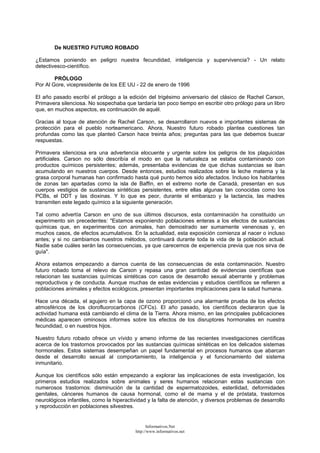De NUESTRO FUTURO ROBADO
¿Estamos poniendo en peligro nuestra fecundidad, inteligencia y supervivencia? - Un relato
detectivesco-científico.
PRÓLOGO
Por Al Gore, vicepresidente de los EE UU - 22 de enero de 1996
El año pasado escribí el prólogo a la edición del trigésimo aniversario del clásico de Rachel Carson,
Primavera silenciosa. No sospechaba que tardaría tan poco tiempo en escribir otro prólogo para un libro
que, en muchos aspectos, es continuación de aquél.
Gracias al toque de atención de Rachel Carson, se desarrollaron nuevos e importantes sistemas de
protección para el pueblo norteamericano. Ahora, Nuestro futuro robado plantea cuestiones tan
profundas como las que planteó Carson hace treinta años; preguntas para las que debemos buscar
respuestas.
Primavera silenciosa era una advertencia elocuente y urgente sobre los peligros de los plaguicidas
artificiales. Carson no sólo describía el modo en que la naturaleza se estaba contaminando con
productos químicos persistentes; además, presentaba evidencias de que dichas sustancias se iban
acumulando en nuestros cuerpos. Desde entonces, estudios realizados sobre la leche materna y la
grasa corporal humanas han confirmado hasta qué punto hemos sido afectados. Incluso los habitantes
de zonas tan apartadas como la isla de Baffin, en el extremo norte de Canadá, presentan en sus
cuerpos vestigios de sustancias sintéticas persistentes, entre ellas algunas tan conocidas como los
PCBs, el DDT y las dioxinas. Y lo que es peor, durante el embarazo y la lactancia, las madres
transmiten este legado químico a la siguiente generación.
Tal como advertía Carson en uno de sus últimos discursos, esta contaminación ha constituido un
experimento sin precedentes: "Estamos exponiendo poblaciones enteras a los efectos de sustancias
químicas que, en experimentos con animales, han demostrado ser sumamente venenosas y, en
muchos casos, de efectos acumulativos. En la actualidad, esta exposición comienza al nacer o incluso
antes; y si no cambiamos nuestros métodos, continuará durante toda la vida de la población actual.
Nadie sabe cuáles serán las consecuencias, ya que carecemos de experiencia previa que nos sirva de
guía".
Ahora estamos empezando a darnos cuenta de las consecuencias de esta contaminación. Nuestro
futuro robado toma el relevo de Carson y repasa una gran cantidad de evidencias científicas que
relacionan las sustancias químicas sintéticas con casos de desarrollo sexual aberrante y problemas
reproductivos y de conducta. Aunque muchas de estas evidencias y estudios científicos se refieren a
poblaciones animales y efectos ecológicos, presentan importantes implicaciones para la salud humana.
Hace una década, el agujero en la capa de ozono proporcionó una alarmante prueba de los efectos
atmosféricos de los clorofluorocarbonos (CFCs). El año pasado, los científicos declararon que la
actividad humana está cambiando el clima de la Tierra. Ahora mismo, en las principales publicaciones
médicas aparecen ominosos informes sobre los efectos de los disruptores hormonales en nuestra
fecundidad, o en nuestros hijos.
Nuestro futuro robado ofrece un vívido y ameno informe de las recientes investigaciones científicas
acerca de los trastornos provocados por las sustancias químicas sintéticas en los delicados sistemas
hormonales. Estos sistemas desempeñan un papel fundamental en procesos humanos que abarcan
desde el desarrollo sexual al comportamiento, la inteligencia y el funcionamiento del sistema
inmunitario.
Aunque los científicos sólo están empezando a explorar las implicaciones de esta investigación, los
primeros estudios realizados sobre animales y seres humanos relacionan estas sustancias con
numerosos trastornos: disminución de la cantidad de espermatozoides, esterilidad, deformidades
genitales, cánceres humanos de causa hormonal, como el de mama y el de próstata, trastornos
neurológicos infantiles, como la hiperactividad y la falta de atención, y diversos problemas de desarrollo
y reproducción en poblaciones silvestres.
Informativos.Net
http://www.informativos.net
 