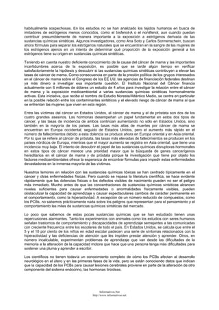 habitualmente sospechosas. En los estudios no se han analizado los tejidos humanos en busca de
imitadores de estrógenos menos conocidos, como el bisfenol-A o el nonilfenol, aun cuando puedan
contribuir presumiblemente de manera importante a la exposición a estrógenos derivada de las
sustancias químicas sintéticas. Algunos investigadores, como Ana Soto y Carlos Sonnenschein, buscan
ahora fórmulas para separar los estrógenos naturales que se encuentran en la sangre de las mujeres de
los estrógenos ajenos en un intento de determinar qué proporción de la exposición general a los
estrógenos tiene su origen en sustancias químicas sintéticas.
Teniendo en cuenta nuestro deficiente conocimiento de la causa del cáncer de mama y las importantes
incertidumbres acerca de la exposición, es posible que se tarde algún tiempo en verificar
satisfactoriamente la hipótesis y descubrir si las sustancias químicas sintéticas contribuyen a elevar las
tasas de cáncer de mama. Como consecuencia en parte de la presión política de los grupos interesados
en el cáncer de mama sobre el Congreso de los EE UU, las agencias de financiación federales destinan
ya más dinero a investigar esa importante cuestión. El Instituto Nacional del Cáncer financia
actualmente con 6 millones de dólares un estudio de 4 años para investigar la relación entre el cáncer
de mama y la exposición medioambiental a varias sustancias químicas sintéticas hormonalmente
activas. Esta iniciativa, que recibe el nombre de Estudio Noreste/Atlántico Medio, se centra en particular
en la posible relación entre los contaminantes sintéticos y el elevado riesgo de cáncer de mama al que
se enfrentan las mujeres que viven en esta región.
Entre las víctimas del cáncer en Estados Unidos, el cáncer de mama y el de próstata son dos de los
cuatro grandes asesinos. Las hormonas desempeñan un papel fundamental en estos dos tipos de
cáncer, y las tasas de incidencia de ambos continúan aumentando no sólo en Estados Unidos, sino
también en la mayoría de los países. Las tasas más altas de muertes por cáncer de mama se
encuentran en Europa occidental, seguido de Estados Unidos, pero el aumento más rápido en el
número de fallecimientos debido a esta dolencia se produce ahora en Europa oriental y en Asia oriental.
Por lo que se refiere al cáncer de próstata, las tasas más elevadas de fallecimientos se producen en los
países nórdicos de Europa, mientras que el mayor aumento se registra en Asia oriental, que tiene una
incidencia muy baja. El intento de descubrir el papel de las sustancias químicas disruptoras hormonales
en estos tipos de cáncer merece una prioridad mayor que la búsqueda de genes cancerígenos
hereditarios en el cáncer de mama y de próstata porque la investigación que tiene por objeto los
factores medioambientales ofrece la esperanza de encontrar fórmulas para impedir estas enfermedades
devastadoras en la inmensa mayoría de las víctimas.
Nuestros temores en relación con las sustancias químicas tóxicas se han centrado típicamente en el
cáncer y otras enfermedades físicas. Pero cuando se repasa la literatura científica, se hace evidente
rápidamente que las dolencias físicas o los defectos visibles de nacimiento pueden no ser el peligro
más inmediato. Mucho antes de que las concentraciones de sustancias químicas sintéticas alcancen
niveles suficientes para causar enfermedades o anormalidades físicamente visibles, pueden
obstaculizar la capacidad de aprendizaje y causar espectaculares cambios de carácter permanente en
el comportamiento, como la hiperactividad. A excepción de un número reducido de compuestos, como
los PCBs, no sabemos prácticamente nada sobre los peligros que representan para el pensamiento y el
comportamiento las miles de sustancias químicas sintéticas del mercado.
Lo poco que sabemos de estas pocas sustancias químicas que se han estudiado tienen unas
repercusiones alarmantes. Tanto los experimentos con animales como los estudios con seres humanos
señalan trastornos de comportamiento y discapacidades de aprendizaje semejantes a las comunicadas
con creciente frecuencia entre los escolares de todo el país. En Estados Unidos, se calcula que entre el
5 y el 10 por ciento de los niños en edad escolar padecen una serie de síntomas relacionados con la
hiperactividad y las deficiencias de atención que les impiden prestar atención y aprender. Otros, en
número incalculable, experimentan problemas de aprendizaje que van desde las dificultades de la
memoria a la alteración de la capacidad motora que hace que una persona tenga más dificultades para
sostener una pluma y aprender a escribir.
Los científicos no tienen todavía un conocimiento completo de cómo los PCBs afectan al desarrollo
neurológico en el útero y en las primeras fases de la vida, pero se están conociendo datos que indican
que la capacidad de los PCBs para causar lesiones cerebrales proviene en parte de la alteración de otro
componente del sistema endocrino, las hormonas tiroideas.
Informativos.Net
http://www.informativos.net
 