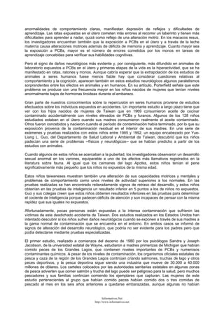 anormalidades de comportamiento claras, manifiestan depresión de reflejos y dificultades de
aprendizaje. Las ratas expuestas en el útero cometen más errores al recorrer un laberinto y tienen más
dificultades para aprender a nadar, quizá como reflejo de una alteración motriz. En los macacos resus,
los investigadores encuentran también que la exposición a PCBs en el útero y a través de la leche
materna causa alteraciones motrices además de déficits de memoria y aprendizaje. Cuanto mayor sea
la exposición a PCBs, mayor es el número de errores cometidos por los monos en tareas de
aprendizaje concebidas para verificar sus habilidades cognitivas.
Pero el signo de daños neurológicos más evidente y, por consiguiente, más difundido en animales de
laboratorio expuestos a PCBs en el útero y primeras etapas de la vida es la hiperactividad, que se ha
manifestado en ratas, ratones y monos. Aunque cabría esperar que la extrapolación de los estudios de
animales a seres humanos fuese menos fiable hay que considerar cuestiones relativas al
comportamiento y la cognición, aparecen también en estos estudios neurológicos algunos paralelismos
sorprendentes entre los efectos en animales y en humanos. En su artículo, Porterfield señala que este
problema se produce con una frecuencia mayor en los niños nacidos de mujeres que tenían niveles
anormalmente bajos de hormonas tiroideas durante el embarazo.
Gran parte de nuestros conocimientos sobre la repercusión en seres humanos proviene de estudios
efectuados sobre los individuos expuestos en accidentes. Un importante estudio a largo plazo tiene que
ver con los hijos nacidos de mujeres de Taiwan que en 1969 consumieron aceite de cocinar
contaminado accidentalmente con niveles elevados de PCBs y furanos. Algunos de los 128 niños
estudiados estaban en el útero cuando sus madres consumieron realmente el aceite contaminado.
Otros fueron concebidos y nacieron cuando el período de contaminación había terminado, por lo que su
exposición provenía de la contaminación residual en el interior de sus madres. En una serie de
exámenes y pruebas realizados con estos niños entre 1985 y 1992, un equipo encabezado por Yue-
Liang L. Guo, del Departamento de Salud Laboral y Ambiental de Taiwan, descubrió que los niños
padecían una serie de problemas --físicos y neurológicos-- que se habían predicho a partir de los
estudios con animales.
Cuando algunos de estos niños se acercaban a la pubertad, los investigadores observaron un desarrollo
sexual anormal en los varones, equiparable a uno de los efectos más llamativos registrados en la
literatura sobre fauna. Al igual que los caimanes del lago Apotka, estos niños tenían el pene
significativamente más pequeño que los niños no expuestos de la misma edad.
Estos niños taiwaneses muestran también una alteración de sus capacidades motrices y mentales y
problemas de comportamiento como unos niveles de actividad superiores a los normales. En las
pruebas realizadas se han encontrado reiteradamente signos de retraso del desarrollo, y estos niños
obtenían en las pruebas de inteligencia un resultado inferior en 5 puntos a los de niños no expuestos.
Guo y sus colegas creen que estos niños obtienen resultados inferiores en las pruebas para determinar
el cociente de inteligencia porque padecen déficits de atención y son incapaces de pensar con la misma
rapidez que sus iguales no expuestos.
Afortunadamente, pocas personas están expuestas a la intensa contaminación que sufrieron las
víctimas de este desdichado accidente de Taiwan. Dos estudios realizados en los Estados Unidos han
intentado descubrir si los niños sufren daños neurológicos cuando se exponen a través de sus madres a
la gama normal de contaminación que se encuentra en el entorno. En ambos casos se informó de
signos de alteración del desarrollo neurológico, que podría no ser evidente para los padres pero que
podía detectarse mediante pruebas especializadas.
El primer estudio, realizado a comienzos del decenio de 1980 por los psicólogos Sandra y Joseph
Jacobson, de la universidad estatal de Wayne, estudiaron a madres primerizas de Michigan que habían
comido peces de los Grandes Lagos, que contienen niveles importantes de PCBs y numerosos
contaminantes químicos. A pesar de los niveles de contaminación, los organismos oficiales estatales de
pesca y caza de la región de los Grandes Lagos continúan criando salmones, truchas de lago y otros
peces deportivos, y la pesca deportiva sigue siendo una industria que mueve de 30.000 a 40.000
millones de dólares. Los carteles colocados por las autoridades sanitarias estatales en algunas zonas
de pesca advierten que comer salmón y trucha del lago puede ser peligroso para la salud, pero muchos
pescadores y sus familias continúan comiendo los ejemplares que capturan. Las mujeres de este
estudio pertenecientes al grupo que habían comido peces habían comido dos o tres comidas de
pescado al mes en los seis años anteriores a quedarse embarazadas, aunque algunas no habían
Informativos.Net
http://www.informativos.net
 
