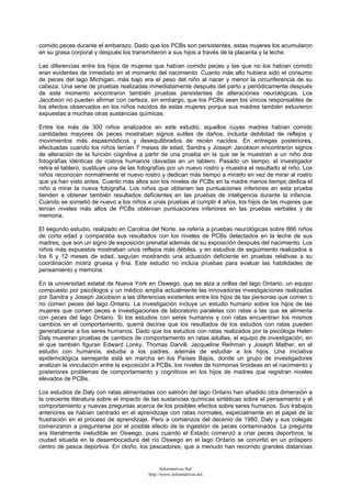 comido peces durante el embarazo. Dado que los PCBs son persistentes, estas mujeres los acumularon
en su grasa corporal y después los transmitieron a sus hijos a través de la placenta y la leche.
Las diferencias entre los hijos de mujeres que habían comido peces y las que no los habían comido
eran evidentes de inmediato en el momento del nacimiento. Cuanto más alto hubiera sido el consumo
de peces del lago Michigan, más bajo era el peso del niño al nacer y menor la circunferencia de su
cabeza. Una serie de pruebas realizadas inmediatamente después del parto y periódicamente después
de este momento encontraron también pruebas persistentes de alteraciones neurológicas. Los
Jacobson no pueden afirmar con certeza, sin embargo, que los PCBs sean los únicos responsables de
los efectos observados en los niños nacidos de estas mujeres porque sus madres también estuvieron
expuestas a muchas otras sustancias químicas.
Entre los más de 300 niños analizados en este estudio, aquellos cuyas madres habían comido
cantidades mayores de peces mostraban signos sutiles de daños, incluida debilidad de reflejos y
movimientos más espasmódicos y desequilibrados de recién nacidos. En entregas posteriores,
efectuadas cuando los niños tenían 7 meses de edad, Sandra y Joseph Jacobson encontraron signos
de alteración de la función cognitiva a partir de una prueba en la que se le muestran a un niño dos
fotografías idénticas de rostros humanos clavadas en un tablero. Pasado un tiempo, el investigador
retira el tablero, sustituye una de las fotografías por un nuevo rostro y muestra el resultado al niño. Los
niños reconocen normalmente el nuevo rostro y dedican más tiempo a mirarlo en vez de mirar al rostro
que ya han visto antes. Cuanto más altos son los niveles de PCBs en la madre menos tiempo dedica el
niño a mirar la nueva fotografía. Los niños que obtienen las puntuaciones inferiores en esta prueba
tienden a obtener también resultados deficientes en las pruebas de inteligencia durante la infancia.
Cuando se sometió de nuevo a los niños a unas pruebas al cumplir 4 años, los hijos de las mujeres que
tenían niveles más altos de PCBs obtenían puntuaciones inferiores en las pruebas verbales y de
memoria.
El segundo estudio, realizado en Carolina del Norte, se refería a pruebas neurológicas sobre 866 niños
de corta edad y comparaba sus resultados con los niveles de PCBs detectados en la leche de sus
madres, que son un signo de exposición prenatal además de su exposición después del nacimiento. Los
niños más expuestos mostraban unos reflejos más débiles, y en estudios de seguimiento realizados a
los 6 y 12 meses de edad, seguían mostrando una actuación deficiente en pruebas relativas a su
coordinación motriz gruesa y fina. Este estudio no incluía pruebas para evaluar las habilidades de
pensamiento y memoria.
En la universidad estatal de Nueva York en Oswego, que se alza a orillas del lago Ontario, un equipo
compuesto por psicólogos y un médico amplía actualmente las innovadoras investigaciones realizadas
por Sandra y Joseph Jacobson a las diferencias existentes entre los hijos de las personas que comen o
no comen peces del lago Ontario. La investigación incluye un estudio humano sobre los hijos de las
mujeres que comen peces e investigaciones de laboratorio paralelas con ratas a las que se alimenta
con peces del lago Ontario. Si los estudios con seres humanos y con ratas encuentran los mismos
cambios en el comportamiento, querrá decirse que los resultados de los estudios con ratas pueden
generalizarse a los seres humanos. Dado que los estudios con ratas realizados por la psicóloga Helen
Daly muestran pruebas de cambios de comportamiento en ratas adultas, el equipo de investigación, en
el que también figuran Edward Lonky, Thomas Darvill, Jacqueline Reihman y Joseph Mather, en el
estudio con humanos, estudia a los padres, además de estudiar a los hijos. Una iniciativa
epidemiológica semejante está en marcha en los Países Bajos, donde un grupo de investigadores
analizan la vinculación entre la exposición a PCBs, los niveles de hormonas tiroideas en el nacimiento y
posteriores problemas de comportamiento y cognitivos en los hijos de madres que registran niveles
elevados de PCBs.
Los estudios de Daly con ratas alimentadas con salmón del lago Ontario han añadido otra dimensión a
la creciente literatura sobre el impacto de las sustancias químicas sintéticas sobre el pensamiento y el
comportamiento y nuevas preguntas acerca de los posibles efectos sobre seres humanos. Sus trabajos
anteriores se habían centrado en el aprendizaje con ratas normales, especialmente en el papel de la
frustración en el proceso de aprendizaje. Pero a comienzos del decenio de 1980, Daly y sus colegas
comenzaron a preguntarse por el posible efecto de la ingestión de peces contaminados. La pregunta
era literalmente ineludible en Oswego, pues cuando el Estado comenzó a criar peces deportivos, la
ciudad situada en la desembocadura del río Oswego en el lago Ontario se convirtió en un próspero
centro de pesca deportiva. En otoño, los pescadores, que a menudo han recorrido grandes distancias
Informativos.Net
http://www.informativos.net
 