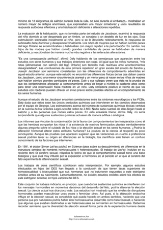 mínimo de 18 kilogramos de salmón durante toda la vida, no sólo durante el embarazo-- mostraban un
número mayor de reflejos anormales, que expresaban una mayor inmadurez y unos resultados de
respuesta autónoma inferiores y una habituación deficiente a alteraciones repetidas.
La evaluación de la habituación, que no formaba parte del estudio de Jacobson, examinó la respuesta
del niño dormido al ser despertado por un timbre, un sonajero o un destello de luz en los ojos. Esta
estimulación sobresalta inicialmente al niño, pero si se le despierta reiteradamente, la respuesta de
sobresalto debe disminuir y desaparecer finalmente. Los niños de mujeres que no habían comido peces
del lago Ontario se acostumbraban o habituaban con mayor rapidez a la perturbación. En cambio, los
hijos de las madres que habían comido grandes cantidades de peces se habituaban de manera
deficiente, y reaccionaban de manera mucho más negativa a las reiteradas alteraciones.
"Es una consecuencia perfecta", afirmó Daly hablando de las semejanzas que aparecían entre los
estudios con seres humanos y sus trabajos anteriores con ratas. Al igual que los niños humanos, "mis
ratas [alimentadas con salmón del lago Ontario] son también más reactivas ante acontecimientos
desagradables". Las conclusiones de esta primera repetición en gran escala del estudio de Sandra y
Joseph Jacobson son asimismo consistentes con las diferencias de comportamiento advertidas en
aquel estudio anterior, aunque este estudio no encontró las diferencias físicas de las que daban cuenta
los Jacobson, como una menor circunferencia craneal y un menor peso al nacer en los niños de madres
que habían comido grandes cantidades de peces. Daly y sus colegas creen que ésta es la prueba de
que los contaminantes afectarán al comportamiento antes de llegar a niveles lo bastante altos como
para tener una repercusión física medible en un niño. Daly considera positivo el hecho de que los
estudios con roedores puedan ofrecer un aviso previo sobre posibles efectos en el comportamiento de
los seres humanos.
Aunque el estudio de los Jacobson encontró correlaciones entre los síntomas neurológicos y los PCBs,
Daly duda que estos sean los únicos productos químicos que intervienen en los cambios observados
por el equipo de Oswego. Las estimaciones acerca del número de sustancias químicas tóxicas vertidas
en la cuenca de los Grandes Lagos son del orden de 2.800. Nadie sabe cuantas de ellas llegan hasta el
salmón y a las personas que comen estos peces. En esta ensalada tóxica, afirma Daly, no sería
sorprendente que algunas sustancias químicas actuasen de manera aditiva o sinérgica.
Los informes que vinculan la contaminación de la fauna con comportamientos tan inesperados como el
que las hembras compartan los nidos y la existencia de machos feminizados plantea inevitablemente
algunas pregunta sobre el cuidado de los hijos y la elección sexual en los seres humanos. ¿Podría la
alteración hormonal alterar estos atributos humanos? La postura de la ciencia al respecto es poco
concluyente. Aunque las pruebas que aparecen sugieren que las variaciones en cuanto a preferencia
sexual podrían tener su origen en diferencias en la biología, los científicos sólo tienen un confuso
conocimiento de los factores que intervienen.
En 1991, el doctor Simon LeVay publicó en Science datos sobre su descubrimiento de diferencias en la
estructura cerebral de hombres homosexuales y heterosexuales. El trabajo de LeVay, incluido en su
reciente libro El cerebro sexual, respalda la teoría de que el comportamiento sexual tiene una base
biológica y que está muy influido por la exposición a hormonas en el periodo en el que el cerebro del
feto experimenta la diferenciación sexual.
Los trabajos de otros científicos corroboran esta interpretación. Por ejemplo, algunos estudios
efectuados en hijas del DES han llegado a la conclusión de que tienen tasas superiores de
homosexualidad y bisexualidad que sus hermanas que no estuvieron expuestas a este estrógeno
sintético antes de su nacimiento. Lamentablemente, no existen estudios creíbles sobre los efectos de
este estrógeno sintético en hijos varones del DES.
Este conjunto de trabajos indicaría, en principio, que cuando las sustancias químicas se interfieren con
los mensajes hormonales en momentos decisivos del desarrollo del feto, podría alterarse la elección
sexual. La ciencia actual nos dice poco más. Los estudios han mostrado que los niveles de disruptores
hormonales pueden masculinizar unas veces y feminizar otras. Así pues, si la alteración endocrina
influye en la elección sexual, es concebible que pueda hacerlo en ambos sentidos, haciendo que una
persona que por naturaleza podría haber sido homosexual se desarrolle como heterosexual, o haciendo
que algunas que estaban destinadas a ser heterosexuales se conviertan en homosexuales. Debemos
recordar asimismo que la diversidad de elección sexual forma parte de la experiencia humana desde
Informativos.Net
http://www.informativos.net
 