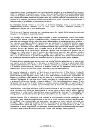 hace milenios, desde mucho antes de que los contaminantes químicos se generalizasen. Esto no quiere
decir que las pautas de elección sexual humana hayan cambiado desde que las sustancias químicas
sintéticas disruptoras endocrinas entraron en el mercado. Aunque los gays y las lesbianas son ahora
más visibles gracias a las tendencias sociales que les han permitido participar como miembros de pleno
derecho de la sociedad, los mejores estudios disponibles indican que la proporción de homosexuales y
heterosexuales en la población ha permanecido constante.
La orientación sexual humana es sin duda un fenómeno complejo, como la mayor parte del
comportamiento humano. Dudamos que un único factor --naturaleza, disfunción endocrina o
alimentación-- resulten ser su único determinante.
Por el momento, hay más preguntas que respuestas acerca del impacto de las sustancias químicas
disruptoras hormonales en los seres humanos.
Sin embargo, aun cuando los daños sean evidentes y estén documentados, nunca será posible
determinar una relación definitiva causa-efecto con los contaminantes en el entorno. Aunque sabemos
que todas las madres del último medio siglo han portado una carga de sustancias químicas sintéticas y
han expuesto a sus hijos en el útero, no sabemos a qué combinación de sustancias químicas estuvo
expuesto un niño determinado, ni a qué niveles, ni si ese niño o niña resultó afectado durante periodos
críticos de su desarrollo cuando unos niveles relativamente bajos podían tener efectos significativos
para toda su vida. Nos hallamos ante un dilema habitual e ineludible cuando se intenta evaluar los
efectos retrasados de la contaminación ambiental. También nos enfrentamos al problema de no
disponer de ningún grupo de control auténtico de individuos no expuestos para efectuar estudios
científicos comparativos. La contaminación es omnipresente. Todos estamos expuestos en un grado u
otro. Uno de los sarcasmos es que los investigadores descubrieron los altos niveles de contaminación
en las personas en remotas aldeas inuit mientras buscaban un grupo de control menos expuesto.
Por estas razones, es seguro que quienes exigen esa "prueba" definitiva antes de emitir un juicio tengan
que esperar una eternidad. En el mundo real, en el que los seres humanos y los animales están
expuestos a la contaminación de decenas de sustancias químicas que pueden funcionar conjuntamente
o a veces en oposición mutua y en el que el momento puede ser tan importante como la dosis, la
determinación de unas vinculaciones nítidas causa-efecto seguirán siendo esquivas.
La industria tabaquera ha utilizado con poco ingenio argumentos sobre la falta de una vinculación
causa-efecto demostrada entre el fumar y el cáncer de pulmón en seres humanos, sabiendo
perfectamente que es imposible obtener tales pruebas en humanos sin someterlos a experimentos de
laboratorio controlados. Pero después de algunas demoras, la autoridades sanitarias han avanzado con
avisos en las cajetillas de cigarrillos, límites sobre la publicidad de cigarrillos e iniciativas para poner fin
a la exposición al humo de cigarrillos en lugares públicos. Y lo han hecho basándose en pruebas de una
correlación entre el fumar y el cáncer de pulmón en seres humanos respaldadas por experimentos de
laboratorios controlados con animales que tienen la capacidad de demostrar esa relación causa-efecto.
Será necesario un enfoque semejante para abordar el problema de los disruptores hormonales, pero
sería muchísimo más difícil que desenmarañar la red de causa y efecto para el tabaco. Dada la
naturaleza de la contaminación, es importante reconocer desde el principio que los responsables de
salvaguardar la salud humana tendrán que actuar sobre información que no es ni con mucho perfecta.
Mientras lidiamos con la cuestión de qué cantidad de contaminantes químicos contribuyen a las
tendencias y a las pautas sociales que observamos --en el cáncer de mama, las dolencias de próstata,
la infertilidad y las discapacidades de aprendizaje-- es importante tener presente una cosa. Los
científicos siguen intentando encontrar efectos significativos, a menudo permanentes, a dosis
sorprendentemente bajas. El peligro al que nos enfrentamos no es simplemente la muerte y la
enfermedad. Al alterar las hormonas y el desarrollo, estas sustancias químicas sintéticas pueden estar
cambiando la persona en la que nos convertimos. Pueden estar alterando nuestros destinos.
Informativos.Net
http://www.informativos.net
 