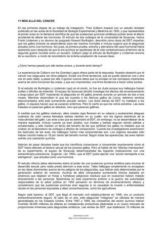 11 MÁS ALLÁ DEL CÁNCER
En las primeras etapas de su trabajo de indagación, Theo Colborn tropezó con un estudio olvidado
publicado en las actas de la Sociedad de Biología Experimental y Medicina en 1950, y que representaba
el primer aviso en la literatura científica de que las sustancias químicas sintéticas podían tener el efecto
accidental de alterar las hormonas. El artículo de dos zoólogos de la universidad de Syracuse, Verlus
Frank Lindeman y su alumno de posgrado Howard Burlington, describía cómo dosis de DDT impedían
que los gallos jóvenes se desarrollaran para ser machos normales e incluso sugería que el plaguicida
actuaba como una hormona. Así pues, la primera prueba, extraña y aterradora del caos hormonal había
aparecido poco después de que la era química se apoderase de la vida norteamericana al término de la
segunda guerra mundial como un tsunami. Colborn pegó el artículo de Burlington y Lindeman encima
de su escritorio, a modo de recordatorio de la lenta aceptación de nuevas ideas.
¿Cómo hemos pasado por alto tantos avisos, y durante tanto tiempo?
La experiencia de Colborn con los Grandes Lagos ofrece parte de la respuesta. Nuestra obsesión por el
cáncer nos ciega para ver otros peligros. Existe una firme tendencia, que se puede observar una y otra
vez en este relato, a pasar por alto o ignorar nuevos datos que no encajan en los conceptos imperantes
acerca de cómo funcionan las cosas, y que son importantes; una firme tendencia a hacer oídos sordos.
Si el estudio de Burlington y Lindeman cayó en el olvido, no fue sin duda porque sus hallazgos fueran
sutiles o difíciles de entender. El equipo de Syracuse decidió investigar los efectos del envenenamiento
a largo plazo por DDT inyectando el plaguicida en 40 gallos jóvenes durante un período de dos a tres
meses. Mientras observaban lo que les sucedía a los blancos gallos de Liorna, debieron sentirse
desconcertados ante este sumamente peculiar veneno. Las dosis diarias de DDT no mataban a los
gallos, ni siquiera hacían que se pusieran enfermos. Pero lo cierto es que los volvía extraños. Las aves
tratadas no parecían gallos en absoluto, sino que parecían gallinas.
A medida que los gallitos maduran, altas crestas rojas florecen en su cabeza y exuberantes pliegues
cutáneos de color cereza llamados barbas retoñan en su cuello: son los signos distintivos de la
masculinidad del gallo. Las aves a las que se administró el DDT, sin embargo, no se desarrollaban de la
manera esperada. Incluso cuando ya eran adultos, sus crestas y barbas seguían siendo pálidas y
achatarradas, y sólo medían un tercio del tamaño de las que exhibían los gallos no tratados que se
criaban en el laboratorio de zoología a efectos de comparación. Cuando los investigadores examinaron
los testículos de las aves, los hallazgos fueron más sorprendentes aún. Los órganos sexuales sólo
habían crecido hasta un 18 por ciento del tamaño normal. Según todas las apariencias, las aves habían
sufrido una castración química.
Habrían de pasar décadas hasta que los científicos comenzaran a comprender exactamente cómo el
DDT había alterado el destino sexual de los jóvenes gallos. Pero al hablar de los "efectos interesantes"
de su experimento, el equipo de Syracuse desenmarañaba las lúgubres implicaciones con una
extraordinaria presciencia. Sugerían --en 1950-- que el DDT podía ejercer una "acción semejante a los
estrógenos", que actuaba como una hormona.
El estudio ofrecía datos alarmantes sobre el poder de una sustancia química sintética para arruinar el
desarrollo sexual, pero nadie prestó atención a este aviso. Tales hallazgos simplemente no encajaban
en las ideas dominantes acerca de los peligros de los plaguicidas, que habían sido determinadas por la
generación anterior de venenos, muchos de ellos compuestos sumamente tóxicos basados en
arsénicos que dejaban en frutas y hortalizas peligrosos residuos que en ocasiones habían matado
directamente a las personas. Basándose en esta experiencia anterior a la guerra, las autoridades
responsables de la salud pública en 1950 pensaron en términos de envenenamiento clásico y
consideraron que las sustancias químicas eran seguras si no causaban la muerte o enfermedades
obvias en las personas expuestas a altas concentraciones, como los agricultores.
Según este baremo, el DDT, que llegó al mercado civil estadounidense en 1946, era un producto
extraordinariamente seguro. Al cabo de un año, este plaguicida "milagroso" se utilizaba de manera
generalizada en los Estados Unidos. Entre 1947 y 1949, las compañías del sector químico habían
invertido 38.000 millones de dólares en instalaciones productivas destinadas a un nuevo mercado de
proporciones inmensas para plaguicidas sintéticos. Las ventas de DDT, que totalizaron 10 millones de
Informativos.Net
http://www.informativos.net
 