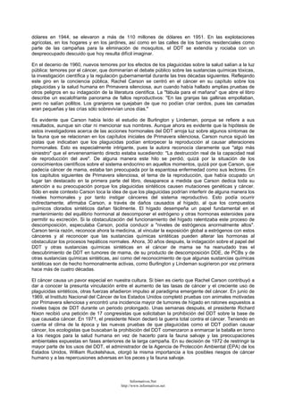 dólares en 1944, se elevaron a más de 110 millones de dólares en 1951. En las explotaciones
agrícolas, en los hogares y en los jardines, así como en las calles de los barrios residenciales como
parte de las campañas para la eliminación de mosquitos, el DDT se extendía y rociaba con un
despreocupado descuido que hoy resulta difícil imaginar.
En el decenio de 1960, nuevos temores por los efectos de los plaguicidas sobre la salud salían a la luz
pública: temores por el cáncer, que dominarían el debate público sobre las sustancias químicas tóxicas,
la investigación científica y la regulación gubernamental durante las tres décadas siguientes. Reflejando
este giro en la conciencia pública, Rachel Carson se centró en el cáncer en su capítulo sobre los
plaguicidas y la salud humana en Primavera silenciosa, aun cuando había hallado amplias pruebas de
otros peligros en su indagación de la literatura científica. La "fábula para el mañana" que abre el libro
describe un escalofriante panorama de fallos reproductivos: "En las granjas las gallinas empollaban,
pero no salían pollitos. Los granjeros se quejaban de que no podían criar cerdos, pues las camadas
eran pequeñas y las crías sólo sobrevivían unos días."
Es evidente que Carson había leído el estudio de Burlington y Lindeman, porque se refiere a sus
resultados, aunque sin citar ni mencionar sus nombres. Aunque ahora es evidente que la hipótesis de
estos investigadores acerca de las acciones hormonales del DDT arroja luz sobre algunos síntomas de
la fauna que se relacionan en los capítulos iniciales de Primavera silenciosa, Carson nunca siguió las
pistas que indicaban que los plaguicidas podían entorpecer la reproducción al causar alteraciones
hormonales. Esto es especialmente intrigante, pues la autora reconocía claramente que "algo más
siniestro" que el envenenamiento directo estaba sucediendo: "La destrucción real de la capacidad real
de reproducción del ave". De alguna manera este hilo se perdió, quizá por la situación de los
conocimientos científicos sobre el sistema endocrino en aquellos momentos, quizá por que Carson, que
padecía cáncer de mama, estaba tan preocupada por la espantosa enfermedad como sus lectores. En
los capítulos siguientes de Primavera silenciosa, el tema de la reproducción, que había ocupado un
lugar tan destacado en la primera parte del libro, desaparece a medida que Carson dedica toda su
atención a su preocupación porque los plaguicidas sintéticos causen mutaciones genéticas y cáncer.
Sólo en este contexto Carson toca la idea de que los plaguicidas podrían interferir de alguna manera los
niveles hormonales y por tanto instigar cánceres del sistema reproductivo. Esto podía ocurrir
indirectamente, afirmaba Carson, a través de daños causados al hígado, al que los compuestos
químicos clorados sintéticos dañan fácilmente. El hígado desempeña un papel fundamental en el
mantenimiento del equilibrio hormonal al descomponer el estrógeno y otras hormonas esteroides para
permitir su excreción. Si la obstaculización del funcionamiento del hígado ralentizaba este proceso de
descomposición, especulaba Carson, podía conducir a "niveles de estrógenos anormalmente altos".
Carson tenía razón, reconoce ahora la medicina, al vincular la exposición global a estrógenos con estos
cánceres y al reconocer que las sustancias químicas sintéticas pueden alterar las hormonas al
obstaculizar los procesos hepáticos normales. Ahora, 30 años después, la indagación sobre el papel del
DDT y otras sustancias químicas sintéticas en el cáncer de mama se ha reanudado tras el
descubrimiento de DDT en tumores de mama, de su producto de descomposición DDE, de PCBs y de
otras sustancias químicas sintéticas, así como del reconocimiento de que algunas sustancias químicas
sintéticas son de hecho hormonalmente activas, como Burlington y Lindeman sugirieron por vez primera
hace más de cuatro décadas.
El cáncer causa un pavor especial en nuestra cultura. Si bien es cierto que Rachel Carson contribuyó a
dar a conocer la presunta vinculación entre el aumento de las tasas de cáncer y el creciente uso de
plaguicidas sintéticos, otras fuerzas añadieron impulso al paradigma emergente del cáncer. En junio de
1969, el Instituto Nacional del Cáncer de los Estados Unidos completó pruebas con animales motivadas
por Primavera silenciosa y encontró una incidencia mayor de tumores de hígado en ratones expuestos a
niveles bajos de DDT durante un periodo prolongado. Unas semanas después, el presidente Richard
Nixon recibió una petición de 17 congresistas que solicitaban la prohibición del DDT sobre la base de
que causaba cáncer. En 1971, el presidente Nixon declaró la guerra total contra el cáncer. Teniendo en
cuenta el clima de la época y las nuevas pruebas de que plaguicidas como el DDT podían causar
cáncer, los ecologistas que buscaban la prohibición del DDT comenzaron a enmarcar la batalla en torno
a los riesgos para la salud humana en vez de hacerlo para la fauna salvaje y las preocupaciones
ambientales expuestas en fases anteriores de la larga campaña. En su decisión de 1972 de restringir la
mayor parte de los usos del DDT, el administrador de la Agencia de Protección Ambiental (EPA) de los
Estados Unidos, William Ruckelshaus, otorgó la misma importancia a los posibles riesgos de cáncer
humano y a las repercusiones adversas en los peces y la fauna salvaje.
Informativos.Net
http://www.informativos.net
 