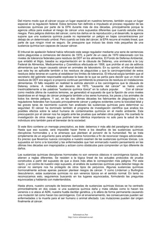 Del mismo modo que el cáncer ocupa un lugar especial en nuestros temores, también ocupa un lugar
especial en la regulación federal. Estos temores han definido e impulsado el proceso regulador de las
sustancias químicas por parte de la EPA durante más de dos décadas, principalmente porque la
agencia utiliza para evaluar el riesgo de cáncer unos supuestos diferentes que cuando estudia otros
riesgos. Para peligros distintos del cáncer, como los daños en la reproducción y el desarrollo, la agencia
supone que una sustancia química puede no representar un peligro en bajas concentraciones por
debajo de un determinado umbral. Pero cuando se trata del cáncer, la EPA recurre al modelo lineal, que
parte de que ningún nivel es seguro. Se presupone que incluso las dosis más pequeñas de una
sustancia química son capaces de causar cáncer.
El tribunal de apelación federal había reforzado este sesgo regulador mediante una serie de sentencias
sobre plaguicidas a comienzos del decenio de 1970, a partir de un caso de 1970 relacionado con los
niveles de tolerancia federales para residuos de DDT en los alimentos. El Fondo de Defensa Ambiental,
que entabló el litigio, basaba su argumentación en la cláusula de Delaney, una enmienda a la Ley
Federal de Alimentos, Medicamentos y Cosméticos efectuada en 1958, que prohíbe el uso de aditivos
alimentarios que hayan causado cáncer en animales de laboratorio. En su opinión, el tribunal decidió
que esta ley es aplicable también a los residuos de plaguicidas y que la carcinogenicidad de estos
residuos debe tenerse en cuenta al establecer los límites de tolerancia. El tribunal exigía también que el
secretario del gabinete responsable explicase la base de la que se partía para decidir que un nivel de
residuos de DDT era seguro si proponía continuar permitiendo la presencia de residuos en instalaciones
alimentarias. El fallo respaldó en realidad la estricta atención a los carcinógenos que la cláusula de
Delaney ordena. A mediados del decenio de 1970, "causante del cáncer" se había unido
inextricablemente a las palabras "sustancia química tóxica" en la cultura popular. Con el cáncer
como medida última de nuestros temores, se generalizó el supuesto de que la fijación de unos niveles
basándose en el riesgo de cáncer protegería también a los seres humanos, los peces y los animales de
todos los demás peligros. Y así, en las dos últimas décadas los fabricantes de plaguicidas y los
reguladores federales han buscado principalmente cáncer y peligros evidentes como la toxicidad letal y
las graves taras de nacimiento cuando han analizado las sustancias químicas para determinar su
seguridad. El cáncer ha dominado también el programa de investigación científica que analiza los
posibles efectos sobre la salud humana de contaminantes químicos en el medio ambiente. Esta
preocupación por el cáncer nos ha cegado ante las pruebas que señalan otros peligros. Ha coartado la
investigación de otros riesgos que podrían tener idéntica importancia no solo para la salud de los
individuos sino también para el bienestar de la sociedad.
Si este libro contiene un mensaje prescriptivo, es éste: debemos ir más allá del paradigma del cáncer.
Hasta que eso suceda, será imposible hacer frente a los desafíos de las sustancias químicas
disruptoras hormonales y a la amenaza que plantean al porvenir de la humanidad. No se trata
simplemente de un argumento para ampliar nuestros horizontes a fin de reconocer riesgos adicionales.
Es preciso que llevemos nuevos conceptos a nuestro examen de las sustancias químicas tóxicas. Los
supuestos en torno a la toxicidad y las enfermedades que han enmarcado nuestro pensamiento en las
últimas tres décadas son inapropiados y actúan como obstáculos para comprender un tipo diferente de
daños.
Las sustancias químicas disruptoras hormonales no son venenos clásicos ni carcinógenos típicos. Se
atienen a reglas diferentes. Se resisten a la lógica lineal de los actuales protocolos de prueba
construidos a partir del supuesto de que a dosis más altas le corresponden más peligros. Por esta
razón, y en contra de nuestro viejo supuesto, el análisis de sustancias químicas para detectar riesgo de
cáncer no siempre nos ha protegido de otros tipos de perjuicios. Algunas sustancias químicas
hormonalmente activas apenas parecen plantear riesgos de cáncer. Y como Lindeman y Burlington
descubrieron, estas sustancias químicas no son venenos típicos en el sentido normal. En tanto no
reconozcamos esto, seguiremos buscando en los lugares equivocados, formulando las preguntas
equivocadas y hablando con malentendidos.
Hasta ahora, nuestro concepto de lesiones derivadas de sustancias químicas tóxicas se ha centrado
primordialmente en dos cosas: si una sustancia química daña y mata células como lo hacen los
venenos o si ataca al ADN, nuestra huella dactilar genética, y lo altera de forma permanente causando
una mutación tal como hacen los carcinógenos. Con el envenenamiento, las consecuencias pueden ser
enfermedades o la muerte para el ser humano o animal afectado. Las mutaciones pueden dar origen
finalmente al cáncer.
Informativos.Net
http://www.informativos.net
 