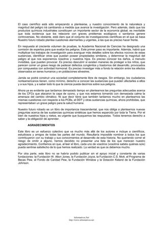 El caso científico está sólo empezando a plantearse, y nuestro conocimiento de la naturaleza y
magnitud del peligro irá cambiando a medida que avance la investigación. Pero además, dado que los
productos químicos industriales constituyen un importante sector de la economía global, es inevitable
que toda evidencia que los relacione con graves problemas ecológicos o sanitarios genere
controversias. No obstante, está claro que el conjunto de investigaciones científicas en el que se basa
Nuestro futuro robado plantea cuestiones alarmantes y urgentes, a las que es preciso hacer frente.
En respuesta al creciente volumen de pruebas, la Academia Nacional de Ciencias ha designado una
comisión de expertos para que evalúe los peligros. Este primer paso es importante. Además, habrá que
multiplicar los trabajos de investigación para averiguar más detalles sobre los efectos nocivos de estas
sustancias, identificar otras que puedan poseer propiedades similares, y determinar la magnitud del
peligro al que nos exponemos nosotros y nuestros hijos. Es preciso conocer los daños, a menudo
invisibles, que pueden provocar. Es preciso descubrir si existen maneras de proteger a los niños, que
parecen correr un grave riesgo de padecer defectos congénitos y trastornos del desarrollo, provocados
por compuestos con actividad hormonal. Es preciso investigar más a fondo la relación entre los efectos
observados en seres humanos y en poblaciones silvestres.
Jamás se podrá construir una sociedad completamente libre de riesgos. Sin embargo, los ciudadanos
norteamericanos tienen, como mínimo, derecho a conocer las sustancias que pueden afectarles a ellos
y a sus hijos, y a saber todo lo que la ciencia pueda decirnos sobre sus peligros.
Ahora ya es evidente que tardamos demasiado tiempo en plantearnos las preguntas adecuadas acerca
de los CFCs que atacaron la capa de ozono, y que nos estamos tomando con demasiada calma la
amenaza del cambio climático. Ni que decir tiene que también tardamos mucho en plantearnos las
mismas cuestiones con respecto a los PCBs, el DDT y otras sustancias químicas, ahora prohibidas, que
representaban un grave peligro para la salud humana.
Nuestro futuro robado es un libro de importancia trascendental, que nos obliga a plantearnos nuevas
preguntas acerca de las sustancias químicas sintéticas que hemos esparcido por toda la Tierra. Por el
bien de nuestros hijos y nietos, es urgente que busquemos las respuestas. Todos tenemos derecho a
saber y la obligación de aprender.
AGRADECIMIENTOS
Este libro es un esfuerzo colectivo que va mucho más allá de los autores e incluye a científicos,
estudiosos y amigos de todas las partes del mundo. Resultaría imposible nombrar a todos los que
contribuyeron con su trabajo y sus conocimientos al desarrollo de esta historia. No queriendo correr el
riesgo de omitir a alguno, hemos decidido no presentar una lista de los que merecen nuestro
agradecimiento. Confiamos en que, al leer el libro, cada uno de vosotros (vosotros sabéis quiénes sois)
pueda sentirse satisfecho de lo que hemos realizado. La verdad es que os debemos mucho.
Por otra parte, este libro no se habría podido publicar sin el apoyo inicial y constante de varias
fundaciones: la Fundación W. Alton Jones, la Fundación Joyce, la Fundación C.S. Mott, el Programa de
Becas Pew, el Fondo de Caridad Pew, la Fundación Winslow y la Dotación Keland de la Fundación
Johnson.
Informativos.Net
http://www.informativos.net
 