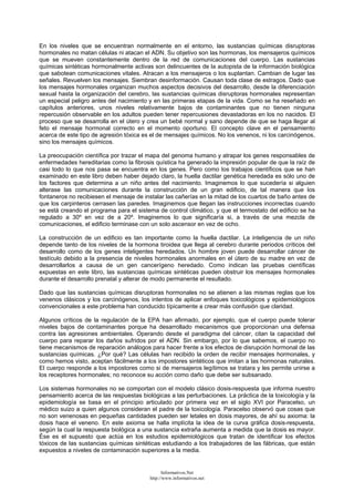 En los niveles que se encuentran normalmente en el entorno, las sustancias químicas disruptoras
hormonales no matan células ni atacan el ADN. Su objetivo son las hormonas, los mensajeros químicos
que se mueven constantemente dentro de la red de comunicaciones del cuerpo. Las sustancias
químicas sintéticas hormonalmente activas son delincuentes de la autopista de la información biológica
que sabotean comunicaciones vitales. Atracan a los mensajeros o los suplantan. Cambian de lugar las
señales. Revuelven los mensajes. Siembran desinformación. Causan toda clase de estragos. Dado que
los mensajes hormonales organizan muchos aspectos decisivos del desarrollo, desde la diferenciación
sexual hasta la organización del cerebro, las sustancias químicas disruptoras hormonales representan
un especial peligro antes del nacimiento y en las primeras etapas de la vida. Como se ha reseñado en
capítulos anteriores, unos niveles relativamente bajos de contaminantes que no tienen ninguna
repercusión observable en los adultos pueden tener repercusiones devastadoras en los no nacidos. El
proceso que se desarrolla en el útero y crea un bebé normal y sano depende de que se haga llegar al
feto el mensaje hormonal correcto en el momento oportuno. El concepto clave en el pensamiento
acerca de este tipo de agresión tóxica es el de mensajes químicos. No los venenos, ni los carcinógenos,
sino los mensajes químicos.
La preocupación científica por trazar el mapa del genoma humano y atrapar los genes responsables de
enfermedades hereditarias como la fibrosis quística ha generado la impresión popular de que la raíz de
casi todo lo que nos pasa se encuentra en los genes. Pero como los trabajos científicos que se han
examinado en este libro deben haber dejado claro, la huella dactilar genética heredada es sólo uno de
los factores que determina a un niño antes del nacimiento. Imaginemos lo que sucedería si alguien
alterase las comunicaciones durante la construcción de un gran edificio, de tal manera que los
fontaneros no recibiesen el mensaje de instalar las cañerías en la mitad de los cuartos de baño antes de
que los carpinteros cerrasen las paredes. Imaginemos que llegan las instrucciones incorrectas cuando
se está creando el programa para el sistema de control climático, y que el termostato del edificio se ha
regulado a 30º en vez de a 20º. Imaginemos lo que significaría si, a través de una mezcla de
comunicaciones, el edificio terminase con un solo ascensor en vez de ocho.
La construcción de un edificio es tan importante como la huella dactilar. La inteligencia de un niño
depende tanto de los niveles de la hormona tiroidea que llega al cerebro durante periodos críticos del
desarrollo como de los genes inteligentes heredados. Un hombre joven puede desarrollar cáncer de
testículo debido a la presencia de niveles hormonales anormales en el útero de su madre en vez de
desarrollarlos a causa de un gen cancerígeno heredado. Como indican las pruebas científicas
expuestas en este libro, las sustancias químicas sintéticas pueden obstruir los mensajes hormonales
durante el desarrollo prenatal y alterar de modo permanente el resultado.
Dado que las sustancias químicas disruptoras hormonales no se atienen a las mismas reglas que los
venenos clásicos y los carcinógenos, los intentos de aplicar enfoques toxicológicos y epidemiológicos
convencionales a este problema han conducido típicamente a crear más confusión que claridad.
Algunos críticos de la regulación de la EPA han afirmado, por ejemplo, que el cuerpo puede tolerar
niveles bajos de contaminantes porque ha desarrollado mecanismos que proporcionan una defensa
contra las agresiones ambientales. Operando desde el paradigma del cáncer, citan la capacidad del
cuerpo para reparar los daños sufridos por el ADN. Sin embargo, por lo que sabemos, el cuerpo no
tiene mecanismos de reparación análogos para hacer frente a los efectos de disrupción hormonal de las
sustancias químicas. ¿Por qué? Las células han recibido la orden de recibir mensajes hormonales, y
como hemos visto, aceptan fácilmente a los impostores sintéticos que imitan a las hormonas naturales.
El cuerpo responde a los impostores como si de mensajeros legítimos se tratara y les permite unirse a
los receptores hormonales; no reconoce su acción como daño que debe ser subsanado.
Los sistemas hormonales no se comportan con el modelo clásico dosis-respuesta que informa nuestro
pensamiento acerca de las respuestas biológicas a las perturbaciones. La práctica de la toxicología y la
epidemiología se basa en el principio articulado por primera vez en el siglo XVI por Paracelso, un
médico suizo a quien algunos consideran el padre de la toxicología. Paracelso observó que cosas que
no son venenosas en pequeñas cantidades pueden ser letales en dosis mayores, de ahí su axioma: la
dosis hace el veneno. En este axioma se halla implícita la idea de la curva gráfica dosis-respuesta,
según la cual la respuesta biológica a una sustancia extraña aumenta a medida que la dosis es mayor.
Ése es el supuesto que actúa en los estudios epidemiológicos que tratan de identificar los efectos
tóxicos de las sustancias químicas sintéticas estudiando a los trabajadores de las fábricas, que están
expuestos a niveles de contaminación superiores a la media.
Informativos.Net
http://www.informativos.net
 