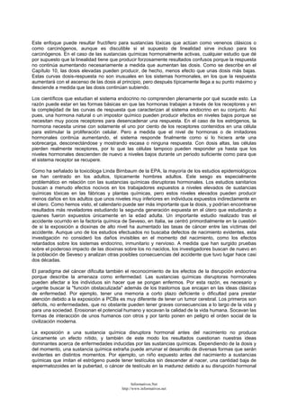 Este enfoque puede resultar fructífero para sustancias tóxicas que actúan como venenos clásicos o
como carcinógenos, aunque es discutible si el supuesto de linealidad sirve incluso para los
carcinógenos. En el caso de las sustancias químicas hormonalmente activas, cualquier estudio que dé
por supuesto que la linealidad tiene que producir forzosamente resultados confusos porque la respuesta
no continúa aumentando necesariamente a medida que aumentan las dosis. Como se describe en el
Capítulo 10, las dosis elevadas pueden producir, de hecho, menos efecto que unas dosis más bajas.
Estas curvas dosis-respuesta no son inusuales en los sistemas hormonales, en los que la respuesta
aumentará con el ascenso de las dosis al principio, pero después típicamente llega a su punto máximo y
desciende a medida que las dosis continúan subiendo.
Los científicos que estudian el sistema endocrino no comprenden plenamente por qué sucede esto. La
razón puede estar en las formas básicas en que las hormonas trabajan a través de los receptores y en
la complejidad de las curvas de respuesta que caracterizan al sistema endocrino en su conjunto. Así
pues, una hormona natural o un impostor químico pueden producir efectos en niveles bajos porque se
necesitan muy pocos receptores para desencadenar una respuesta. En el caso de los estrógenos, la
hormona necesita unirse con solamente el uno por ciento de los receptores contenidos en una célula
para estimular la proliferación celular. Pero a medida que el nivel de hormonas o de imitadores
hormonales continúa aumentando, el sistema responde finalmente como si lo hiciera ante una
sobrecarga, desconectándose y mostrando escasa o ninguna respuesta. Con dosis altas, las células
pierden realmente receptores, por lo que las células tampoco pueden responder ya hasta que los
niveles hormonales descienden de nuevo a niveles bajos durante un periodo suficiente como para que
el sistema receptor se recupere.
Como ha señalado la toxicóloga Linda Birnbaum de la EPA, la mayoría de los estudios epidemiológicos
se han centrado en los adultos, típicamente hombres adultos. Este sesgo es especialmente
problemático en relación con las sustancias químicas disruptoras hormonales. Los estudios sanitarios
buscan a menudo efectos nocivos en los trabajadores expuestos a niveles elevados de sustancias
químicas tóxicas en las fábricas y plantas químicas, pero estos niveles elevados pueden producir
menos daños en los adultos que unos niveles muy inferiores en individuos expuestos indirectamente en
el útero. Como hemos visto, el calendario puede ser más importante que la dosis, y podrían encontrarse
resultados más reveladores estudiando la segunda generación expuesta en el útero que estudiando a
quienes fueron expuestos únicamente en la edad adulta. Un importante estudio realizado tras el
accidente ocurrido en la factoría química de Seveso, en Italia, se centró primordialmente en la cuestión
de si la exposición a dioxinas de alto nivel ha aumentado las tasas de cáncer entre las víctimas del
accidente. Aunque uno de los estudios efectuados no buscaba defectos de nacimiento evidentes, esta
investigación no consideró los daños invisibles en el momento del nacimiento, como los efectos
retardados sobre los sistemas endocrino, inmunitario y nervioso. A medida que han surgido pruebas
sobre el poderoso impacto de las dioxinas sobre los no nacidos, los investigadores buscan de nuevo en
la población de Seveso y analizan otras posibles consecuencias del accidente que tuvo lugar hace casi
dos décadas.
El paradigma del cáncer dificulta también el reconocimiento de los efectos de la disrupción endocrina
porque describe la amenaza como enfermedad. Las sustancias químicas disruptoras hormonales
pueden afectar a los individuos sin hacer que se pongan enfermos. Por esta razón, es necesario y
urgente buscar la "función obstaculizada" además de los trastornos que encajan en las ideas clásicas
de enfermedad. Por ejemplo, tener una memoria a corto plazo deficiente o dificultad para prestar
atención debido a la exposición a PCBs es muy diferente de tener un tumor cerebral. Los primeros son
déficits, no enfermedades, que no obstante pueden tener graves consecuencias a lo largo de la vida y
para una sociedad. Erosionan el potencial humano y socavan la calidad de la vida humana. Socavan las
formas de interacción de unos humanos con otros y por tanto ponen en peligro el orden social de la
civilización moderna.
La exposición a una sustancia química disruptora hormonal antes del nacimiento no produce
únicamente un efecto nítido, y también de este modo los resultados cuestionan nuestras ideas
dominantes acerca de enfermedades inducidas por las sustancias químicas. Dependiendo de la dosis y
del momento, una sustancia química extraña puede arruinar el desarrollo de diversas formas que serán
evidentes en distintos momentos. Por ejemplo, un niño expuesto antes del nacimiento a sustancias
químicas que imitan el estrógeno puede tener testículos sin descender al nacer, una cantidad baja de
espermatozoides en la pubertad, o cáncer de testículo en la madurez debido a su disrupción hormonal
Informativos.Net
http://www.informativos.net
 