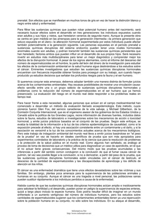 prenatal. Son efectos que se manifiestan en muchos tonos de gris en vez de hacer la distinción blanco y
negro entre salud y enfermedad.
Para filtrar las sustancias químicas que pueden robar potencial humano antes del nacimiento, será
necesario buscar efectos sobre el desarrollo en tres generaciones: los individuos expuestos cuando
eran adultos y sus hijos y nietos, que heredaron venenos de segunda mano. Aunque la presente obra
se centra en gran medida en las amenazas para la generación intermedia --la primera generación que
estuvo expuesta en el útero-- la alteración hormonal experimentada por estos individuos puede afectar
también potencialmente a la generación siguiente. Las personas expuestas en el período prenatal a
sustancias químicas disruptoras del sistema endocrino pueden tener unos niveles hormonales
anormales cuando son adultas, y podrían transmitir también las sustancias químicas persistentes que
han heredado; factores ambos que pueden influir en el desarrollo de sus propios hijos. Será necesario
invertir en estudios más multidisciplinares para tener un mejor diagnóstico y comprender mejor los
efectos de la disrupción hormonal. A pesar de los signos alarmantes, como el informe del descenso del
número de espermatozoides en el hombre, la parte del león del dinero de la investigación para estudiar
los efectos de la contaminación ambiental en la salud humana sigue destinándose a los estudios sobre
el cáncer. Eminentes investigadores que estudian las sustancias químicas disruptoras hormonales
encuentran con frecuencia imposible obtener fondos para proseguir con su trabajo, aun cuando hayan
producido ya estudios decisivos que señalan los profundos riesgos para la fauna y el ser humano.
Si queremos conjurar esta amenaza, debemos adoptar también una manera distinta de formular juicios
acerca de los contaminantes ambientales. Hay escasas posibilidades de mostrar una vinculación causa-
efecto sencilla entre una o un grupo selecto de sustancias químicas disruptoras hormonales y
problemas como la reducción del número de espermatozoides en el ser humano que ya hemos
presenciado. La evaluación del riesgo en el mundo real debe responder a los problemas reales en
tiempo real.
Para hacer frente a esta necesidad, algunas personas que actúan en el campo medioambiental han
comenzado a desarrollar un método de evaluación llamado ecoepidemiología. Este método, cuyos
pioneros fueron Glen Fox, del servicio canadiense de la vida salvaje, y Michael Gilbertson, de la
Comisión Conjunta Internacional, que es el organismo asesor de los gobiernos de los Estados Unidos y
Canadá sobre la política de los Grandes Lagos, reúne información de diversas fuentes, incluidos datos
sobre la fauna, estudios de laboratorio e investigaciones sobre los mecanismos de acción o toxicidad
hormonal, y emite juicios prácticos basados en el conjunto de las pruebas. Según este enfoque, se
evalúa la totalidad de la información a la luz de los criterios epidemiológicos de causalidad, como si la
exposición precede al efecto, si hay una asociación consistente entre un contaminante y el daño, y si la
asociación es verosímil a la luz de los conocimientos actuales acerca de los mecanismos biológicos.
Pero este trabajo de indagación ambiental del mundo real lleva a emitir juicios basándose en "el peso
de la prueba" en vez de hacerlo en ideales científicos de prueba que son más apropiados para
experimentos controlados de laboratorio y la práctica de la ciencia que para la resolución de problemas
y la protección de la salud pública en el mundo real. Como algunos han señalado, es análogo al
proceso de toma de decisiones que un médico utiliza para diagnosticar un caso de apendicitis, en el que
el no actuar tiene graves consecuencias. Del mismo modo que las pruebas acumuladas y las
inferencias a partir del sentido común condujeron a la conclusión de que el fumar causa cáncer de
pulmón, tal vez sea posible llegar a la conclusión, si no a demostrar, a partir del peso de la prueba, que
las sustancias químicas disruptoras hormonales están vinculadas con el cáncer de testículo, el
descenso de la cantidad de espermatozoides y las discapacidades de aprendizaje y los déficits de
atención en los niños.
El cáncer es una enfermedad dramática que tiene unos efectos devastadores sobre las víctimas y sus
familias. Sin embargo, plantea poca amenaza para la supervivencia de las poblaciones animales y
humanas en su conjunto. Aunque el cáncer es una tragedia a nivel personal, las poblaciones sanas
pueden sustituir rápidamente a los individuos perdidos a causa de la enfermedad.
Habida cuenta de que las sustancias químicas disruptoras hormonales actúan amplia e insidiosamente
para sabotear la fertilidad y el desarrollo, pueden poner en peligro la supervivencia de especies enteras,
quizá a largo plazo incluso la especie humana. Esto podría resultar difícil de imaginar en un mundo
enfrentado a un aumento vertiginoso del número de individuos humanos, pero los estudios sobre
cantidades de espermatozoides sugieren que los contaminantes ambientales tienen ya una repercusión
sobre la población humana en su conjunto, no sólo sobre los individuos. En su ataque al desarrollo,
Informativos.Net
http://www.informativos.net
 