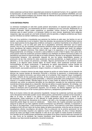 estas sustancias químicas tienen capacidad para erosionar el potencial humano. En su agresión contra
la reproducción, no sólo minan la salud y la felicidad de los individuos que padecen infertilidad, sino que
atacan un frágil sistema biológico que durante miles de millones de años de evolución ha permitido que
la vida recree milagrosamente a la vida.
12 EN DEFENSA PROPIA
La amenaza investigada en este libro puede parecer abrumadora, en especial para aquéllos que la
encaran por primera vez. Los sentimientos de terror e impotencia son muy comunes. Realmente es un
problema aterrador. Nadie puede subestimar su gravedad, incluso aunque la magnitud de esta
amenaza para la salud humana y el bienestar todavía es poco precisa. Igualmente sería peligroso
resignarse, algo que puede ser una fuerte tentación ante los grandes y malignos problemas que hacen
que los individuos se sientan indefensos y desesperados.
Pero por muy sombríos e inquietantes que parezcan los hechos en este caso, los hechos no son el
destino. Las tendencias no son el destino. Hace tres décadas, las previsiones de Rachel Carson acerca
de las repercusiones de los plaguicidas sintéticos condujeron a cambios importantes en la utilización de
estos productos, y así se evitó gran parte de la apocalíptica "primavera silenciosa" que la autora
preveía. Hoy en día, los crecientes conocimientos científicos sobre las sustancias químicas que actúan
como disruptores del sistema endocrino nos otorgan un poder semejante para eludir los peligros
expuestos en capítulos anteriores. Esto debería dar lugar a la esperanza y no a la desesperación.
Desgraciadamente, sin embargo, la solución a este problema no será ni fácil ni rápida. Gran parte de la
preocupación sobre las sustancias químicas sintéticas que interfieren el sistema hormonal se debe a la
persistencia que tienen la mayoría de ellas en el medio ambiente. Muchas no se degradan fácilmente en
componentes benignos. Una generación después de que los países desarrollados parasen la
producción de las más notorias de estas sustancias químicas persistentes, su legado perdura en los
alimentos y en los cuerpos de personas y animales. Algunos permanecerán en el ambiente durante
décadas, y en algunos casos durante siglos. Al mismo tiempo, otras sustancias químicas activas
hormonalmente se siguen produciendo, e igualmente se siguen descubriendo nuevas fuentes de
exposición. Pero lo más inquietante es que muchos de nosotros tenemos tales niveles de
contaminación, que pueden ponernos en riesgo a nosotros y a nuestros hijos.
Defendernos a nosotros mismos de este riesgo requiere la acción en varios frentes con la intención de
eliminar las nuevas fuentes de disrupción hormonal y minimizar la exposición a contaminantes que
interfieren el sistema hormonal y que ahora están en el ambiente. Esto requerirá mayor investigación
científica; rediseño de las sustancias químicas, de los procesos de producción y de los productos por
las empresas; nuevas políticas gubernamentales; y esfuerzos personales para protegernos a nosotros
mismos y a nuestras familias. Resulta trágico el que no haya medio de reparar los daños causados a
individuos que sufren ya perjuicios derivados de una alteración causada por las sustancias químicas
durante las primeras etapas de su desarrollo. Este tipo de daños no puede repararse. Sin embargo, con
un trabajo diligente de organismos gubernamentales, científicos, empresas e individuos, podemos
reducir la amenaza para la generación siguiente. Con el tiempo, los efectos negativos que hoy son
evidentes en la fauna y en el ser humano podrían disminuir y desaparecer gradualmente.
Ésta es la buena noticia de este panorama inquietante. Aunque las sustancias químicas que actúan
como disruptores hormonales pueden causar daños graves y permanentes a quienes se han expuesto a
ellas en el útero, no atacan a los genes ni causan mutaciones que persistan a través de las
generaciones. Estas sustancias no han alterado la huella genética básica que subyace a nuestra
humanidad. Elimínense los disruptores de la madre y del útero y los mensajes químicos que guían el
desarrollo podrán llegar de nuevo sin obstáculos. Hasta ahora, las mujeres pensaban que podrían
asegurar la salud de sus hijos vigilando durante el embarazo sus alimentos y bebidas, la exposición a
los rayos X, los plaguicidas, y otros productos químicos tóxicos. Tal prudencia a corto plazo ciertamente
protegerá al niño aún por nacer de muchas clases de daños permanentes, entre los que se incluyen los
davastadores efectos neurológicos del alcohol. Pero la protección de la próxima generación de los
disruptores hormonales requerirá una vigilancia mucho más prolongada, de años e incluso décadas,
porque las dosis que llegan al feto depende no sólo de lo que ingiere la madre durante el embarazo,
sino también de los contaminantes persistentes acumulados en la grasa corporal hasta ese momento de
su vida. Como se ha señalado, las mujeres transfieren esta reserva química acumulada durante
décadas a sus hijos durante la gestación y durante la lactancia.
Informativos.Net
http://www.informativos.net
 