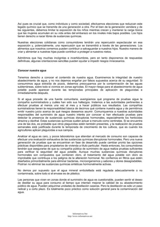Así pues es crucial que, como individuos y como sociedad, efectuemos elecciones que reduzcan este
legado químico que se transmite de una generación a otra. Por el bien de la generación venidera y de
las siguientes, debemos limitar la exposición de los niños mientras crecen y mantener la carga tóxica
que las mujeres acumulan en su vida antes del embarazo en los niveles más bajos posibles. Los hijos
tienen derecho a nacer libres de sustancias químicas.
Nuestras elecciones cotidianas como consumidores tendrán una repercusión espectacular en esa
exposición y, potencialmente, una repercusión que se transmitirá a través de las generaciones. Los
alimentos que nosotros comemos pueden contribuir a salvaguardar a nuestros hijos. Nuestra manera de
criar y alimentar a nuestras hijas puede contribuir a proteger a nuestros nietos.
Admitimos que hay muchas incógnitas e incertidumbres, pero en tanto disponemos de respuestas
definitivas, algunas orientaciones sencillas pueden ayudar a impedir riesgos innecesarios.
Conocer nuestra agua
Tenemos derecho a conocer el contenido de nuestra agua. Examinemos la integridad de nuestro
abastecimiento de agua, y no nos dejemos engañar por falsos supuestos acerca de su seguridad. Si
consumimos agua extraída de pozos, debemos preocuparnos por la contaminación de las aguas
subterráneas, sobre todo si vivimos en zonas agrícolas. El mayor riesgo para el abastecimiento de agua
potable puede aparecer durante las temporadas principales de aplicación de plaguicidas e
inmediatamente después.
Si el agua procede de una fuente comunitaria, averigüemos qué programa de pruebas sigue la
compañía suministradora y cuáles han sido sus hallazgos. Instemos a las autoridades pertinentes a
efectuar pruebas al menos una vez al mes y a hacer públicos sus resultados. Las compañías
sumistradoras tienen la responsabilidad básica de decirnos qué contiene nuestra agua y de permitirnos
emitir nuestro juicio acerca de qué riesgos deseamos asumir. Comuniquemos a nuestras autoridades
responsables del suministro de agua nuestro interés por conocer si han efectuado pruebas para
detectar la presencia de sustancias químicas disruptoras hormonales, especialmente los herbicidas
atrazina y dacthal. Estas sustancias químicas suelen actuar a menudo como centinelas. Si se encuentra
una de las dos, es probable que otros plaguicidas estén también presentes, y la realización de pruebas
semanales está justificada durante la temporada de crecimiento de los cultivos, que es cuando los
agricultores aplican plaguicidas a sus campos.
Analizar el agua es caro, y pocos laboratorios que atiendan al mercado de consumo son capaces de
efectuar una evaluación exhaustiva de las sustancias químicas disruptoras hormonales. Pero una nueva
generación de pruebas que se encuentran en fase de desarrollo puede cambiar pronto las opciones
prácticas disponibles para propietarios de vivienda a título particular. Hasta entonces, los consumidores
tendrán que asegurarse de que su compañía pública de suministro de agua realiza pruebas suficientes
para verificar la seguridad del agua potable. Aunque muchas sustancias químicas disruptoras
hormonales son compuestos que contienen cloro, el tratamiento del agua potable con cloro es
improbable que contribuya a los peligros de la alteración hormonal. No confiemos en filtros que estén
diseñados primordialmente para eliminar bacterias, microorganismos y sabores y olores desagradables.
Podrían no eliminar las sustancias químicas sintéticas hormonalmente activas.
No demos por supuesto que el agua mineral embotellada está regulada adecuadamente o no
contaminada, sobre todo si el envase es de plástico.
Las personas que viven en zonas donde el suministro de agua es cuestionable, pueden sentir el deseo
de destilar su agua para consumo al tiempo que intentan mejorar la calidad de su abastecimiento
público de agua. Pueden adquirirse unidades de destilación caseras. Pero la destilación es sólo un paso
radical y a corto plazo. Es totalmente poco práctico como solución general para la contaminación del
agua.
Informativos.Net
http://www.informativos.net
 