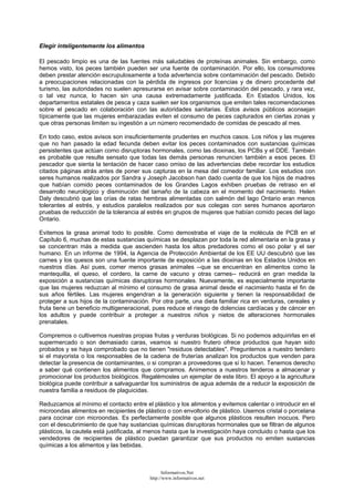 Elegir inteligentemente los alimentos
El pescado limpio es una de las fuentes más saludables de proteínas animales. Sin embargo, como
hemos visto, los peces también pueden ser una fuente de contaminación. Por ello, los consumidores
deben prestar atención escrupulosamente a toda advertencia sobre contaminación del pescado. Debido
a preocupaciones relacionadas con la pérdida de ingresos por licencias y de dinero procedente del
turismo, las autoridades no suelen apresurarse en avisar sobre contaminación del pescado, y rara vez,
o tal vez nunca, lo hacen sin una causa extremadamente justificada. En Estados Unidos, los
departamentos estatales de pesca y caza suelen ser los organismos que emiten tales recomendaciones
sobre el pescado en colaboración con las autoridades sanitarias. Estos avisos públicos aconsejan
típicamente que las mujeres embarazadas eviten el consumo de peces capturados en ciertas zonas y
que otras personas limiten su ingestión a un número recomendado de comidas de pescado al mes.
En todo caso, estos avisos son insuficientemente prudentes en muchos casos. Los niños y las mujeres
que no han pasado la edad fecunda deben evitar los peces contaminados con sustancias químicas
persistentes que actúan como disruptoras hormonales, como las dioxinas, los PCBs y el DDE. También
es probable que resulte sensato que todas las demás personas renuncien también a esos peces. El
pescador que sienta la tentación de hacer caso omiso de las advertencias debe recordar los estudios
citados páginas atrás antes de poner sus capturas en la mesa del comedor familiar. Los estudios con
seres humanos realizados por Sandra y Joseph Jacobson han dado cuenta de que los hijos de madres
que habían comido peces contaminados de los Grandes Lagos exhiben pruebas de retraso en el
desarrollo neurológico y disminución del tamaño de la cabeza en el momento del nacimiento. Helen
Daly descubrió que las crías de ratas hembras alimentadas con salmón del lago Ontario eran menos
tolerantes al estrés, y estudios paralelos realizados por sus colegas con seres humanos aportaron
pruebas de reducción de la tolerancia al estrés en grupos de mujeres que habían comido peces del lago
Ontario.
Evitemos la grasa animal todo lo posible. Como demostraba el viaje de la molécula de PCB en el
Capítulo 6, muchas de estas sustancias químicas se desplazan por toda la red alimentaria en la grasa y
se concentran más a medida que ascienden hasta los altos predadores como el oso polar y el ser
humano. En un informe de 1994, la Agencia de Protección Ambiental de los EE UU descubrió que las
carnes y los quesos son una fuente importante de exposición a las dioxinas en los Estados Unidos en
nuestros días. Así pues, comer menos grasas animales --que se encuentran en alimentos como la
mantequilla, el queso, el cordero, la carne de vacuno y otras carnes-- reducirá en gran medida la
exposición a sustancias químicas disruptoras hormonales. Nuevamente, es especialmente importante
que las mujeres reduzcan al mínimo el consumo de grasa animal desde el nacimiento hasta el fin de
sus años fértiles. Las mujeres engendran a la generación siguiente y tienen la responsabilidad de
proteger a sus hijos de la contaminación. Por otra parte, una dieta familiar rica en verduras, cereales y
fruta tiene un beneficio multigeneracional, pues reduce el riesgo de dolencias cardíacas y de cáncer en
los adultos y puede contribuir a proteger a nuestros niños y nietos de alteraciones hormonales
prenatales.
Compremos o cultivemos nuestras propias frutas y verduras biológicas. Si no podemos adquirirlas en el
supermercado o son demasiado caras, veamos si nuestro frutero ofrece productos que hayan sido
probados y se haya comprobado que no tienen "residuos detectables". Preguntemos a nuestro tendero
si el mayorista o los responsables de la cadena de fruterías analizan los productos que venden para
detectar la presencia de contaminantes, o si compran a proveedores que sí lo hacen. Tenemos derecho
a saber qué contienen los alimentos que compramos. Animemos a nuestros tenderos a almacenar y
promocionar los productos biológicos. Regalémosles un ejemplar de este libro. El apoyo a la agricultura
biológica puede contribuir a salvaguardar los suministros de agua además de a reducir la exposición de
nuestra familia a residuos de plaguicidas.
Reduzcamos al mínimo el contacto entre el plástico y los alimentos y evitemos calentar o introducir en el
microondas alimentos en recipientes de plástico o con envoltorio de plástico. Usemos cristal o porcelana
para cocinar con microondas. Es perfectamente posible que algunos plásticos resulten inocuos. Pero
con el descubrimiento de que hay sustancias químicas disruptoras hormonales que se filtran de algunos
plásticos, la cautela está justificada, al menos hasta que la investigación haya concluido o hasta que los
vendedores de recipientes de plástico puedan garantizar que sus productos no emiten sustancias
químicas a los alimentos y las bebidas.
Informativos.Net
http://www.informativos.net
 