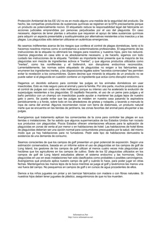 Protección Ambiental de los EE UU no es en modo alguno una medida de la seguridad del producto. De
hecho, las compañías productoras de sustancias químicas se registran en la EPA precisamente porque
un producto es potencialmente nocivo. El etiquetado reduce la responsabilidad legal del fabricante en
acciones judiciales emprendidas por personas perjudicadas por el uso del plaguicida. En caso
necesario, dejemos de tener plantas o arbustos que requieran el apoyo de tales sustancias químicas
para adquirir un aspecto presentable y sustituyámoslos por alternativas resistentes a los insectos y a las
plagas. Los plaguicidas sólo deberían utilizarse en auténticas emergencias.
No seamos indiferentes acerca de los riesgos que conlleva el control de plagas domésticas, tanto si lo
hacemos nosotros mismos como si contratamos a exterminadores profesionales. El seguimiento de las
instrucciones de la etiqueta no eliminará los riesgos para nosotros y nuestros hijos, pero los reducirá.
Usemos plaguicidas en casa sólo si es absolutamente necesario, y de hacerlo, sigamos con todo
cuidado las instrucciones de la etiqueta. También es importante tener presente que la mayoría de los
plaguicidas son mezcla de ingredientes activos e "inertes", y que algunos productos utilizados como
"inertes", como los nonilfenoles y el bisfenol-A, son disruptores endocrinos reconocidos.
Lamentablemente, las normas sobre etiquetado de plaguicidas no exigen a los fabricantes que
enumeren los ingredientes inertes, y las disposiciones legales sobre "secretos comerciales" les permiten
evitar la revelación a los consumidores. Quiere decirse que mirando la etiqueta de un producto no se
puede saber si el plaguicida en cuestión contiene un ingrediente que actúa como disruptor endocrino.
Hagamos un decidido esfuerzo para controlar las pulgas en los animales domésticos sin usar
insecticidas. Esto es más seguro para el animal y para la familia. Por otra parte, muchos productos para
el control de pulgas son cada vez más ineficaces porque su intenso uso ha acelerado la evolución de
superpulgas resistentes a los plaguicidas. El cepillado frecuente, el uso de un peine para pulgas y el
baño periódico con un champú sin insecticidas puede ayudar a mantener las pulgas lejos de nuestro
gato o perro. Se puede evitar que las pulgas se instalen en nuestra casa pasando la aspiradora
periódicamente y a fondo, sobre todo en los alrededores de grietas y rodapiés, y lavando a menudo la
ropa de cama del animal. Algunos recomiendan rociar con tierra de diatomeas, un producto natural
inerte que se encuentra en las tiendas de jardinería, las zonas favoritas del animal para ahuyentar a las
pulgas.
Averigüemos qué tratamiento aplican los comerciantes de la zona para controlar las plagas en sus
tiendas o instalaciones. Se ha sabido que algunos supermercados de los Estados Unidos han rociado
sus productos con plaguicidas. Pocos Estados ofrecen orientaciones eficaces para la aplicación de
plaguicidas en zonas de venta al por menor o en habitaciones de hotel. Las habitaciones de hotel libres
de plaguicidas deberían ser una opción normal para consumidores preocupados por la salud, del mismo
modo que ya hay habitaciones para no fumadores. Pedir este tipo de habitaciones demuestra la
existencia de una demanda de consumo.
Seamos conscientes de que los campos de golf presentan un gran potencial de exposición. Según una
estimación conservadora, basada en un informe sobre el uso de plaguicidas en los campos de golf de
Long Island, los gestores de los campos de golf utilizan al menos cuatro veces más plaguicidas por
hectárea que los agricultores en los campos de cultivo. Siete de los 52 plaguicidas utilizados en los
campos de golf de Long Island estudiados alteran el sistema endocrino y las hormonas. Otros
plaguicidas en uso en esas instalaciones han sido clasificados como probables o posibles carcinógenos.
Averigüemos qué producto aplica nuestro campo de golf y cuándo lo hace, para poder jugar en otras
fechas. Mantengamos las manos lejos de la boca mientras se juega al golf y lavémonos las manos una
vez fuera del campo. No pesquemos en campos de golf o en cursos de agua procedentes de ellos.
Demos a los niños juguetes sin pintar y sin barnizar fabricados con madera o con fibras naturales. Si
nuestros hijos deben tener juguetes de plástico, asegurémonos de que no los muerden.
Informativos.Net
http://www.informativos.net
 