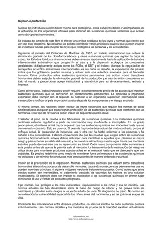 Mejorar la protección
Aunque los individuos pueden hacer mucho para protegerse, estos esfuerzos deben ir acompañados de
la actuación de los organismos oficiales para eliminar las sustancias químicas sintéticas que actúan
como disruptores hormonales.
Se escapa del ámbito de este libro el ofrecer una crítica detallada de las leyes y normas que tienen que
ver con este problema. No obstante, es posible identificar varios principios básicos que pueden inspirar
las iniciativas futuras para mejorar las leyes que protegen a las personas y los ecosistemas.
Siguiendo el modelo del Protocolo de Montreal de 1987, un tratado internacional que ordena la
eliminación gradual de los clorofluorocarbonos y otras sustancias químicas que agotan la capa de
ozono, los Estados Unidos y otras naciones deben avanzar rápidamente hacia la aplicación de tratados
internacionales exhaustivos que pongan fin al uso y a la dispersión ecológica de compuestos
persistentes biológicamente activos como los PCBs, el DDT y el lindano. Aunque la negociación de
semejantes acuerdos ambientales internacionales es sin duda un desafío, la experiencia del pasado
indica que los gobiernos pueden reunirse y actuar ante una auténtica amenaza para el bienestar
humano. Estos protocolos sobre sustancias químicas persistentes que actúan como disruptores
hormonales deben estipular la eliminación gradual de la producción y el uso de estos compuestos en
todo el mundo y proporcionar apoyo institucional y económico para su almacenamiento, retirada y
limpieza.
Como primer paso, estos protocolos deben requerir el consentimiento previo de los países que importan
sustancias químicas que se convierten en contaminantes persistentes. La empresa u organismo
exportador debe cumplir con el requisito de notificar a un organismo supervisor internacional cada
transacción y notificar al país importador la naturaleza de los componentes y el riesgo asociado.
Al mismo tiempo, las naciones deben revisar las leyes nacionales que regulan las normas de salud
ambiental para asegurar que proporcionan protección de las sustancias químicas que interfieren con las
hormonas. Este tipo de revisiones deben incluir los siguientes puntos clave:
Trasladar el peso de la prueba a los fabricantes de sustancias químicas. Los materiales químicos
continúan estando regulados a partir de información muy insuficiente e incompleta. En un grado
preocupante, el sistema actual da por supuesto que las sustancias químicas son inocentes hasta que se
demuestre lo contrario. Esto es un error. El peso de la prueba debe actuar del modo contrario, porque el
enfoque actual, la presunción de inocencia, una y otra vez ha hecho enfermar a las personas y ha
dañado a los ecosistemas. Estamos convencidos de que las pruebas que surgen sobre las sustancias
químicas hormonalmente activas deben utilizarse para identificar a aquellas que plantean el mayor
riesgo y para ordenar su salida del mercado y de nuestros alimentos y nuestra agua hasta que mediante
estudios pueda demostrarse que su repercusión es trivial. Cada nuevo componente debe someterse a
esta prueba antes de que se le permita salir al mercado. La herramienta de la evaluación del riesgo se
utiliza ahora para mantener productos cuestionables en el mercado hasta que se demuestre que son
culpables. Es preciso redefinirlo como medio de mantener fuera del mercado a las sustancias químicas
no probadas y de eliminar los productos más preocupantes de manera ordenada y puntual.
Insistir en la prevención de la exposición. Muchas sustancias químicas que actúan como disruptores
hormonales alteran los procesos de desarrollo normales, causando consecuencias permanentes que no
pueden invertirse o incluso ni siquiera mitigarse mediante tratamiento posterior. Como quiera que estos
efectos suelen ser irreversibles, el tratamiento después de ocurridos los hechos es una solución
insatisfactoria. El objetivo debe ser impedir la exposición a las sustancias químicas en primer lugar
eliminando el uso y vertido de productos peligrosos.
Fijar normas que protejan a los más vulnerables, especialmente a los niños y los no nacidos. Las
normas actuales se han desarrollado sobre la base del riesgo de cáncer y de graves taras de
nacimiento y calculan estos riesgos a un varón adulto de unos 70 kilogramos de peso. No toman en
consideración la vulnerabilidad especial de los niños antes del nacimiento y en las primeras etapas de
vida.
Considerar las interacciones entre diversos productos, no sólo los efectos de cada sustancia química
individualmente. Las normas oficiales y los métodos de prueba de la toxicidad evalúan actualmente
Informativos.Net
http://www.informativos.net
 