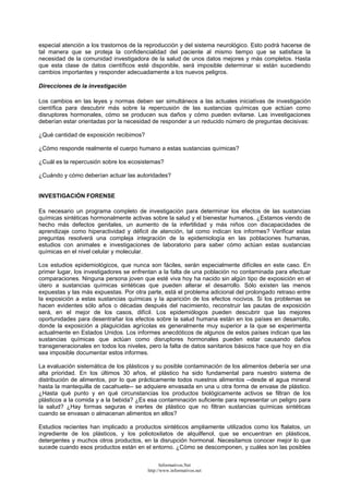 especial atención a los trastornos de la reproducción y del sistema neurológico. Esto podrá hacerse de
tal manera que se proteja la confidencialidad del paciente al mismo tiempo que se satisface la
necesidad de la comunidad investigadora de la salud de unos datos mejores y más completos. Hasta
que esta clase de datos científicos esté disponible, será imposible determinar si están sucediendo
cambios importantes y responder adecuadamente a los nuevos peligros.
Direcciones de la investigación
Los cambios en las leyes y normas deben ser simultáneos a las actuales iniciativas de investigación
científica para descubrir más sobre la repercusión de las sustancias químicas que actúan como
disruptores hormonales, cómo se producen sus daños y cómo pueden evitarse. Las investigaciones
deberían estar orientadas por la necesidad de responder a un reducido número de preguntas decisivas:
¿Qué cantidad de exposición recibimos?
¿Cómo responde realmente el cuerpo humano a estas sustancias químicas?
¿Cuál es la repercusión sobre los ecosistemas?
¿Cuándo y cómo deberían actuar las autoridades?
INVESTIGACIÓN FORENSE
Es necesario un programa completo de investigación para determinar los efectos de las sustancias
químicas sintéticas hormonalmente activas sobre la salud y el bienestar humanos. ¿Estamos viendo de
hecho más defectos genitales, un aumento de la infertilidad y más niños con discapacidades de
aprendizaje como hiperactividad y déficit de atención, tal como indican los informes? Verificar estas
preguntas resolverá una compleja integración de la epidemiología en las poblaciones humanas,
estudios con animales e investigaciones de laboratorio para saber cómo actúan estas sustancias
químicas en el nivel celular y molecular.
Los estudios epidemiológicos, que nunca son fáciles, serán especialmente difíciles en este caso. En
primer lugar, los investigadores se enfrentan a la falta de una población no contaminada para efectuar
comparaciones. Ninguna persona joven que esté viva hoy ha nacido sin algún tipo de exposición en el
útero a sustancias químicas sintéticas que pueden alterar el desarrollo. Sólo existen las menos
expuestas y las más expuestas. Por otra parte, está el problema adicional del prolongado retraso entre
la exposición a estas sustancias químicas y la aparición de los efectos nocivos. Si los problemas se
hacen evidentes sólo años o décadas después del nacimiento, reconstruir las pautas de exposición
será, en el mejor de los casos, difícil. Los epidemiólogos pueden descubrir que las mejores
oportunidades para desentrañar los efectos sobre la salud humana están en los países en desarrollo,
donde la exposición a plaguicidas agrícolas es generalmente muy superior a la que se experimenta
actualmente en Estados Unidos. Los informes anecdóticos de algunos de estos países indican que las
sustancias químicas que actúan como disruptores hormonales pueden estar causando daños
transgeneracionales en todos los niveles, pero la falta de datos sanitarios básicos hace que hoy en día
sea imposible documentar estos informes.
La evaluación sistemática de los plásticos y su posible contaminación de los alimentos debería ser una
alta prioridad. En los últimos 30 años, el plástico ha sido fundamental para nuestro sistema de
distribución de alimentos, por lo que prácticamente todos nuestros alimentos --desde el agua mineral
hasta la mantequilla de cacahuete-- se adquiere envasada en una u otra forma de envase de plástico.
¿Hasta qué punto y en qué circunstancias los productos biológicamente activos se filtran de los
plásticos a la comida y a la bebida? ¿Es esa contaminación suficiente para representar un peligro para
la salud? ¿Hay formas seguras e inertes de plástico que no filtran sustancias químicas sintéticas
cuando se envasan o almacenan alimentos en ellos?
Estudios recientes han implicado a productos sintéticos ampliamente utilizados como los ftalatos, un
ingrediente de los plásticos, y los poliotoxilatos de alquilfenol, que se encuentran en plásticos,
detergentes y muchos otros productos, en la disrupción hormonal. Necesitamos conocer mejor lo que
sucede cuando esos productos están en el entorno. ¿Cómo se descomponen, y cuáles son las posibles
Informativos.Net
http://www.informativos.net
 