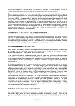 consecuencias para los ecosistemas del producto original o de las sustancias químicas creadas a
medida que se degrada por la acción de la luz, las bacterias u otros procesos naturales?
Deben realizarse evaluaciones serias y pormenorizadas para examinar el papel de los disruptores
hormonales en varias tendencias ecológicas preocupantes, especialmente el espectacular descenso y
la pérdida de poblaciones de ranas en todo el mundo, la serie de epidemias que han afectado a los
mamíferos marinos y otras alteraciones biológicas notables. Algunas catástrofes clásicas de la fauna
salvaje deben estudiarse de nuevo para preguntar si los disruptores hormonales contribuyeron a los
descensos o quizá impidieron la recuperación. El espectacular descenso del 90 por ciento de la
población de aves acuáticas de los Everglades de Florida coincidió con una profunda alteración del flujo
hídrico natural, pero también con el florecimiento del uso de sustancias químicas agrícolas en el sur de
Florida. Las aves acuáticas de las principales rutas de vuelo de EE UU, que padecen un descenso que
dura ya décadas, pasan el invierno en hábitats que incluyen terrenos de cultivo y humedales que
reciben vertidos contaminados con plaguicidas.
INVESTIGACIÓN DE MECANISMOS BIOLÓGICOS Y EXPOSICIÓN
Necesitamos conocer mejor cómo funciona el sistema fisiológico no alterado en los seres humanos,
incluidos los niveles normales de hormonas y cómo incluso variaciones naturales contribuyen a marcar
diferencias entre los individuos. Es necesario y urgente obtener más información sobre la exposición
humana a disruptores hormonales sintéticos. ¿Cómo se traduce la exposición de la madre a lo que llega
al feto, y qué significa esa exposición prenatal para el desarrollo de ese individuo?
INVESTIGAR PARA REGULAR Y PREVENIR
Debe ponerse en marcha un programa de investigación para fijar normas que protejan la salud humana
y ecológica de las sustancias químicas que actúan como disruptores hormonales. ¿Existen
exposiciones permisibles? ¿Varían éstas de un producto a otro?
Todo intento de regular las sustancias químicas sintéticas que actúan como disruptores hormonales
dependerán de que mejoremos nuestra capacidad para detectar productos hormonalmente activos.
¿Qué tipos de métodos de análisis permiten una identificación rápida, eficaz y eficiente en cuanto a
costes de tales sustancias químicas? ¿Con qué rapidez pueden los investigadores desarrollarlas para
su uso general?
El cuerpo no reacciona ante los impostores hormonales como lo hace ante los venenos corrientes,
como hemos señalado en el Capítulo 11. Una dosis elevada puede tener en algunos casos menos
repercusión que una dosis baja, un fenómeno que los científicos llaman respuesta no monotónica. ¿Es
éste un fenómeno general en los sistemas hormonales? Si lo es, este hallazgo tendrá repercusiones
profundas para la realización de pruebas y la regulación toxicológica. Los representantes de la industria
se quejan a menudo de que las pruebas con dosis elevadas conceden demasiada importancia a los
riesgos en niveles bajos, pero estas pruebas podrían, por el contrario, no detectar efectos nocivos.
La importancia de la exposición de los niños a las sustancias químicas disruptoras hormonales a través
de la leche materna debe tener la máxima prioridad. Las madres lactantes transfieren cantidades
importantes de contaminantes químicos a sus hijos, pero ¿qué importancia tiene esto? Los niños
nacidos de madres cuya leche está contaminada han estado expuestos ya en el útero. ¿Aumentará en
gran medida la exposición adicional a través de la leche materna el riesgo que ya tienen? ¿Existen
regímenes de lactancia que pueden reducir la tasa de transferencia de contaminantes de la madre al
hijo al mismo tiempo que mantienen los beneficios?
Rediseñar la fabricación y el uso de sustancias químicas
Las sustancias químicas sintéticas que actúan como disruptores hormonales son hoy en día un hecho
ineludible de la vida. Están en nuestros alimentos y en nuestra agua. Llegan a nosotros a través del aire
y a través de artículos de consumo que llevamos a nuestras casas. Se han extendido por la faz de la
Informativos.Net
http://www.informativos.net
 