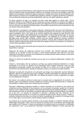 Tierra y se insinúan prácticamente en cada resquicio de la red alimentaria. No hay manera de retirarlas.
Éste es el dilema al que nos enfrentamos. Podemos, sin embargo, como ya se ha señalado, reducir los
riesgos de la exposición mediante la elección personal y a través de la acción de las autoridades, pero
tales remedios a posteriori son inevitablemente negativos, difíciles e incapaces de eliminar el problema.
Una vez libres las sustancias químicas problemáticas, sólo hay una opción: gestionar y resolver.
En última instancia, se llega a la pregunta de cómo evitar tales peligros en primer lugar. ¿Cómo
podemos disfrutar de los beneficios de las sustancias químicas sintéticas sin ponernos en peligro a
nosotros y a nuestros hijos? ¿Qué podemos hacer para asegurarnos de que no repetimos esta clase de
error en el futuro? Las regulaciones tradicionales y las prácticas de prevención de la contaminación sólo
nos ofrecen soluciones parciales.
Para responder a la pregunta --cómo lograr protección-- debemos pensar de nuevo cómo fabricamos y
utilizamos las sustancias químicas. Debemos rediseñar las prácticas, los procesos y los productos que
crean el problema. Aquí y allí, están ya en marcha iniciativas que avanzan en esta dirección. Dos
defensores del rediseño y del replanteamiento en profundidad --el doctor Michael Braungart, un químico
alemán, y Willian McDonough, arquitecto estadounidense-- han trabajado en una serie de criterios
generales para orientar tales iniciativas, criterios para las propias sustancias químicas sintéticas
además de para los procesos y los productos que contienen. Aunque este movimiento está aún en su
infancia, señala la dirección del cambio que reducirá los peligros al reducir los residuos y la cantidad de
contaminantes que llegan al entorno.
Braungart identifica varias directrices para la producción de sustancias químicas que harán más fácil su
seguimiento y reciclaje:
Reducción del número de sustancias químicas en el mercado. Con 100.000 sustancias químicas
sintéticas en el mercado en todo el mundo y 1.000 nuevas sustancias más cada año, hay poca
esperanza de descubrir su suerte en los ecosistemas o sus daños para los seres humanos y otros seres
vivos hasta que el daño está hecho.
Reducir el número de sustancias químicas que se usan en un producto determinado; hacerlos más
sencillos.
Fabricar y comercializar sólo las sustancias químicas que puedan detectarse fácilmente en niveles
pertinentes en el mundo en general con la tecnología actual. Algunos productos cuyo uso está
generalizado actualmente resultan muy difíciles de medir en el mundo, por lo que es difícil, tanto
económica como prácticamente, estudiar la exposición humana o su suerte en el medio ambiente.
Restringir la producción únicamente a los productos que tengan una composición química totalmente
definida y detener la producción de los que contengan mezclas imprevisibles de sustancias químicas.
Tales mezclas --por ejemplo los PCBs 209-- son difíciles de probar en cuanto a seguridad y de seguir
una vez liberados en el entorno.
No producir una sustancia química a menos que se conozca bien su degradación en el entorno. En
algunos casos, las sustancias químicas vertidas en el entorno pueden descomponerse en sustancias
que plantean un peligro mayor que la sustancia química original.
Braungart y McDonough propugnan también un cambio importante en la manera en que usamos las
sustancias químicas sintéticas en los productos y en los procesos industriales, guiados por el axioma
según el cual no debería haber residuos. Esta idea está tomada de los sistemas naturales, en los que
las sustancias químicas, los nutrientes y la materia orgánica se reciclan permanentemente. Los residuos
de un ser vivo o un proceso se convierten en recursos o alimento para otro. Podemos ver en
funcionamiento este principio en el montón de compost del patio trasero, donde gusanos, insectos y
bacterias transforman las hojas, las briznas de hierba, las peladuras de zanahoria y la lechuga mustia
en un suelo negro y rico que nutre a nuevos árboles, hierbas y hortalizas.
Los residuos de un proceso podrían alimentar a otro proceso también en el ámbito industrial, afirman
McDonough y Braungart. Tanto si es en el montón de compost como en la fábrica, este reciclaje sólo
será posible si los "residuos" no están contaminados por sustancias que los convierten en inutilizables
por organismos vivos o para posteriores actividades industriales. Mediante el diseño adecuado del
Informativos.Net
http://www.informativos.net
 