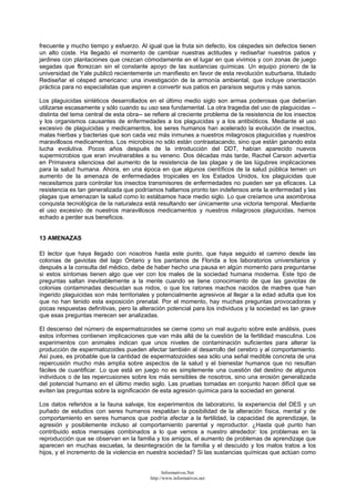 frecuente y mucho tiempo y esfuerzo. Al igual que la fruta sin defecto, los céspedes sin defectos tienen
un alto coste. Ha llegado el momento de cambiar nuestras actitudes y rediseñar nuestros patios y
jardines con plantaciones que crezcan cómodamente en el lugar en que vivimos y con zonas de juego
segadas que florezcan sin el constante apoyo de las sustancias químicas. Un equipo pionero de la
universidad de Yale publicó recientemente un manifiesto en favor de esta revolución suburbana, titulado
Rediseñar el césped americano: una investigación de la armonía ambiental, que incluye orientación
práctica para no especialistas que aspiren a convertir sus patios en paraísos seguros y más sanos.
Los plaguicidas sintéticos desarrollados en el último medio siglo son armas poderosas que deberían
utilizarse escasamente y sólo cuando su uso sea fundamental. La otra tragedia del uso de plaguicidas --
distinta del tema central de esta obra-- se refiere al creciente problema de la resistencia de los insectos
y los organismos causantes de enfermedades a los plaguicidas y a los antibióticos. Mediante el uso
excesivo de plaguicidas y medicamentos, los seres humanos han acelerado la evolución de insectos,
malas hierbas y bacterias que son cada vez más inmunes a nuestros milagrosos plaguicidas y nuestros
maravillosos medicamentos. Los microbios no sólo están contraatacando, sino que están ganando esta
lucha evolutiva. Pocos años después de la introducción del DDT, habían aparecido nuevos
supermicrobios que eran invulnerables a su veneno. Dos décadas más tarde, Rachel Carson advertía
en Primavera silenciosa del aumento de la resistencia de las plagas y de las lúgubres implicaciones
para la salud humana. Ahora, en una época en que algunos científicos de la salud pública temen un
aumento de la amenaza de enfermedades tropicales en los Estados Unidos, los plaguicidas que
necesitamos para controlar los insectos transmisores de enfermedades no pueden ser ya eficaces. La
resistencia es tan generalizada que podríamos hallarnos pronto tan indefensos ante la enfermedad y las
plagas que amenazan la salud como lo estábamos hace medio siglo. Lo que creíamos una asombrosa
conquista tecnológica de la naturaleza está resultando ser únicamente una victoria temporal. Mediante
el uso excesivo de nuestros maravillosos medicamentos y nuestros milagrosos plaguicidas, hemos
echado a perder sus beneficios.
13 AMENAZAS
El lector que haya llegado con nosotros hasta este punto, que haya seguido el camino desde las
colonias de gaviotas del lago Ontario y los pantanos de Florida a los laboratorios universitarios y
después a la consulta del médico, debe de haber hecho una pausa en algún momento para preguntarse
si estos síntomas tienen algo que ver con los males de la sociedad humana moderna. Este tipo de
preguntas saltan inevitablemente a la mente cuando se tiene conocimiento de que las gaviotas de
colonias contaminadas descuidan sus nidos, o que los ratones machos nacidos de madres que han
ingerido plaguicidas son más territoriales y potencialmente agresivos al llegar a la edad adulta que los
que no han tenido esta exposición prenatal. Por el momento, hay muchas preguntas provocadoras y
pocas respuestas definitivas, pero la alteración potencial para los individuos y la sociedad es tan grave
que esas preguntas merecen ser analizadas.
El descenso del número de espermatozoides se cierne como un mal augurio sobre este análisis, pues
estos informes contienen implicaciones que van más allá de la cuestión de la fertilidad masculina. Los
experimentos con animales indican que unos niveles de contaminación suficientes para alterar la
producción de espermatozoides pueden afectar también al desarrollo del cerebro y al comportamiento.
Así pues, es probable que la cantidad de espermatozoides sea sólo una señal medible concreta de una
repercusión mucho más amplia sobre aspectos de la salud y el bienestar humanos que no resultan
fáciles de cuantificar. Lo que está en juego no es simplemente una cuestión del destino de algunos
individuos o de las repercusiones sobre los más sensibles de nosotros, sino una erosión generalizada
del potencial humano en el último medio siglo. Las pruebas tomadas en conjunto hacen difícil que se
eviten las preguntas sobre la significación de esta agresión química para la sociedad en general.
Los datos referidos a la fauna salvaje, los experimentos de laboratorio, la experiencia del DES y un
puñado de estudios con seres humanos respaldan la posibilidad de la alteración física, mental y de
comportamiento en seres humanos que podría afectar a la fertilidad, la capacidad de aprendizaje, la
agresión y posiblemente incluso al comportamiento parental y reproductor. ¿Hasta qué punto han
contribuido estos mensajes combinados a lo que vemos a nuestro alrededor: los problemas en la
reproducción que se observan en la familia y los amigos, el aumento de problemas de aprendizaje que
aparecen en muchas escuelas, la desintegración de la familia y el descuido y los malos tratos a los
hijos, y el incremento de la violencia en nuestra sociedad? Si las sustancias químicas que actúan como
Informativos.Net
http://www.informativos.net
 