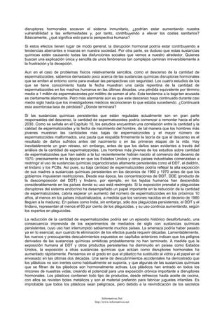 disruptores hormonales socavan el sistema inmunitario, ¿podrían estar aumentando nuestra
vulnerabilidad a las enfermedades y, por tanto, contribuyendo a elevar los costes sanitarios?
Básicamente, ¿qué significa esto para la perspectiva humana?
Si estos efectos tienen lugar de modo general, la disrupción hormonal podría estar contribuyendo a
tendencias aberrantes e insanas en nuestra sociedad. Por otra parte, es dudoso que estas sustancias
químicas estén causando todas las disfunciones sociales que vemos a nuestro alrededor. Quienes
buscan una explicación única y sencilla de unos fenómenos tan complejos caminan irreversiblemente a
la frustración y la decepción.
Aun en el caso de problemas físicos relativamente sencillos, como el descenso de la cantidad de
espermatozoides, sabemos demasiado poco acerca de las sustancias químicas disruptoras hormonales
que se emiten al entorno como para evaluar las perspectivas con seguridad. Los cuatro estudios de los
que se tiene conocimiento hasta la fecha muestran una caída repentina de la cantidad de
espermatozoides en los machos humanos en las últimas décadas, una pérdida equivalente por término
medio a 1 millón de espermatozoides por mililitro de semen al año. Esta tendencia a la baja tan acusada
es ciertamente alarmante. Pero más alarmante aún es que este descenso haya continuado durante casi
medio siglo hasta que los investigadores médicos reconocieran lo que estaba sucediendo. ¿Continuará
esta asombrosa tasa de pérdidas? ¿Dónde terminará?
Si las sustancias químicas persistentes que están reguladas actualmente son en gran parte
responsables del descenso, la cantidad de espermatozoides podría comenzar a remontar hacia el año
2030. Como se señala en el Capítulo 10, los estudios encuentran una correlación entre la cantidad y la
calidad de espermatozoides y la fecha de nacimiento del hombre, de tal manera que los hombres más
jóvenes muestran las cantidades más bajas de espermatozoides y el mayor número de
espermatozoides malformados, una pauta que respalda firmemente la teoría de que el descenso es el
resultado de daños sufridos antes del nacimiento o en las primeras etapas de la vida. Hay
inevitablemente un gran retraso, sin embargo, antes de que los daños sean evidentes a través del
análisis de la cantidad de espermatozoides. Los hombres más jóvenes de los estudios sobre cantidad
de espermatozoides que han salido a la luz recientemente habían nacido al comienzo del decenio de
1970, precisamente en la época en que los Estados Unidos y otros países industriales comenzaban a
restringir el uso de sustancias químicas organocloradas altamente persistentes como el DDT, el dieldrín,
el lindano y los PCBs. Así pues, su baja cantidad de espermatozoides podría reflejar la alta exposición
de sus madres a sustancias químicas persistentes en los decenios de 1960 y 1970 antes de que los
gobiernos impusieran restricciones. Desde esa época, las concentraciones de DDT, DDE (producto de
la descomposición del DDT) y lindano, por ejemplo, en los tejidos humanos han descendido
considerablemente en los países donde su uso está restringido. Si la exposición prenatal a plaguicidas
disruptores del sistema endocrino ha desempeñado un papel importante en la reducción de la cantidad
de espermatozoides, cabría esperar un aumento del número de espermatozoides en los próximos 10
años, al menos en los países industrializados, a medida que los varones nacidos en el decenio de 1980
lleguen a la madurez. En países como India, sin embargo, sólo dos plaguicidas persistentes, el DDT y el
lindano, representan al menos el 60 por ciento de los plaguicidas, y su uso continúa aumentando, según
los expertos en plaguicidas.
La reducción de la cantidad de espermatozoides podría ser un episodio histórico desafortunado, una
consecuencia imprevista de los experimentos de mediados de siglo con sustancias químicas
persistentes, cuyo uso han interrumpido sabiamente muchos países. La amenaza podría haber pasado
ya en lo esencial, aun cuando la eliminación de los efectos pueda requerir décadas. Lamentablemente,
los nuevos y preocupantes descubrimientos expuestos en capítulos anteriores indican que los peligros
derivados de las sustancias químicas sintéticas probablemente no han terminado. A medida que la
exposición humana al DDT y otros productos persistentes ha disminuido en países como Estados
Unidos, la exposición a otras sustancias químicas que actúan como disruptores hormonales ha
aumentado rápidamente. Pensemos en el grado en que el plástico ha sustituido al vidrio y el papel en el
envasado en las últimas dos décadas. Una serie de descubrimientos accidentales ha demostrado que
los plásticos no son inertes como habitualmente se suponía, y que algunas de las sustancias químicas
que se filtran de los plásticos son hormonalmente activas. Los plásticos han entrado en todos los
rincones de nuestras vidas, creando el potencial para una exposición crónica importante a disruptores
hormonales. Los plásticos contienen todo tipo de productos, desde refrescos hasta aceite de cocina,
con ellos se revisten botes metálicos y son el material preferido para fabricar juguetes infantiles. Es
improbable que todos los plásticos sean peligrosos, pero debido a la reivindicación de los secretos
Informativos.Net
http://www.informativos.net
 