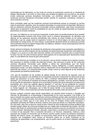 comerciales por los fabricantes, no hay modo de conocer la composición química de un recipiente de
plástico determinado ni de emitir un juicio sobre qué cantidad de plástico que hoy está en uso podría
ocultar sustancias químicas disruptoras hormonales. Los científicos advierten también que las
sustancias químicas disruptoras hormonales pueden acechar en ungüentos, cosméticos, champús y
otros productos comunes.
Sería consolador saber que las sustancias químicas hormonalmente activas no proyectan su sombra
sobre la generación siguiente, pero las pruebas disponibles no proporcionan tal seguridad. Mientras la
lista de sustancias químicas disruptoras hormonales continúa ampliándose, cada nueva incorporación
añade peso al argumento contra la probabilidad de que los niveles de espermatozoides se recuperen
plenamente en los años venideros.
Así pues, nos hallamos en una coyuntura inquietante, incierta tanto si la terrible tendencia de la cantidad
de espermatozoides humanos toca fondo pronto como si continúa descendiendo. Es alentador que
algunas de las sustancias químicas persistentes más notorias se hayan limitado en los países en
desarrollo y que las cargas sobre el organismo humano en al menos alguno de estos países haya
descendido en consecuencia. Al mismo tiempo, sorprendentes descubrimientos de sustancias químicas
hormonalmente activas en lugares inesperados, los plásticos, plantean nuevas preocupaciones sobre la
exposición crónica generalizada.
Existe siempre la tentación de extrapolar las tendencias preocupantes hacia supuestos apocalípticos y
pesimistas, pero es difícil imaginar que las cantidades de espermatozoides desciendan inexorablemente
y lleguen a un punto en el que esta reducción plantee una amenaza inminente para la supervivencia
humana. Aun así, los seres humanos parecen estar jugando con su capacidad para reproducirse a largo
plazo, lo cual debería ser causa de gran preocupación.
Lo que más tememos de inmediato no es la extinción, sino la erosión insidiosa de la especie humana.
Nos preocupa la pérdida invisible del potencial humano. Nos preocupa el poder de las sustancias
químicas disruptoras hormonales para debilitar y alterar las características que nos hacen
exclusivamente humanos, en nuestro comportamiento, nuestra inteligencia y nuestra capacidad de
organización social. Los datos científicos sobre la repercusión de los disruptores hormonales sobre el
desarrollo del cerebro y el comportamiento pueden arrojar nueva luz sobre algunas de las tendencias
preocupantes que estamos presenciando.
¿Por qué los resultados de las pruebas de aptitud escolar de los alumnos de segundo curso de
secundaria que aspiran a ser admitidos en la universidad comienzan a descender de manera tan brusca
desde que alcanzaron su punto máximo en 1963 y continúan descendiendo desde hace casi dos
décadas? ¿Es únicamente el resultado de factores demográficos y sociales, como los cambios habidos
en el conjunto de aspirantes a ingresar en la universidad o la reducción de la motivación por parte de los
estudiantes, tal y como han sugerido algunos estudios? ¿Y qué decir de los problemas de nuestras
escuelas? ¿Por qué no saben leer muchos niños? ¿Es porque ven demasiada televisión o gastan todo
su tiempo jugando con videojuegos, por la falta de apoyo familiar a las escuelas o porque están
expuestos a PCBs u otras sustancias químicas disruptoras del tiroides antes del nacimiento?
Aunque cualquier conexión sigue siendo especulativa, los estudios sobre humanos y animales que
informan de dificultades en el aprendizaje e hiperactividad en los niños expuestos a los PCBs en la
época prenatal nos sugiere que las sustancias químicas sintéticas podrían estar aumentando de hecho
la carga sobre nuestras escuelas. Esto parece especialmente probable a la luz de los datos examinados
más arriba que indican que el 5 por ciento de los niños de Estados Unidos están expuestos a
cantidades suficientes de PCBs en la leche materna como para que afecte a su desarrollo neurológico.
Por otra parte, esta cifra no tiene en cuenta el gran número de otras sustancias químicas sintéticas que
también pueden alterar las hormonas tiroideas que son vitales para el desarrollo del cerebro. Es difícil
separar este factor de contaminación de todas las demás tensiones a las que se enfrentan los niños en
nuestra sociedad: desintegración familiar, descuido, malos tratos y aumento de la violencia en las calles
e incluso en las escuelas. Pero a excepción del plomo y el mercurio, educadores, médicos y otras
personas han tardado en reconocer que el entorno químico puede socavar los esfuerzos educativos
además del entorno social. Los peligros no reconocidos hasta ahora de los disruptores endocrinos
requieren una investigación seria, porque tal disrupción podría ser un factor importante en los
problemas de aprendizaje y de comportamiento, que se podría reducir en el futuro mediante medidas
preventivas.
Informativos.Net
http://www.informativos.net
 