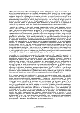 Si tales pérdidas invisibles están teniendo lugar ya, tendrán una repercusión mayor en la sociedad en su
conjunto que sobre los individuos. Los estudios realizados con seres humanos han sugerido que los
contaminantes en los niveles que actualmente se encuentran en la población humana podrían
entorpecer el desarrollo mental en grado suficiente como para causar una pérdida de 5 puntos en el
coeficiente intelectual medible. Si esto le sucediera a un niño típico, las consecuencias sería
lamentables pero no catastróficas. Aunque el niño no desarrollara todo su potencial, seguiría inscrito en
la gama normal de inteligencia y, con disciplina, podría obtener unos resultados suficientes en la
escuela y lograr el ingreso en la universidad. Pero la diferencia de cinco puntos en el coeficiente de
inteligencia podría significar que le falta el punto decisivo para acceder a una buena universidad.
Pensemos, sin embargo, lo que podría significar para nuestra sociedad si las sustancias químicas
sintéticas estuvieran debilitando sutilmente la inteligencia humana en toda la población de la misma
manera que han minado aparentemente la cantidad de espermatozoides humanos. Con el nivel actual
del coeficiente de inteligencia en un valor de 100, una población de 100 millones de personas tendrá 2,3
millones de personas intelectualmente dotadas que tendrán una puntuación superior a 130. Aunque
esto pueda no parecer mucho, si el promedio descendiera sólo 5 puntos hasta 95, tendría
repercusiones "asombrosas", según Bernard Weiss, toxicólogo del comportamiento de la universidad de
Rochester, que ha estudiado el impacto en la sociedad de pérdidas aparentemente pequeñas. En vez
de 2,3 millones, sólo 990.000 individuos obtendrían una puntuación superior a 130, por lo que esta
sociedad habría perdido más de la mitad de sus mentes poderosas dotadas de la capacidad para
convertirse en los médicos, científicos, profesores universitarios, inventores o escritores más dotados.
Al mismo tiempo, este giro a la baja tendría como consecuencia un número mayor de retrasos en el
aprendizaje, con un cociente intelectual en torno a 70, que requeriría una educación correctiva especial,
una carga educativa ya costosa, y que podrían no ser capaces de desempeñar muchos de los puestos
de trabajo más especializados en una sociedad tecnológica. A tenor de la terrible serie de problemas a
los que nos enfrentamos como naciones y como comunidad mundial, lo último que podemos permitirnos
es la pérdida de inteligencia humana y de facultades para resolver problemas.
Los estudios con animales plantean preguntas aún más preocupantes sobre la posible repercusión de
las sustancias químicas sintéticas en el comportamiento, que parece especialmente sensible a la
alteración por contaminantes hormonalmente activos. Los investigadores encuentran pruebas de
comportamiento alterado mucho antes de encontrar signos de reducción de la inteligencia o de
dificultades en la fertilidad. Recordando los estudios con ratas de Hellen Daly, las crías nacidas de
madres que habían comido pescado contaminado parecían tan inteligentes, sanas y aptas para la
reproducción como las ratas no contaminadas, pero mostraban grandes cambios en el comportamiento,
especialmente en sus reacciones extremas ante acontecimientos negativos. ¿Podría la exposición
prenatal a contaminantes ambientales tener efectos semejantes sobre los humanos? ¿Podrían estar
reduciendo también nuestra capacidad para hacer frentes al estrés? Los primeros resultados de los
estudios con seres humanos realizados por los colegas de Daly muestran unas intolerancias semejante
al estrés en los hijos de mujeres que habían comido peces contaminados del lago Ontario.
Otros estudios sugieren que la exposición a sustancias químicas sintéticas puede hacer que los
animales sean más proclives a la agresión. En estudios en los que se ha expuesto a ratonas preñadas a
niveles relativamente bajos de los plaguicidas DDT y metoxicloro, Frederick von Saal y su equipo
informan de una tasa muy superior de marcado territorial mediante la orina en sus crías machos que en
los machos nacidos de madres no expuestas, un comportamiento que indica un aumento de la
probabilidad de agresión entre machos. A juicio de Von Saal, los estudios indican que las sustancias
químicas hormonalmente activas pueden tener efectos importante sobre los comportamientos sociales y
sexuales. "Si todos los animales de una población muestran cambios en el comportamiento social y
sexual puede tener lugar una acusada perturbación de la estructura social". Otros investigadores han
administrado a ratas y ratones de laboratorio agua que contenía los mismos niveles de contaminantes
químicos que se encuentran en los pozos del medio rural de Wisconsin y han descubierto que los
animales que bebían agua contaminada mostraban estallidos imprevisibles de agresión. Al mismo
tiempo que intrigante, toda conexión entre tales estudios y el aumento de la violencia en la sociedad
norteamericana es, en este punto, puramente especulativa. Pero indudablemente, estos hallazgos
señalan la urgente necesidad de seguir la posible vinculación entre los contaminantes químicos, el
comportamiento y la agresión tanto en animales como en seres humanos.
Informativos.Net
http://www.informativos.net
 