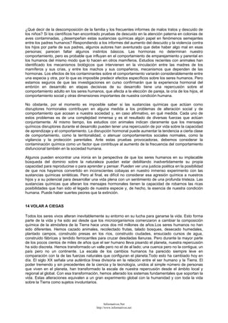 ¿Qué decir de la descomposición de la familia y los frecuentes informes de malos tratos y descuido de
los niños? Si los científicos han encontrado pruebas de descuido en la atención paterna en colonias de
aves contaminadas, ¿desempeñan estas sustancias químicas algún papel en fenómenos semejantes
entre los padres humanos? Respondiendo a los informes del aumento del descuido y la violencia contra
los hijos por parte de sus padres, algunos autores han aventurado que debe haber algo mal en esas
personas; parecen faltar algunos instintos básicos. Las hormonas no determinan nuestro
comportamiento, pero es probable que influyan en el comportamiento de emparejamiento y parental en
los humanos del mismo modo que lo hacen en otros mamíferos. Estudios recientes con animales han
identificado los mecanismos biológicos que intervienen en la vinculación entre las madres de los
mamíferos y sus crías, y entre los machos y sus compañeros, mecanismos que dependen de las
hormonas. Los efectos de los contaminantes sobre el comportamiento variarán considerablemente entre
una especia y otra, por lo que es imposible predecir efectos específicos sobre los seres humanos. Pero
estamos seguros de que las investigaciones en curso confirmarán que la experiencia hormonal del
embrión en desarrollo en etapas decisivas de su desarrollo tiene una repercusión sobre el
comportamiento adulto en los seres humanos, que afecta a la elección de pareja, la cría de los hijos, el
comportamiento social y otras dimensiones importantes de nuestra condición humana.
No obstante, por el momento es imposible saber si las sustancias químicas que actúan como
disruptores hormonales contribuyen en alguna medida a los problemas de alteración social y de
comportamiento que acosan a nuestra sociedad y, en caso afirmativo, en qué medida. Cada uno de
estos problemas es de una complejidad inmensa y es el resultado de diversas fuerzas que actúan
conjuntamente. Al mismo tiempo, los estudios con animales indican claramente que los mensajes
químicos disruptores durante el desarrollo pueden tener una repercusión de por vida sobre la capacidad
de aprendizaje y el comportamiento. La disrupción hormonal puede aumentar la tendencia a cierta clase
de comportamiento, como la territorialidad, o atenuar comportamientos sociales normales, como la
vigilancia y la protección parentales. Ante estas pruebas provocadoras, debemos considerar la
contaminación química como un factor que contribuye al aumento de la frecuencia del comportamiento
disfuncional también en la sociedad humana.
Algunos pueden encontrar una ironía en la perspectiva de que los seres humanos en su implacable
búsqueda del dominio sobre la naturaleza puedan estar debilitando inadvertidamente su propia
capacidad para reproducirse o para aprender y pensar. Pueden ver una justicia poética en la posibilidad
de que nos hayamos convertido en inconscientes cobayas en nuestro inmenso experimento con las
sustancias químicas sintéticas. Pero al final, es difícil no considerar esa agresión química a nuestros
hijos y a su potencial para desarrollar una vida plena con un sentimiento de una profunda tristeza. Las
sustancias químicas que alteran los mensajes hormonales tienen la capacidad de robarnos las ricas
posibilidades que han sido el legado de nuestra especie y, de hecho, la esencia de nuestra condición
humana. Puede haber suertes peores que la extinción.
14 VOLAR A CIEGAS
Todos los seres vivos alteran inevitablemente su entorno en su lucha para ganarse la vida. Esto forma
parte de la vida y ha sido así desde que los microorganismos comenzaron a cambiar la composición
química de la atmósfera de la Tierra hace unos dos mil millones de años.Los seres humanos no han
sido diferentes. Hemos cazado animales, recolectado frutas, talado bosques, desecado humedales,
plantado campos, construido presas en los ríos, construido ciudades, ensuciado cursos de agua,
construido fábricas y tendido ferrocarriles para cruzar desoladas llanuras. Pero durante la mayor parte
de los pocos cientos de miles de años que el ser humano lleva pisando el planeta, nuestra repercusión
ha sido discreta. Hemos transformado un valle pero no el de al lado; una cuenca pero no la contigua; un
país pero no un continente. La escala de los cambios humanos ha parecido siempre leve en
comparación con la de las fuerzas naturales que configuran el planeta.Todo esto ha cambiado hoy en
día. El siglo XX señala una auténtica línea divisoria en la relación entre el ser humano y la Tierra. El
poder tremendo y sin precedentes de la ciencia y la tecnología, unidos al simple número de personas
que viven en el planeta, han transformado la escala de nuestra repercusión desde el ámbito local y
regional al global. Con esa transformación, hemos alterado los sistemas fundamentales que soportan la
vida. Estas alteraciones equivalen a un gran experimento global con la humanidad y con toda la vida
sobre la Tierra como sujetos involuntarios.
Informativos.Net
http://www.informativos.net
 