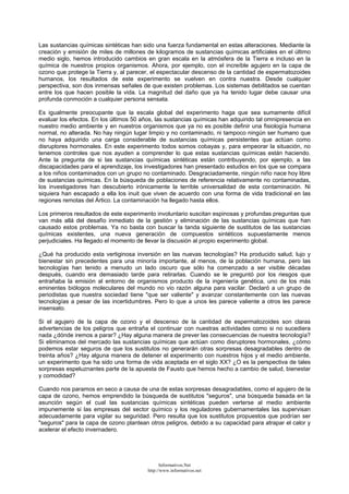Las sustancias químicas sintéticas han sido una fuerza fundamental en estas alteraciones. Mediante la
creación y emisión de miles de millones de kilogramos de sustancias químicas artificiales en el último
medio siglo, hemos introducido cambios en gran escala en la atmósfera de la Tierra e incluso en la
química de nuestros propios organismos. Ahora, por ejemplo, con el increíble agujero en la capa de
ozono que protege la Tierra y, al parecer, el espectacular descenso de la cantidad de espermatozoides
humanos, los resultados de este experimento se vuelven en contra nuestra. Desde cualquier
perspectiva, son dos inmensas señales de que existen problemas. Los sistemas debilitados se cuentan
entre los que hacen posible la vida. La magnitud del daño que ya ha tenido lugar debe causar una
profunda conmoción a cualquier persona sensata.
Es igualmente preocupante que la escala global del experimento haga que sea sumamente difícil
evaluar los efectos. En los últimos 50 años, las sustancias químicas han adquirido tal omnipresencia en
nuestro medio ambiente y en nuestros organismos que ya no es posible definir una fisiología humana
normal, no alterada. No hay ningún lugar limpio y no contaminado, ni tampoco ningún ser humano que
no haya adquirido una carga considerable de sustancias químicas persistentes que actúan como
disruptores hormonales. En este experimento todos somos cobayas y, para empeorar la situación, no
tenemos controles que nos ayuden a comprender lo que estas sustancias químicas están haciendo.
Ante la pregunta de si las sustancias químicas sintéticas están contribuyendo, por ejemplo, a las
discapacidades para el aprendizaje, los investigadores han presentado estudios en los que se compara
a los niños contaminados con un grupo no contaminado. Desgraciadamente, ningún niño nace hoy libre
de sustancias químicas. En la búsqueda de poblaciones de referencia relativamente no contaminadas,
los investigadores han descubierto irónicamente la terrible universalidad de esta contaminación. Ni
siquiera han escapado a ella los inuit que viven de acuerdo con una forma de vida tradicional en las
regiones remotas del Ártico. La contaminación ha llegado hasta ellos.
Los primeros resultados de este experimento involuntario suscitan espinosas y profundas preguntas que
van más allá del desafío inmediato de la gestión y eliminación de las sustancias químicas que han
causado estos problemas. Ya no basta con buscar la tanda siguiente de sustitutos de las sustancias
químicas existentes, una nueva generación de compuestos sintéticos supuestamente menos
perjudiciales. Ha llegado el momento de llevar la discusión al propio experimento global.
¿Qué ha producido esta vertiginosa inversión en las nuevas tecnologías? Ha producido salud, lujo y
bienestar sin precedentes para una minoría importante, al menos, de la población humana, pero las
tecnologías han tenido a menudo un lado oscuro que sólo ha comenzado a ser visible décadas
después, cuando era demasiado tarde para retirarlas. Cuando se le preguntó por los riesgos que
entrañaba la emisión al entorno de organismos producto de la ingeniería genética, uno de los más
eminentes biólogos moleculares del mundo no vio razón alguna para vacilar. Declaró a un grupo de
periodistas que nuestra sociedad tiene "que ser valiente" y avanzar constantemente con las nuevas
tecnologías a pesar de las incertidumbres. Pero lo que a unos les parece valiente a otros les parece
insensato.
Si el agujero de la capa de ozono y el descenso de la cantidad de espermatozoides son claras
advertencias de los peligros que entraña el continuar con nuestras actividades como si no sucediera
nada ¿dónde iremos a parar? ¿Hay alguna manera de prever las consecuencias de nuestra tecnología?
Si eliminamos del mercado las sustancias químicas que actúan como disruptores hormonales, ¿cómo
podemos estar seguros de que los sustitutos no generarán otras sorpresas desagradables dentro de
treinta años? ¿Hay alguna manera de detener el experimento con nuestros hijos y el medio ambiente,
un experimento que ha sido una forma de vida aceptada en el siglo XX? ¿O es la perspectiva de tales
sorpresas espeluznantes parte de la apuesta de Fausto que hemos hecho a cambio de salud, bienestar
y comodidad?
Cuando nos paramos en seco a causa de una de estas sorpresas desagradables, como el agujero de la
capa de ozono, hemos emprendido la búsqueda de sustitutos "seguros", una búsqueda basada en la
asunción según el cual las sustancias químicas sintéticas pueden verterse al medio ambiente
impunemente si las empresas del sector químico y los reguladores gubernamentales las supervisan
adecuadamente para vigilar su seguridad. Pero resulta que los sustitutos propuestos que podrían ser
"seguros" para la capa de ozono plantean otros peligros, debido a su capacidad para atrapar el calor y
acelerar el efecto invernadero.
Informativos.Net
http://www.informativos.net
 