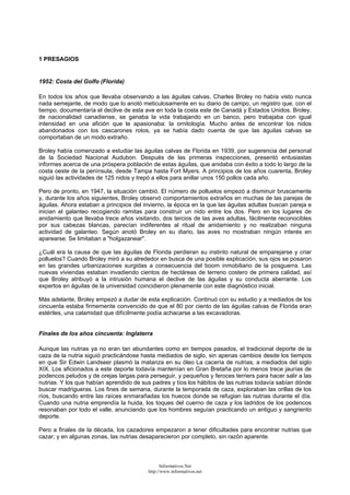 1 PRESAGIOS
1952: Costa del Golfo (Florida)
En todos los años que llevaba observando a las águilas calvas, Charles Broley no había visto nunca
nada semejante, de modo que lo anotó meticulosamente en su diario de campo, un registro que, con el
tiempo, documentaría el declive de esta ave en toda la costa este de Canadá y Estados Unidos. Broley,
de nacionalidad canadiense, se ganaba la vida trabajando en un banco, pero trabajaba con igual
intensidad en una afición que le apasionaba: la ornitología. Mucho antes de encontrar los nidos
abandonados con los cascarones rotos, ya se había dado cuenta de que las águilas calvas se
comportaban de un modo extraño.
Broley había comenzado a estudiar las águilas calvas de Florida en 1939, por sugerencia del personal
de la Sociedad Nacional Audubon. Después de las primeras inspecciones, presentó entusiastas
informes acerca de una próspera población de estas águilas, que anidaba con éxito a todo lo largo de la
costa oeste de la península, desde Tampa hasta Fort Myers. A principios de los años cuarenta, Broley
siguió las actividades de 125 nidos y trepó a ellos para anillar unos 150 pollos cada año.
Pero de pronto, en 1947, la situación cambió. El número de polluelos empezó a disminuir bruscamente
y, durante los años siguientes, Broley observó comportamientos extraños en muchas de las parejas de
águilas. Ahora estaban a principios del invierno, la época en la que las águilas adultas buscan pareja e
inician el galanteo recogiendo ramitas para construir un nido entre los dos. Pero en los lugares de
anidamiento que llevaba trece años visitando, dos tercios de las aves adultas, fácilmente reconocibles
por sus cabezas blancas, parecían indiferentes al ritual de anidamiento y no realizaban ninguna
actividad de galanteo. Según anotó Broley en su diario, las aves no mostraban ningún interés en
aparearse. Se limitaban a "holgazanear".
¿Cuál era la causa de que las águilas de Florida perdieran su instinto natural de emparejarse y criar
polluelos? Cuando Broley miró a su alrededor en busca de una posible explicación, sus ojos se posaron
en las grandes urbanizaciones surgidas a consecuencia del boom inmobiliario de la posguerra. Las
nuevas viviendas estaban invadiendo cientos de hectáreas de terreno costero de primera calidad, así
que Broley atribuyó a la intrusión humana el declive de las águilas y su conducta aberrante. Los
expertos en águilas de la universidad coincidieron plenamente con este diagnóstico inicial.
Más adelante, Broley empezó a dudar de esta explicación. Continuó con su estudio y a mediados de los
cincuenta estaba firmemente convencido de que el 80 por ciento de las águilas calvas de Florida eran
estériles, una calamidad que difícilmente podía achacarse a las excavadoras.
Finales de los años cincuenta: Inglaterra
Aunque las nutrias ya no eran tan abundantes como en tiempos pasados, el tradicional deporte de la
caza de la nutria siguió practicándose hasta mediados de siglo, sin apenas cambios desde los tiempos
en que Sir Edwin Landseer plasmó la matanza en su óleo La cacería de nutrias, a mediados del siglo
XIX. Los aficionados a este deporte todavía mantenían en Gran Bretaña por lo menos trece jaurías de
podencos peludos y de orejas largas para perseguir, y pequeños y feroces terriers para hacer salir a las
nutrias. Y los que habían aprendido de sus padres y tíos los hábitos de las nutrias todavía sabían dónde
buscar madrigueras. Los fines de semana, durante la temporada de caza, exploraban las orillas de los
ríos, buscando entre las raíces enmarañadas los huecos donde se refugian las nutrias durante el día.
Cuando una nutria emprendía la huida, los toques del cuerno de caza y los ladridos de los podencos
resonaban por todo el valle, anunciando que los hombres seguían practicando un antiguo y sangriento
deporte.
Pero a finales de la década, los cazadores empezaron a tener dificultades para encontrar nutrias que
cazar; y en algunas zonas, las nutrias desaparecieron por completo, sin razón aparente.
Informativos.Net
http://www.informativos.net
 