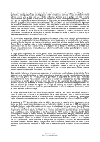 Una pauta semejante surge en la historia del descuido en relación con los plaguicidas. Al igual que los
generales, los reguladores de los plaguicidas están combatiendo siempre y quizá inevitablemente la
última guerra. Una y otra vez han vetado sustancias químicas por el peligro del más reciente
descubrimiento para quedar al descubierto por peligros que nunca habían pensado prever. Juzgaron al
DDT por los peligros de la anterior generación de plaguicidas, los sumamente tóxicos componentes del
arsénico que podían causar la muerte instantánea a los agricultores o a los desdichados que ingiriesen
los alimentos contaminados con los residuos. Sólo después de que el DDT se hubiera extendido con
tanta abundancia como polvo de talco en la faz de la Tierra se dieron cuenta de que el DDT también era
mortal, pero de manera distinta. Cuando surgieron preocupaciones por la persistencia del DDT y su
repercusión sobre la fauna, los reguladores impusieron controles, y nuevos compuestos menos
persistentes como el metoxicloro llegaron al mercado. Ahora sabemos que el metoxicloro, que se sigue
usando ampliamente, es un disruptor hormonal.
No es necesario analizar las miles de sustancias químicas que existen en el mercado y eliminar las que
actúen como disruptores hormonales. Si actuamos, sin embargo, como lo hemos hecho en el pasado,
simplemente difundiremos una nueva generación de sustancias químicas sustitutivas por la faz de la
Tierra. Será un capítulo más en este implacable experimento. Aunque estas nuevas sustancias
químicas puedan ser más seguras desde la perspectiva de la disrupción hormonal, es probable que
tengan otras consecuencias imprevistas, unas relativamente triviales y otras quizá tan graves como el
agujero de la capa de ozono.
A juzgar por la experiencia del pasado, podría pasar una generación hasta que surgiese la próxima
sorpresa desagradable. Cuando aparezca, se manifestará allí donde menos lo esperábamos. Dentro de
treinta años, nuestros hijos podrían estar luchando para librarse de otro grave ataque a los sistemas
que sustentan la vida. Quizá la próxima sorpresa se haga visible en el suelo, una de las partes menos
apreciadas de nuestro sistema vital. Las consecuencias serían terribles ciertamente si las actividades
humanas debilitasen gravemente la capacidad del suelo para reciclar los nutrientes, un proceso de
reciclaje y renovación que depende de un sinfín de bacterias, hongos e insectos. La apuesta más
segura, sin embargo, es que la sorpresa será algo en lo que nunca se ha reparado. Si una cosa es
segura, es que el ataque será de nuevo por sorpresa.
Esta cautela no tiene su origen en una propensión al pesimismo o en el rechazo a la tecnología. Tiene
su origen en la naturaleza misma de nuestro experimento global y en nuestra ineludible ignorancia, que
hace imposible prever las consecuencias o garantizar la seguridad. El dilema está planteado
sencillamente: la Tierra no nació con una impronta o un libro de instrucciones. Cuando realizamos
experimentos a escala global emitiendo miles de millones de kilogramos de sustancias sintéticas,
estamos jugando con sistemas de inmensa complejidad que nunca comprenderemos plenamente. Si
hay una lección que extraer del agujero de la capa de ozono y de nuestra experiencia con las
sustancias químicas que actúan como disruptores hormonales es ésta: cuando nos apresuramos hacia
el futuro, estamos volando a ciegas.
Podemos analizar las sustancias químicas para detectar peligros a los que ya nos hemos enfrentado
como la disrupción hormonal o el agotamiento de la capa de ozono, pero la próxima sorpresa
desagradable tendrá lugar porque ni siquiera sabemos qué preguntas hay que formular. Nada ilustra
mejor este punto que nuestra experiencia con dos sustancias químicas hoy infames: los CFCs y el DDT.
Al igual que el DDT, los clorofluorocarbonos (CFCs) que agotan la capa de ozono fueron anunciados
como una de las sustancias más seguras que se hubiera inventado, y al igual que el DDT, parecían una
de las bendiciones puras del progreso cuando fueron sintetizadas por primera vez por Thomas Midgley
Jr. En 1928 Midgley Jr., uno de los pioneros de la invención industrial, desarrolló los CFCs para
responder a la demanda de una alternativa más segura a las sustancias químicas tóxicas e inflamables
que se utilizaban como refrigerantes en los frigoríficos. En 1941 recibió el máximo galardón de la
química por su trabajo, el Premio Priestley. En la ceremonia de aceptación, Midgley, un hombre dotado
de una vena incorregiblemente teatral que gustaba de representar el papel de hechicero, no dejó pasar
la oportunidad de regalar a la audiencia una de sus demostraciones favoritas. Vertió CFCs en un plato
de poca profundidad, inhaló mientras el refrigerante se evaporaba y contuvo el aliento mientras
encendía una vela. Después exhaló, apagando la vela triunfalmente, demostrando de nuevo que la
sustancia química no era inflamable ni tóxica para el ser humano y que, por tanto, era indudablemente
segura.
Informativos.Net
http://www.informativos.net
 