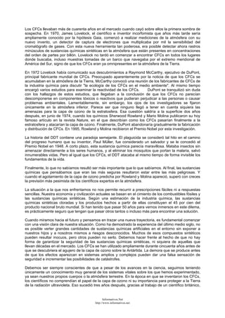 Los CFCs llevaban más de cuarenta años en el mercado cuando cayó sobre ellos la primera sombra de
sospecha. En 1970, James Lovelock, el científico e inventor incorfomista que años más tarde sería
ampliamente conocido por la hipótesis Gaia, comenzó a realizar mediciones de la atmósfera con su
nuevo invento, un detector de captura de electrones que multiplicaba por mil la sensibilidad del
cromatógrafo de gases. Con esta nueva herramienta tan poderosa, era posible detectar ahora rastros
minúsculos de sustancias químicas sintéticas en la atmósfera que están presentes en concentraciones
del orden de partes por billón. Lovelock no tardó en comenzar a encontrar CFCs en todos los lugares
donde buscaba, incluso muestras tomadas de un barco que navegaba por el extremo meridional de
América del Sur, signo de que los CFCs eran ya omnipresentes en la atmósfera de la Tierra.
En 1972 Lovelock había comunicado sus descubrimientos a Raymond McCarthy, ejecutivo de DuPont,
principal fabricante mundial de CFCs. Preocupado aparentemente por la noticia de que los CFCs se
acumulaban en la atmósfera de la Tierra, McCarthy convocó una reunión de los fabricantes de CFCs de
la industria química para discutir "la ecología de los CFCs en el medio ambiente". Al mismo tiempo
encargó varios estudios para examinar la reactividad de los CFCs. DuPont se tranquilizó sin duda
con los hallazgos de estos estudios, que llegaban a la conclusión de que los CFCs no parecían
descomponerse en componentes tóxicos o reactivos que pudieran perjudicar a las personas o causar
problemas ambientales. Lamentablemente, sin embargo, los ojos de los investigadores se fijaron
únicamente en la atmósfera inferior. Parece ser que ninguno llegó a tener en cuenta siquiera las
amenazas para la capa de ozono de la estratosfera. Esa cuestión saldría a la superficie dos años
después, en junio de 1974, cuando los químicos Sherwood Rowland y Mario Molina publicaron su hoy
famoso artículo en la revista Nature, en el que describían como los CFCs pasarían finalmente a la
estratosfera y atacarían la capa de ozono. Finalmente, DuPont abandonaría gradualmente la fabricación
y distribución de CFCs. En 1995, Rowland y Molina recibieron el Premio Nobel por esta investigación.
La historia del DDT contiene una paradoja semejante. El plaguicida se consideró tal hito en el camino
del progreso humano que su inventor, Paul Müller, fue considerado un salvador y se le concedió el
Premio Nobel en 1948. A corto plazo, esta sustancia química parecía maravillosa. Mataba insectos sin
amenazar directamente a los seres humanos, y al eliminar los mosquitos que portan la malaria, salvó
innumerables vidas. Pero al igual que los CFCs, el DDT atacaba al mismo tiempo de forma invisible los
fundamentos de la vida.
Finalmente, lo que no sabíamos resultó ser más importante que lo que sabíamos. Al final, las sustancias
químicas que pensábamos que eran las más seguras resultaron estar entre las más peligrosas. Y
cuando el agotamiento de la capa de ozono predicha por Rowland y Molina apareció, superó con creces
la previsión más pesimista de los científicos expertos en la atmósfera.
La situación a la que nos enfrentamos no nos permite recurrir a prescripciones fáciles ni a respuestas
sencillas. Nuestra economía y civilización actuales se basan en el cimiento de los combustibles fósiles y
las sustancias químicas sintéticas. Según una estimación de la industria química, las sustancias
químicas sintéticas cloradas y los productos hechos a partir de ellas constituyen el 45 por cien del
producto nacional bruto mundial. Si han tenido que pasar 50 años para vernos inmersos en este dilema,
es prácticamente seguro que tengan que pasar otros tantos o incluso más para encontrar una solución.
Cuando miramos hacia el futuro y pensamos en trazar una nueva trayectoria, es fundamental comenzar
con una visión clara de nuestra situación. Como ha demostrado la experiencia del último medio siglo, no
es posible verter grandes cantidades de sustancias químicas artificiales en el entorno sin exponer a
nuestros hijos y a nosotros mismos a riesgos desconocidos. Muchos de esos compuestos sintéticos
pueden resultar inocuos, pero otros pueden no serlo. Debemos hacer frente al hecho de que no hay
forma de garantizar la seguridad de las sustancias químicas sintéticas, ni siquiera de aquellas que
llevan décadas en el mercado. Los CFCs se han utilizado ampliamente durante cincuenta años antes de
que se descubriera el agujero de la capa de ozono sobre la Antártida. La demora que se produce antes
de que los efectos aparezcan en sistemas amplios y complejos pueden dar una falsa sensación de
seguridad e incrementar las posibilidades de catástrofes.
Debemos ser siempre conscientes de que a pesar de los avances en la ciencia, seguimos teniendo
únicamente un conocimiento muy general de los sistemas vitales sobre los que hemos experimentado,
ya sean nuestros propios cuerpos o la atmósfera terrestre. En la época en que se inventaron los CFCs,
los científicos no comprendían el papel de la capa de ozono ni su importancia para proteger a la Tierra
de la radiación ultravioleta. Eso sucedió tres años después, gracias al trabajo de un científico británico,
Informativos.Net
http://www.informativos.net
 