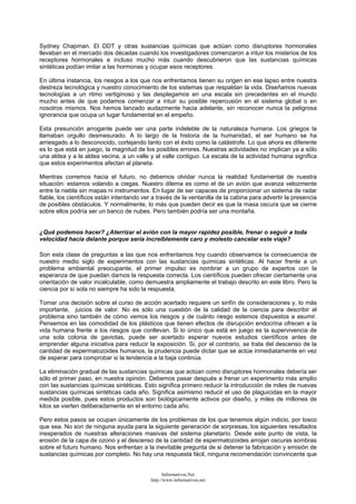 Sydney Chapman. El DDT y otras sustancias químicas que actúan como disruptores hormonales
llevaban en el mercado dos décadas cuando los investigadores comenzaron a intuir los misterios de los
receptores hormonales e incluso mucho más cuando descubrieron que las sustancias químicas
sintéticas podían imitar a las hormonas y ocupar esos receptores.
En última instancia, los riesgos a los que nos enfrentamos tienen su origen en ese lapso entre nuestra
destreza tecnológica y nuestro conocimiento de los sistemas que respaldan la vida. Diseñamos nuevas
tecnologías a un ritmo vertiginoso y las desplegamos en una escala sin precedentes en el mundo
mucho antes de que podamos comenzar a intuir su posible repercusión en el sistema global o en
nosotros mismos. Nos hemos lanzado audazmente hacia adelante, sin reconocer nunca la peligrosa
ignorancia que ocupa un lugar fundamental en el empeño.
Esta presunción arrogante puede ser una parte indeleble de la naturaleza humana. Los griegos la
llamaban orgullo desmesurado. A lo largo de la historia de la humanidad, el ser humano se ha
arriesgado a lo desconocido, cortejando tanto con el éxito como la catástrofe. Lo que ahora es diferente
es lo que está en juego, la magnitud de los posibles errores. Nuestras actividades no implican ya a sólo
una aldea y a la aldea vecina, a un valle y al valle contiguo. La escala de la actividad humana significa
que estos experimentos afectan al planeta.
Mientras corremos hacia el futuro, no debemos olvidar nunca la realidad fundamental de nuestra
situación: estamos volando a ciegas. Nuestro dilema es como el de un avión que avanza velozmente
entre la niebla sin mapas ni instrumentos. En lugar de ser capaces de proporcionar un sistema de radar
fiable, los científicos están intentando ver a través de la ventanilla de la cabina para advertir la presencia
de posibles obstáculos. Y normalmente, lo más que pueden decir es que la masa oscura que se cierne
sobre ellos podría ser un banco de nubes. Pero también podría ser una montaña.
¿Qué podemos hacer? ¿Aterrizar el avión con la mayor rapidez posible, frenar o seguir a toda
velocidad hacia delante porque sería increíblemente caro y molesto cancelar este viaje?
Son esta clase de preguntas a las que nos enfrentamos hoy cuando observamos la consecuencia de
nuestro medio siglo de experimentos con las sustancias químicas sintéticas. Al hacer frente a un
problema ambiental preocupante, el primer impulso es nombrar a un grupo de expertos con la
esperanza de que puedan darnos la respuesta correcta. Los científicos pueden ofrecer ciertamente una
orientación de valor incalculable, como demuestra ampliamente el trabajo descrito en este libro. Pero la
ciencia por sí sola no siempre ha sido la respuesta.
Tomar una decisión sobre el curso de acción acertado requiere un sinfín de consideraciones y, lo más
importante, juicios de valor. No es sólo una cuestión de la calidad de la ciencia para describir el
problema sino también de cómo vemos los riesgos y de cuánto riesgo estemos dispuestos a asumir.
Pensemos en las comodidad de los plásticos que tienen efectos de disrupción endocrina ofrecen a la
vida humana frente a los riesgos que conllevan. Si lo único que está en juego es la supervivencia de
una sola colonia de gaviotas, puede ser acertado esperar nuevos estudios científicos antes de
emprender alguna iniciativa para reducir la exposición. Si, por el contrario, se trata del descenso de la
cantidad de espermatozoides humanos, la prudencia puede dictar que se actúe inmediatamente en vez
de esperar para comprobar si la tendencia a la baja continúa.
La eliminación gradual de las sustancias químicas que actúan como disruptores hormonales debería ser
sólo el primer paso, en nuestra opinión. Debemos pasar después a frenar un experimento más amplio
con las sustancias químicas sintéticas. Esto significa primero reducir la introducción de miles de nuevas
sustancias químicas sintéticas cada año. Significa asimismo reducir el uso de plaguicidas en la mayor
medida posible, pues estos productos son biológicamente activos por diseño, y miles de millones de
kilos se vierten deliberadamente en el entorno cada año.
Pero estos pasos se ocupan únicamente de los problemas de los que tenemos algún indicio, por tosco
que sea. No son de ninguna ayuda para la siguiente generación de sorpresas, los siguientes resultados
inesperados de nuestras alteraciones masivas del sistema planetario. Desde este punto de vista, la
erosión de la capa de ozono y el descenso de la cantidad de espermatozoides arrojan oscuras sombras
sobre el futuro humano. Nos enfrentan a la inevitable pregunta de si detener la fabricación y emisión de
sustancias químicas por completo. No hay una respuesta fácil, ninguna recomendación convincente que
Informativos.Net
http://www.informativos.net
 