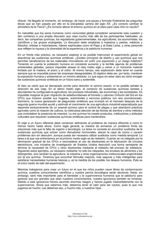 ofrecer. Ha llegado el momento, sin embargo, de hacer una pausa y formular finalmente las preguntas
éticas que se han pasado por alto en la precipitada carrera del siglo XX. ¿Es correcto cambiar la
atmósfera de la Tierra? ¿Es correcto alterar el entorno químico en el útero para cada niño no nacido?
Es ineludible que los seres humanos como comunidad global consideren seriamente esta cuestión y
den comienzo a una amplia discusión que vaya mucho más allá de los participantes habituales, es
decir, las compañías químicas, los reguladores gubernamentales, los agricultores, los economistas, los
científicos y los grupos ecologistas. La discusión debe ampliarse a maestros y padres, médicos y
filósofos, artistas e historiadores, líderes espirituales como el Papa y el Dalai Lama, y otras personas
que reflejen la riqueza y la diversidad de la experiencia y la sabiduría humanas.
En un frente más práctico, es necesario explorar si es posible interrumpir el experimento global sin
abandonar las sustancias químicas sintéticas. ¿Existen principios de diseño y uso químicos que nos
permitan beneficiarnos de los materiales innovadores sin sufrir una exposición y un riesgo indebido?
Teniendo en cuenta la población humana en constante aumento y la terrible agenda de problemas
ambientales globales, parece imposible atrasar el reloj medio siglo y volver a un horizonte material
limitado por la madera, el acero y el vidrio. Al mismo tiempo, esa exploración debe tener en cuenta
siempre que es imposible prever las sorpresas desagradables. El objetivo debe ser, por tanto, mantener
la exposición humana y ambiental en un mínimo absoluto. Lo que sigue sin estar claro es cómo encajan
las sustancias químicas sintéticas en un futuro sano y sostenible.
Si bien es cierto que es demasiado pronto para describir el camino exacto, sí es posible señalar la
dirección de ese viaje. En el último medio siglo, el comercio de sustancias químicas baratas y
abundantes ha configurado la agricultura, los procesos industriales, las economías y las sociedades. Es
imposible imaginar la gran migración de estadounidenses al húmedo y caluroso Cinturón del Sol sin los
CFCs que hicieron posible sus hogares, automóviles y servicios públicos con aire acondicionado.
Asimismo, la nueva generación de plaguicidas sintéticos que irrumpió en el mercado después de la
segunda guerra mundial ayudó y estimuló el crecimiento de una agricultura industrial especializada que
dependía exclusivamente de un arsenal químico para el control de plagas y que abandonó prácticas
agrícolas como la rotación de cultivos, la meticulosa elección de las fechas de siembra y otros métodos
que controlaban la presencia de insectos. La era química ha creado productos, instituciones y actitudes
culturales que requieren sustancias químicas sintéticas para mantenerlos.
El viaje a un futuro diferente debe comenzar definiendo el problema de manera diferente a como lo
hemos hecho hasta ahora. Como regla general, la manera de enmarcar un problema limita las
soluciones más que la falta de ingenio o tecnología. La tarea no consiste en encontrar sustitutos de la
sustancias químicas que actúan como disruptores hormonales, atacan la capa de ozono o causan
problemas aún sin descubrir, aunque pueda ser necesario utilizar sustitutos como medida temporal. La
tarea a la que nos enfrentamos en el próximo medio siglo es de rediseño. Cuando se vio obligado por la
eliminación gradual de los CFCs a reconsiderar el uso de disolventes en la fabricación de circuitos
electrónicos, una iniciativa de investigación de Estados Unidos descubrió una forma semejante de
eliminar la necesidad de CFCs u otros disolventes mediante el rediseño del proceso de soldadura.
Siguiendo estos ejemplos, es necesario rediseñar no sólo los céspedes, los envases de alimentos y los
detergentes, sino también la agricultura, la industria y otras organizaciones institucionales engendradas
por la era química. Tenemos que encontrar fórmulas mejores, más seguras y más inteligentes para
satisfacer necesidades humanas básicas y, en la medida de los posible, los deseos humanos. Éste es
el único medio de salir del experimento.
Mientras trabajamos para crear un futuro en el que los niños pueden nacer libres de contaminación
química, nuestros conocimientos científicos y nuestra pericia tecnológica serán decisivas. Nada, sin
embargo, será más importante para el bienestar y la supervivencia humanos que la sabiduría para
apreciar que por grandes que sean nuestros conocimientos, nuestra ignorancia también es inmensa.
Debido a esta ignorancia hemos asumido enormes riesgos y hemos jugado inadvertidamente con la
supervivencia. Ahora que sabemos más, debemos tener el valor para ser cautos, pues lo que nos
jugamos es mucho. Les debemos eso, y mucho más, a nuestros hijos.
Informativos.Net
http://www.informativos.net
 