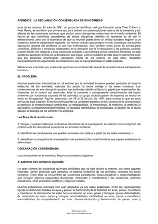 APÉNDICE: LA DECLARACIÓN CONSENSUADA DE WINGSPREAD
Nota de los autores: En julio de 1991, un grupo de científicos, del que formaban parte Theo Colborn y
Pete Myers, se reunieron por primera vez para debatir sus preocupaciones acerca de la presencia y los
efectos de las sustancias químicas que actúan como disruptores endocrinos en el medio ambiente. El
hecho de que científicos procedentes de tantas disciplinas distintas se reunieran es de por sí
extraordinario, pero con la esperanza de que su reunión pueda tener un efecto duradero llegaron a un
consenso sobre la declaración siguiente. La hemos incluido aquí porque no sólo constituye una sucinta
exposición general del problema al que nos enfrentamos, sino también como punto de partida para
científicos, políticos y personas interesadas en la dirección que la investigación y las políticas públicas
pueden tomar con respecto a esta importante cuestión. Los nombres de los científicos firmantes de este
consenso aparecen al final de la declaración que sigue. Con la inclusión de esta lista no queremos decir
que las personas enumeradas (excepción hecha de los autores de esta obra) respalden
necesariamente los argumentos o conclusiones que se han presentado en estas páginas.
Alteraciones inducidas por sustancias químicas en el desarrollo sexual: la conexión fauna salvaje/seres
humanos
EL PROBLEMA
Muchas sustancias introducidas en el entorno por la actividad humana pueden perturbar el sistema
endocrino de los animales, incluidos los peces, la fauna salvaje y los seres humanos. Las
consecuencias de esa disrupción pueden ser profundas debido al decisivo papel que desempeñan las
hormonas en el control del desarrollo. Ante la creciente y omnipresente contaminación del medio
ambiente por sustancias capaces de tal actividad, un grupo multidisciplinar de expertos se reunió en
retiro en Wingspread, Racine, Wisconsin, del 26 al 28 de julio de 1991, para evaluar lo que se sabe
acerca de esta cuestión. Entre los participantes se contaban expertos en los campos de la antropología,
la ecología, la endocrinología comparada, la histopatología, la inmunología, la medicina, el derecho, la
psiquiatría, la psiconeuroendocrinología, la fisiología reproductiva, la toxicología, la gestión de la fauna
salvaje, la biología de los tumores y la zoología.
Los fines de la reunión eran:
1. integrar y evaluar hallazgos de diversas disciplinas de la investigación en relación con la magnitud del
problema de los disruptores endocrinos en el medio ambiente;
2. identificar las conclusiones que puedan extraerse con certeza a partir de los datos existentes; y
3. establecer un programa de investigación que esclarezca las incertidumbres que siguen existiendo en
este campo.
DECLARACIÓN CONSENSUADA
Los participantes en el seminario llegaron al consenso siguiente.
1. Sabemos con certeza lo siguiente:
Un gran número de sustancias químicas artificiales que se han vertido al entorno, así como algunas
naturales, tienen potencial para perturbar el sistema endocrino de los animales, incluidos los seres
humanos. Entre ellas se encuentran las sustancias persistentes, bioacumulativas y organohalógenas
que incluyen algunos plaguicidas (fungicidas, herbicidas e insecticidas) y las sustancias químicas
industriales, otros productos sintéticos y algunos metales.
Muchas poblaciones animales han sido afectadas ya por estas sustancias. Entre las repercusiones
figuran la disfunción tiroidea en aves y peces; la disminución de la fertilidad en aves, peces, crustáceos
y mamíferos; la disminución del éxito de la incubación en aves, peces y tortugas; graves deformidades
de nacimiento en aves, peces y tortugas; anormalidades metabólicas en aves, peces y mamíferos;
anormalidades de comportamiento en aves; demasculinización y feminización de peces, aves y
Informativos.Net
http://www.informativos.net
 
