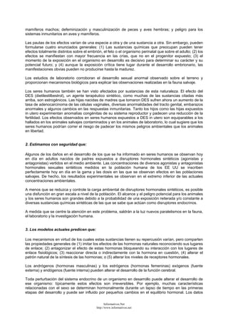 mamíferos machos; defeminización y masculinización de peces y aves hembras; y peligro para los
sistemas inmunitarios en aves y mamíferos.
Las pautas de los efectos varían de una especie a otra y de una sustancia a otra. Sin embargo, pueden
formularse cuatro enunciados generales: (1) Las sustancias químicas que preocupan pueden tener
efectos totalmente distintos sobre el embrión, el feto o el organismo perinatal que sobre el adulto; (2) los
efectos se manifiestan con mayor frecuencia en las crías, que no en el progenitor expuesto; (3) el
momento de la exposición en el organismo en desarrollo es decisivo para determinar su carácter y su
potencial futuro; y (4) aunque la exposición crítica tiene lugar durante el desarrollo embrionario, las
manifestaciones obvias pueden no producirse hasta la madurez.
Los estudios de laboratorio corroboran el desarrollo sexual anormal observado sobre el terreno y
proporcionan mecanismos biológicos para explicar las observaciones realizadas en la fauna salvaje.
Los seres humanos también se han visto afectados por sustancias de esta naturaleza. El efecto del
DES (dietilestilbestrol), un agente terapéutico sintético, como muchas de las sustancias citadas más
arriba, son estrogénicos. Las hijas nacidas de madres que tomaron DES sufren ahora un aumento de la
tasa de adenocarcinoma de las células vaginales, diversas anormalidades del tracto genital, embarazos
anormales y algunos cambios en las respuestas inmunitarias. Tanto los hijos como las hijas expuestos
in utero experimentan anomalías congénitas de su sistema reproductor y padecen una reducción de la
fertilidad. Los efectos observados en seres humanos expuestos a DES in utero son equiparables a los
hallados en los animales salvajes contaminados y en los animales de laboratorio, lo cual sugiere que los
seres humanos podrían correr el riesgo de padecer los mismos peligros ambientales que los animales
en libertad.
2. Estimamos con seguridad que:
Algunos de los daños en el desarrollo de los que se ha informado en seres humanos se observan hoy
en día en adultos nacidos de padres expuestos a disruptores hormonales sintéticos (agonistas y
antagonistas) vertidos en el medio ambiente. Las concentraciones de diversos agonistas y antagonistas
hormonales sexuales sintéticos medidos en la población humana de los EE UU se inscriben
perfectamente hoy en día en la gama y las dosis en las que se observan efectos en las poblaciones
salvajes. De hecho, los resultados experimentales se observan en el extremo inferior de las actuales
concentraciones ambientales.
A menos que se reduzca y controle la carga ambiental de disruptores hormonales sintéticos, es posible
una disfunción en gran escala a nivel de la población. El alcance y el peligro potencial para los animales
y los seres humanos son grandes debido a la probabilidad de una exposición reiterada y/o constante a
diversas sustancias químicas sintéticas de las que se sabe que actúan como disruptores endocrinos.
A medida que se centre la atención en este problema, saldrán a la luz nuevos paralelismos en la fauna,
el laboratorio y la investigación humana.
3. Los modelos actuales predicen que:
Los mecanismos en virtud de los cuales estas sustancias tienen su repercusión varían, pero comparten
las propiedades generales de (1) imitar los efectos de las hormonas naturales reconociendo sus lugares
de enlace; (2) antagonizar el efecto de estas hormonas bloqueando su interacción con los lugares de
enlace fisiológicos; (3) reaccionar directa o indirectamente con la hormona en cuestión, (4) alterar el
patrón natural de la síntesis de las hormonas; o (5) alterar los niveles de receptores hormonales.
Los andrógenos (hormonas masculinas) y los estrógenos (hormonas femeninas) exógenos (fuente
externa) y endógenos (fuente interna) pueden alterar el desarrollo de la función cerebral.
Toda perturbación del sistema endocrino de un organismo en desarrollo puede alterar el desarrollo de
ese organismo: típicamente estos efectos son irreversibles. Por ejemplo, muchas características
relacionadas con el sexo se determinan hormonalmente durante un lapso de tiempo en las primeras
etapas del desarrollo y puede ser influido por pequeños cambios en el equilibrio hormonal. Los datos
Informativos.Net
http://www.informativos.net
 