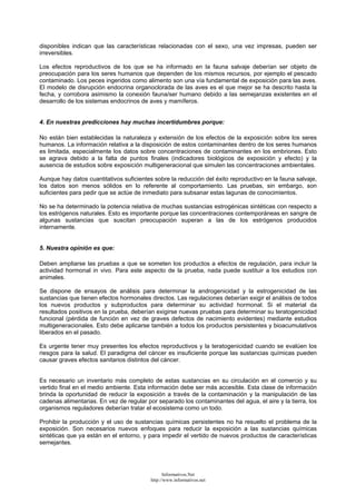 disponibles indican que las características relacionadas con el sexo, una vez impresas, pueden ser
irreversibles.
Los efectos reproductivos de los que se ha informado en la fauna salvaje deberían ser objeto de
preocupación para los seres humanos que dependen de los mismos recursos, por ejemplo el pescado
contaminado. Los peces ingeridos como alimento son una vía fundamental de exposición para las aves.
El modelo de disrupción endocrina organoclorada de las aves es el que mejor se ha descrito hasta la
fecha, y corrobora asimismo la conexión fauna/ser humano debido a las semejanzas existentes en el
desarrollo de los sistemas endocrinos de aves y mamíferos.
4. En nuestras predicciones hay muchas incertidumbres porque:
No están bien establecidas la naturaleza y extensión de los efectos de la exposición sobre los seres
humanos. La información relativa a la disposición de estos contaminantes dentro de los seres humanos
es limitada, especialmente los datos sobre concentraciones de contaminantes en los embriones. Esto
se agrava debido a la falta de puntos finales (indicadores biológicos de exposición y efecto) y la
ausencia de estudios sobre exposición multigeneracional que simulen las concentraciones ambientales.
Aunque hay datos cuantitativos suficientes sobre la reducción del éxito reproductivo en la fauna salvaje,
los datos son menos sólidos en lo referente al comportamiento. Las pruebas, sin embargo, son
suficientes para pedir que se actúe de inmediato para subsanar estas lagunas de conocimientos.
No se ha determinado la potencia relativa de muchas sustancias estrogénicas sintéticas con respecto a
los estrógenos naturales. Esto es importante porque las concentraciones contemporáneas en sangre de
algunas sustancias que suscitan preocupación superan a las de los estrógenos producidos
internamente.
5. Nuestra opinión es que:
Deben ampliarse las pruebas a que se someten los productos a efectos de regulación, para incluir la
actividad hormonal in vivo. Para este aspecto de la prueba, nada puede sustituir a los estudios con
animales.
Se dispone de ensayos de análisis para determinar la androgenicidad y la estrogenicidad de las
sustancias que tienen efectos hormonales directos. Las regulaciones deberían exigir el análisis de todos
los nuevos productos y subproductos para determinar su actividad hormonal. Si el material da
resultados positivos en la prueba, deberían exigirse nuevas pruebas para determinar su teratogenicidad
funcional (pérdida de función en vez de graves defectos de nacimiento evidentes) mediante estudios
multigeneracionales. Esto debe aplicarse también a todos los productos persistentes y bioacumulativos
liberados en el pasado.
Es urgente tener muy presentes los efectos reproductivos y la teratogenicidad cuando se evalúen los
riesgos para la salud. El paradigma del cáncer es insuficiente porque las sustancias químicas pueden
causar graves efectos sanitarios distintos del cáncer.
Es necesario un inventario más completo de estas sustancias en su circulación en el comercio y su
vertido final en el medio ambiente. Esta información debe ser más accesible. Esta clase de información
brinda la oportunidad de reducir la exposición a través de la contaminación y la manipulación de las
cadenas alimentarias. En vez de regular por separado los contaminantes del agua, el aire y la tierra, los
organismos reguladores deberían tratar el ecosistema como un todo.
Prohibir la producción y el uso de sustancias químicas persistentes no ha resuelto el problema de la
exposición. Son necesarios nuevos enfoques para reducir la exposición a las sustancias químicas
sintéticas que ya están en el entorno, y para impedir el vertido de nuevos productos de características
semejantes.
Informativos.Net
http://www.informativos.net
 