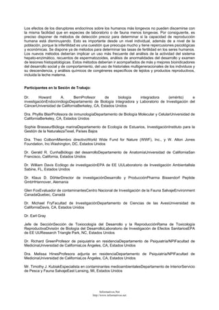 Los efectos de los disruptores endocrinos sobre los humanos más longevos no pueden discernirse con
la misma facilidad que en especies de laboratorio o de fauna menos longevas. Por consiguiente, es
preciso disponer de métodos de detección precoz para determinar si la capacidad de reproducción
humana está disminuyendo. Esto es importante desde un nivel individual, además de a nivel de la
población, porque la infertilidad es una cuestión que preocupa mucho y tiene repercusiones psicológicas
y económicas. Se dispone ya de métodos para determinar las tasas de fertilidad en los seres humanos.
Los nuevos métodos deberían implicar un uso más frecuente del análisis de la actividad del sistema
hepato-enzimático, recuentos de espermatozoides, análisis de anormalidades del desarrollo y examen
de lesiones histopatológicas. Estos métodos deberían ir acompañados de más y mejores bioindicadores
del desarrollo social y de comportamiento, del uso de historiales multigeneracionales de los individuos y
su descendencia, y análisis químicos de congéneres específicos de tejidos y productos reproductivos,
incluida la leche materna.
Participantes en la Sesión de Trabajo:
Dr. Howard A. BernProfesor de biología integradora (emérito) e
investigaciónEndocrinólogoDepartamento de Biología Integradora y Laboratorio de Investigación del
CáncerUniversidad de CaliforniaBerkeley, CA, Estados Unidos
Dra. Phyllis BlairProfesora de inmunologíaDepartamento de Biología Molecular y CelularUniversidad de
CaliforniaBerkeley, CA, Estados Unidos
Sophie BrasseurBióloga marinaDepartamento de Ecología de Estuarios, InvestigaciónInstituto para la
Gestión de la NaturalezaTexel, Países Bajos
Dra. Theo ColbornMiembro directivoWorld Wide Fund for Nature (WWF), Inc., y W. Alton Jones
Foundation, Inc.Washington, DC, Estados Unidos
Dr. Gerald R. CunhaBiólogo del desarrolloDepartamento de AnatomíaUniversidad de CaliforniaSan
Francisco, California, Estados Unidos
Dr. William Davis Ecólogo de investigaciónEPA de EE UULaboratorio de Investigación AmbientalIsla
Sabine, FL, Estados Unidos
Dr. Klaus D. DöhlerDirector de investigaciónDesarrollo y ProducciónPharma Bissendorf Peptide
GmbHHannover, Alemania
Glen FoxEvaluador de contaminantesCentro Nacional de Investigación de la Fauna SalvajeEnvironment
CanadaQuebec, Canadá
Dr. Michael FryFacultad de InvestigaciónDepartamento de Ciencias de las AvesUniversidad de
CaliforniaDavis, CA, Estados Unidos
Dr. Earl Gray
Jefe de SecciónSección de Toxiocología del Desarrollo y la ReproducciónRama de Toxicología
ReproductivaDivisión de Biología del DesarrolloLaboratorio de Investigación de Efectos SanitariosEPA
de EE UUResearch Triangle Park, NC, Estados Unidos
Dr. Richard GreenProfesor de psiquiatría en residenciaDepartamento de Psiquiatría/NPIFacultad de
MedicinaUniversidad de CaliforniaLos Ángeles, CA, Estados Unidos
Dra. Melissa HinesProfesora adjunta en residenciaDepartamento de Psiquiatría/NPIFacultad de
MedicinaUniversidad de CaliforniaLos Ángeles, CA, Estados Unidos
Mr. Timothy J. KubiakEspecialista en contaminantes medioambientalesDepartamento de InteriorServicio
de Pesca y Fauna SalvajeEast Lansing, MI, Estados Unidos
Informativos.Net
http://www.informativos.net
 