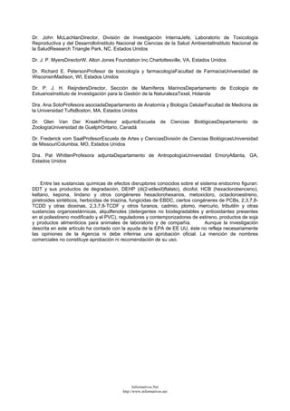 Dr. John McLachlanDirector, División de Investigación InternaJefe, Laboratorio de Toxicología
Reproductiva y del DesarrolloInstituto Nacional de Ciencias de la Salud AmbientalInstituto Nacional de
la SaludResearch Triangle Park, NC, Estados Unidos
Dr. J. P. MyersDirectorW. Alton Jones Foundation Inc.Charlottesville, VA, Estados Unidos
Dr. Richard E. PetersonProfesor de toxicología y farmacologíaFacultad de FarmaciaUniversidad de
WisconsinMadison, WI, Estados Unidos
Dr. P. J. H. ReijndersDirector, Sección de Mamíferos MarinosDepartamento de Ecología de
EstuariosInstituto de Investigación para la Gestión de la NaturalezaTexel, Holanda
Dra. Ana SotoProfesora asociadaDepartamento de Anatomía y Biología CelularFacultad de Medicina de
la Universidad TuftsBoston, MA, Estados Unidos
Dr. Glen Van Der KraakProfesor adjuntoEscuela de Ciencias BiológicasDepartamento de
ZoologíaUniversidad de GuelphOntario, Canadá
Dr. Frederick vom SaalProfesorEscuela de Artes y CienciasDivisión de Ciencias BiológicasUniversidad
de MissouriColumbia, MO, Estados Unidos
Dra. Pat WhittenProfesora adjuntaDepartamento de AntropologíaUniversidad EmoryAtlanta, GA,
Estados Unidos
Entre las sustancias químicas de efectos disruptores conocidos sobre el sistema endocrino figuran:
DDT y sus productos de degradación, DEHP (di(2-etilexil)ftalato), dicofol, HCB (hexaclorobenceno),
keltano, kepona, lindano y otros congéneres hexaclorohexanos, metoxicloro, octacloroestireno,
piretroides sintéticos, herbicidas de triazina, fungicidas de EBDC, ciertos congéneres de PCBs, 2,3,7,8-
TCDD y otras dioxinas, 2,3,7,8-TCDF y otros furanos, cadmio, plomo, mercurio, tributilín y otras
sustancias organoestánnicas, alquilfenoles (detergentes no biodegradables y antioxidantes presentes
en el poliestireno modificado y el PVC), reguladores y contemporizadores de estireno, productos de soja
y productos alimenticios para animales de laboratorio y de compañía. Aunque la investigación
descrita en este artículo ha contado con la ayuda de la EPA de EE UU, éste no refleja necesariamente
las opiniones de la Agencia ni debe inferirse una aprobación oficial. La mención de nombres
comerciales no constituye aprobación ni recomendación de su uso.
Informativos.Net
http://www.informativos.net
 