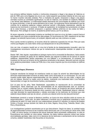 Los primeros delfines listados muertos o moribundos empezaron a llegar a las playas de Valencia en
julio de 1990, pero como llegaban de uno en uno, nadie sospechó que pudiera tratarse de otra cosa que
no fueran muertes naturales aisladas. Pero a mediados de agosto, empezaron a llegar a las playas
animales muertos en cantidades significativas: no sólo en Valencia, sino también en Cataluña, Mallorca
y las demás islas Baleares. La enfermedad estaba diezmando las comunidades de delfines que vivían
en aguas profundas, a más de veinte kilómetros de la costa. Los exámenes físicos demostraron que las
víctimas de la epidemia padecían colapso pulmonar parcial y dificultades respiratorias, además de
trastornos de movimiento y conducta. A finales de septiembre, la mortalidad fue aumentando a lo largo
de la costa francesa, y también empezaron a aparecer delfines enfermos en las costas de Italia y
Marruecos. Pero al llegar el invierno, la epidemia perdió fuerza y por fin se detuvo.
Al verano siguiente, la enfermedad virulenta se manifestó de nuevo en el sur de Italia y avanzó hacia el
este, llegando a la costa occidental de las islas griegas. En la primavera de 1993, reapareció en las islas
griegas y se extendió hacia el este y el nordeste, dejando cada vez más víctimas a su paso.
Para cuando remitió la epidemia, el recuento oficial de cadáveres superaba los mil cien. Pero por cada
víctima que llegaba a la costa había varias que desaparecían en las profundidades.
Una vez más, el asesino resultó ser un virus de la familia de los destemperados (moquillo), pero los
investigadores encontraron indicios de que la contaminación desempeñaba también un papel en la
matanza.
Desde 1987, Alex Aguilar, especialista en biología marina de la universidad de Barcelona, había estado
recogiendo muestras de grasa de los delfines listados que seguían la estela de los barcos en aguas
catalanas, disparándoles dardos especiales con una ballesta o un lanzaarpones. Al comparar sus
muestras con las que se tomaron de los cadáveres arrastrados a las playas, descubrió que las víctimas
de la epidemia presentaban niveles de PCBs dos o tres veces mayores que los encontrados en delfines
sanos.
1992: Copenhague, Dinamarca
Cualquier estudiante de biología de enseñanza media es capaz de advertir las deformidades de los
diminutos espermatozoides humanos al verlos nadar como renacuajos en un microscopio. En una sola
muestra puede haber algunos espermatozoides con dos cabezas, otros con dos colas, y alguno que
otro sin cabeza. Muchos no nadan como es debido, mostrando una inactividad total o una frenética
hiperactividad, en lugar de movimientos fuertes y acompasados.
Con el paso de los años, Niels Skakkebaek, especialista en reproducción de la universidad de
Copenhague, había observado que las anormalidades de los espermatozoides iban en aumento,
mientras que su número estaba decreciendo. Al mismo tiempo, la incidencia del cáncer testicular se
había triplicado en Dinamarca desde los años cuarenta a los ochenta. Skakkebaek observó, además,
una baja densidad de espermatozoides y células anormales en los testículos de hombres que más
adelante desarrollaban este tipo de cáncer. ¿Existía una relación entre los dos descubrimientos?
Skakkebaek comenzó a revisar la literatura científica, en busca de otros estudios sobre el número de
espermatozoides y, sobre todo, de datos referentes a hombres que no padecieran esterilidad ni otros
problemas de salud. En total, entre él y sus colaboradores revisaron 61 estudios, la mayoría de Estados
Unidos y Europa, aunque también los había de la India, Nigeria, Hong Kong, Tailandia, Brasil, Libia,
Perú y Escandinavia.
Los investigadores quedaron asombrados por lo que descubrieron. Según los datos, la cantidad media
de espermatozoides humanos en las muestras había disminuido casi un cincuenta por ciento entre 1938
y 1990. Al mismo tiempo, la incidencia del cáncer testicular había aumentado visiblemente, no sólo en
Escandinavia sino también en otros países. Además, los datos médicos parecían indicar que ciertas
anormalidades genitales, tales como el no descenso de los testículos o acortamiento de los conductos
urinarios, estaban haciéndose más frecuentes en los jóvenes.
Informativos.Net
http://www.informativos.net
 