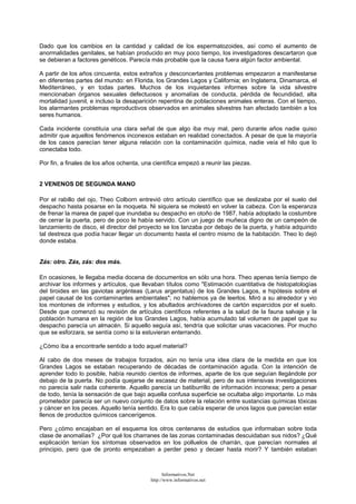 Dado que los cambios en la cantidad y calidad de los espermatozoides, así como el aumento de
anormalidades genitales, se habían producido en muy poco tiempo, los investigadores descartaron que
se debieran a factores genéticos. Parecía más probable que la causa fuera algún factor ambiental.
A partir de los años cincuenta, estos extraños y desconcertantes problemas empezaron a manifestarse
en diferentes partes del mundo: en Florida, los Grandes Lagos y California; en Inglaterra, Dinamarca, el
Mediterráneo, y en todas partes. Muchos de los inquietantes informes sobre la vida silvestre
mencionaban órganos sexuales defectuosos y anomalías de conducta, pérdida de fecundidad, alta
mortalidad juvenil, e incluso la desaparición repentina de poblaciones animales enteras. Con el tiempo,
los alarmantes problemas reproductivos observados en animales silvestres han afectado también a los
seres humanos.
Cada incidente constituía una clara señal de que algo iba muy mal, pero durante años nadie quiso
admitir que aquellos fenómenos inconexos estaban en realidad conectados. A pesar de que la mayoría
de los casos parecían tener alguna relación con la contaminación química, nadie veía el hilo que lo
conectaba todo.
Por fin, a finales de los años ochenta, una científica empezó a reunir las piezas.
2 VENENOS DE SEGUNDA MANO
Por el rabillo del ojo, Theo Colborn entrevió otro artículo científico que se deslizaba por el suelo del
despacho hasta posarse en la moqueta. Ni siquiera se molestó en volver la cabeza. Con la esperanza
de frenar la marea de papel que inundaba su despacho en otoño de 1987, había adoptado la costumbre
de cerrar la puerta, pero de poco le había servido. Con un juego de muñeca digno de un campeón de
lanzamiento de disco, el director del proyecto se los lanzaba por debajo de la puerta, y había adquirido
tal destreza que podía hacer llegar un documento hasta el centro mismo de la habitación. Theo lo dejó
donde estaba.
Zás: otro. Zás, zás: dos más.
En ocasiones, le llegaba media docena de documentos en sólo una hora. Theo apenas tenía tiempo de
archivar los informes y artículos, que llevaban títulos como "Estimación cuantitativa de histopatologías
del tiroides en las gaviotas argénteas (Larus argentatus) de los Grandes Lagos, e hipótesis sobre el
papel causal de los contaminantes ambientales"; no hablemos ya de leerlos. Miró a su alrededor y vio
los montones de informes y estudios, y los abultados archivadores de cartón esparcidos por el suelo.
Desde que comenzó su revisión de artículos científicos referentes a la salud de la fauna salvaje y la
población humana en la región de los Grandes Lagos, había acumulado tal volumen de papel que su
despacho parecía un almacén. Si aquello seguía así, tendría que solicitar unas vacaciones. Por mucho
que se esforzara, se sentía como si la estuvieran enterrando.
¿Cómo iba a encontrarle sentido a todo aquel material?
Al cabo de dos meses de trabajos forzados, aún no tenía una idea clara de la medida en que los
Grandes Lagos se estaban recuperando de décadas de contaminación aguda. Con la intención de
aprender todo lo posible, había reunido cientos de informes, aparte de los que seguían llegándole por
debajo de la puerta. No podía quejarse de escasez de material, pero de sus intensivas investigaciones
no parecía salir nada coherente. Aquello parecía un batiburrillo de información inconexa; pero a pesar
de todo, tenía la sensación de que bajo aquella confusa superficie se ocultaba algo importante. Lo más
prometedor parecía ser un nuevo conjunto de datos sobre la relación entre sustancias químicas tóxicas
y cáncer en los peces. Aquello tenía sentido. Era lo que cabía esperar de unos lagos que parecían estar
llenos de productos químicos cancerígenos.
Pero ¿cómo encajaban en el esquema los otros centenares de estudios que informaban sobre toda
clase de anomalías? ¿Por qué los charranes de las zonas contaminadas descuidaban sus nidos? ¿Qué
explicación tenían los síntomas observados en los polluelos de charrán, que parecían normales al
principio, pero que de pronto empezaban a perder peso y decaer hasta morir? Y también estaban
Informativos.Net
http://www.informativos.net
 