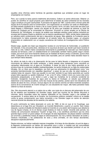 aquellos otros informes sobre hembras de gaviotas argénteas que anidaban juntas en lugar de
emparejarse con machos.
Pero, aun cuando la tarea parecía totalmente abrumadora, Colborn se sentía afortunada. Obtener un
puesto de científica en aquel proyecto para determinar el estado de salud ambiental de los Grandes
Lagos constituía una gran oportunidad. A principios de agosto de 1987, cuando entró a formar parte del
equipo de la Fundación para la Conservación, una organización no lucrativa con sede en Washington,
se había sentido orgullosa de sí misma y de su nueva carrera. Al fin y al cabo, hacía sólo dos años que
había llegado a Washington, siendo una abuela de 58 años que acababa de estrenar su título de
doctora en Zoología por la universidad de Wisconsin. Encontró su primer empleo en la Oficina de
Evaluación de Tecnologías, un equipo de análisis que realizaba estudios sobre política industrial por
encargo del Congreso (hasta su abolición por la mayoría republicana en 1995), donde había colaborado
en estudios sobre contaminación del aire y depuración de aguas. Más adelante, la Fundación para la
Conservación le había propuesto participar en el estudio sobre los Grandes Lagos, un proyecto
emprendido en colaboración con un equipo canadiense del Instituto de Investigaciones sobre Política
Pública.
Desde luego, aquello era mejor que despachar recetas en una farmacia de Carbondale, un pueblecito
de Colorado. A los cincuenta años, viéndose en la coyuntura de tener que decidir qué hacer durante el
resto de su vida, Colborn había considerado brevemente la posibilidad de reanudar sus interrumpidos
estudios de farmacia y abrir un establecimiento en Carbondale; también habría podido seguir criando
ovejas, que era lo que venía haciendo desde que se trasladó de Nueva Jersey a Colorado, quince años
atrás. Cualquiera de las dos opciones habría sido razonable, pero en cambio había decidido hacer lo
que siempre había deseado.
Su afición de toda la vida a la observación de las aves la había llevado a integrarse en el pujante
movimiento de defensa del medio ambiente, y había pasado años trabajando como voluntaria en
campañas relacionadas con el agua en Occidente. A pesar de todo lo que había aprendido en la
primera línea de numerosas batallas medioambientales, se sentía limitada por su falta de credenciales
oficiales. Sin un título que la respaldara, era fácil que sus adversarios la descalificaran como "una
ancianita bienintencionada con zapatillas deportivas", a pesar de que era alta, de edad mediana, y
calzaba botas de vaquero. Claro que aquello no era todo: también lo que había aprendido por cuenta
propia había aguzado su apetito intelectual. Y así, a los 51 años, Colborn inició una nueva vida como
estudiante posgraduada, y se dedicó a subir y bajar las montañas de la vertiente occidental de
Colorado, recogiendo muestras de agua para su tesina en Ecología: un estudio que pretendía
determinar si los insectos acuáticos, como las moscas de las piedras, podían servir de indicadores del
estado de salud de ríos y arroyos. Aunque alguno de sus tutores varones se había mostrado escéptico
acerca de la conveniencia de invertir energía en una estudiante tan mayor, ella había persistido hasta
obtener su título de doctora.
Zás. Otro documento aterrizó a un palmo de su silla: una copia de un discurso del gobernador de uno
de los estados que bordeaban los Grandes Lagos. Igual que muchos de los demás discursos e
informes, decía maravillas sobre las mejoras realizadas en los Grandes Lagos y las señales de
recuperación. A ambos lados de la frontera, los funcionarios públicos cantaban victoria en la batalla
contra la grave contaminación que había convertido a los Grandes Lagos en centro de atención
nacional durante las décadas de los sesenta y los setenta.
El punto culminante se había alcanzado en junio de 1969, el día en que el río Cuyahoga, que
desemboca en el lago Erie por Cleveland, se incendió literalmente y quemó un puente. Seis meses
después, cuando el alcalde de Cleveland explicó el incendio en una sesión del Congreso que debatía la
Ley de Aguas Limpias, el río en llamas ocupó titulares en toda la nación. Durante este período, los
medios de comunicación declararon "muerto" al lago Erie, y los científicos advirtieron que los otros
grandes lagos corrían un grave peligro. En el apogeo de esta degradación, las playas estaban cubiertas
por enormes y pestilentes masas de algas en descomposición, los ríos y bahías rebosaban de aceite y
residuos industriales, y las poblaciones de aves y otros animales, en otro tiempo abundantes,
decayeron espectacularmente.
Desde entonces, se habían realizado mejoras innegables. A lo largo de dos décadas, el puré de algas y
la flagrante contaminación se habían ido reduciendo poco a poco, a medida que las comunidades
locales construían plantas de depuración de aguas residuales, las autoridades prohibían el uso de
Informativos.Net
http://www.informativos.net
 