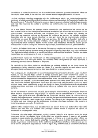 En medio de la excitación provocada por la acumulación de evidencias que relacionaban los HAPs con
los tumores de los peces, el discurso final de la reunión aportó una perspectiva más moderada.
Los que intentaban descubrir conexiones entre los problemas de salud y los contaminantes estaban
perdiendo la batalla, declaró Bengt-Erik Bengtsson, director del Laboratorio de Toxicología Acuática del
Consejo Sueco de Protección Ambiental. A pesar de algunos avances notables, los toxicólogos se veían
cada vez más incapaces de analizar e identificar los contaminantes que encontraban en el medio
ambiente.
En el mar Báltico, informó, los biólogos habían comunicado una disminución del tamaño de los
testículos de los peces, una condición aparentemente relacionada con la cantidad de contaminación con
organoclorados, compuestos artificiales que contienen cloro. Pero no habían sido capaces de
determinar qué sustancia química era la causa del problema, ya que con los métodos analíticos
disponibles sólo se había logrado identificar un seis por ciento de los organoclorados sintéticos
encontrados en aguas del Báltico. Las empresas químicas, dijo Bengtsson, lanzaban cada año al
mercado cientos de nuevos productos sintéticos, con tal rapidez que los toxicólogos y las agencias
reguladoras no tenían tiempo de diseñar nuevos análisis para detectarlos. Ya era una hazaña que los
investigadores hubieran conseguido relacionar algo con algo, con tantas sustancias, y tantos efectos.
El instinto de Colborn le dijo que el discurso de Bengtsson contenía una importante pista acerca de la
cantidad de sustancias que actuaban sobre la fauna de los Grandes Lagos y de otros muchos lugares.
Pero dado su inmediato interés en la cuestión del cáncer, se lo quitó de la cabeza. Tendrían que pasar
meses hasta que se diera cuenta de toda su importancia.
Cuando Colborn regresó de Toronto con sus fotos desagradables y un renovado entusiasmo por la
abrumadora tarea que tenía por delante, los informes sobre salud pública que había solicitado la
estaban aguardando sobre la mesa de su despacho.
Se zambulló en los datos sanitarios, centrándose de manera especial en las zonas donde los
investigadores habían encontrado peces con cáncer. Si la naturaleza estaba lanzando avisos, razonó,
allí era donde se podía esperar encontrar altas tasas de cáncer en seres humanos.
Para su disgusto, los estudios sobre el cáncer realizados en la cuenca de los Grandes Lagos resultaron
inútiles, ya que ninguno había durado el tiempo suficiente para sacar conclusiones acerca de
tendencias o riesgos comparativos en las regiones que bordeaban los lagos. Así pues, Colborn pasó a
revisar informes más amplios sobre cánceres humanos en los Estados Unidos y Canadá. Estudió con
detenimiento los informes y gráficos durante horas, analizando los datos desde varios puntos de vista
para ver si podía distinguir alguna pauta significativa. Al no encontrar nada, lo repasó todo con un nuevo
enfoque: buscó casos repetidos de un solo tipo de cáncer, tasas de incidencia general más elevadas,
pautas geográficas anómalas en la incidencia del cáncer, y cualquier otra cosa que se saliera de lo
corriente.
Por fin, tras meses de concienzudo esfuerzo, se vio obligada a reconocer que, mirara como mirara los
datos, éstos no proporcionaban ningún apoyo a la hipótesis de que los habitantes de la cuenca de los
Grandes Lagos padecieran más cánceres que los pobladores de otras zonas de Estados Unidos y
Canadá. Sorprendentemente, parecía ocurrir lo contrario. La tasa de incidencia de algunos cánceres era
más baja en los Grandes Lagos que en otras regiones. Sencillamente, en los registros de salud pública
no había nada que indicara que las poblaciones próximas a los lagos sufrieran más cánceres o
presentaran pautas anormales de incidencia.
Colborn estaba desconcertada. Las elevadas tasas de cáncer de las que tanto había oído hablar
parecían ser más mito que realidad. Tras perseguir durante meses al espectro del cáncer, se
encontraba en un callejón sin salida.
Enfrentada con esta grave contrariedad, volvió a prestar atención a la literatura sobre la fauna,
procurando decidir con claridad hacia dónde dirigir sus siguientes pasos. Y estando allí sentada,
rodeada de cajas repletas de estudios sobre animales, lo evidente se le reveló de golpe. ¿Cómo era
posible que no se hubiera dado cuenta antes? La investigación sobre el cáncer en los peces sería un
estudio muy incisivo, pero la mayoría de los problemas que afectaban a la fauna no tenía nada que ver
con el cáncer. Excepto en los peces que vivían en aguas muy contaminadas, el cáncer era una rareza
Informativos.Net
http://www.informativos.net
 