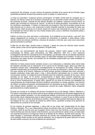 excepcional. Sin embargo, un gran número de especies animales de la cuenca de los Grandes Lagos
presentaba problemas de salud que parecían poner en peligro su supervivencia.
La frase es automática: "sustancia química cancerígena". El hábito mental está tan arraigado que ni
siquiera nos damos cuenta de la ecuación conceptual que ha dominado nuestra manera de pensar en
los productos químicos. Durante las tres últimas décadas, las palabras "sustancia química tóxica" se
habían casi convertido en sinónimo de "cáncer", no sólo en la mente del público, sino también en la de
los científicos y autoridades. Y Colborn no había sido una excepción. Pero ahora se daba cuenta de que
esta obsesión por el cáncer y las mutaciones le había impedido entender la diversidad de datos que
había reunido. Dejar de pensar en el cáncer resultó ser el paso más importante de su recorrido, ya que
al contemplar los mismos datos con otra mirada empezó poco a poco a identificar importantes pistas y
ver a dónde conducían.
Colborn no tenía muy claro qué hacer a continuación. Si el problema no era el cáncer, ¿qué era? Aún
seguía chapoteando sin avanzar en un pantano de información no digerida. A estas alturas, había
reunido cientos de artículos científicos y docenas de estudios e informes, pero cada nuevo documento
parecía aumentar la confusión.
A falta de una idea mejor, decidió volver a empezar, y leerse de nuevo los informes sobre visones,
nutrias, peces y aves como la gaviota argéntea o el águila calva.
Poco antes, por recomendación del director del proyecto, Colborn había viajado a Hull, en las
proximidades de Ottawa, para entrevistarse con Mike Gilbertson, Glen Fox y otros veteranos
investigadores del Servicio Canadiense de la Vida Salvaje, que llevaban más de una década estudiando
los problemas de la fauna de los Grandes Lagos. El viaje había resultado muy fructífero, no sólo por la
información que había reunido, sino también por las amistades profesionales que había entablado en
aquel primer encuentro.
Gilbertson le había proporcionado completo acceso a sus meticulosos y ordenados datos sobre todas
las especies animales que se reproducen en la cuenca de los Grandes Lagos, datos que había ido
reuniendo durante años, ordenándolos cronológicamente en archivadores de anillas. Colborn había
quedado impresionada por la pulcritud del trabajo y por los años de dedicación y estudio que denotaba.
Con gran sentido de la historia, Gilbertson se había tomado grandes molestias para reunir artículos y
estudios publicados medio siglo antes o más, y dicha literatura demostraba que no existía ninguna
comunicación anterior a la Segunda Guerra Mundial sobre los problemas actuales de las aves y otros
animales de los lagos. En el archivo correspondiente al águila calva encontró evidencias que
demostraban que, durante el período de posguerra, el pigargo europeo había sufrido un declive paralelo
al de su primo norteamericano, el águila calva, además de una serie de informes que detallaban las
concentraciones de contaminantes químicos sintéticos encontrados en ambas especies. Los archivos
de Colborn se habían enriquecido considerablemente con fotocopias de los de Gilbertson, pero mucho
más valiosas habían resultado sus conversaciones, durante las cuales Gilbertson había compartido
generosamente su amplia experiencia.
Durante una comida en la cafetería del Servicio Canadiense de la Vida Salvaje, Colborn, Gilbertson y
Fox habían comentado que los datos sobre la fauna salvaje contradecían las frecuentes alegaciones de
que los lagos estaban saneados. Los dos canadienses estaban convencidos de que los problemas de la
fauna tenían claras implicaciones para la salud humana y constituían un aviso al que se debía prestar
atención. Durante su revisión de la literatura científica, Colborn había quedado fascinada por algunos de
los trabajos de Fox, que, además de reseñar los daños físicos, aportaban pruebas de la aparición de
alteraciones de conducta en los animales.
En las colonias de gaviotas argénteas, y sobre todo en las zonas más contaminadas de los lagos
Ontario y Michigan, Fox y sus colaboradores habían encontrado nidos con el doble de huevos que los
normales, señal de que las aves que ocupaban dichos nidos eran dos hembras, en lugar de la pareja
macho-hembra que sería de esperar. Este fenómeno, que aún persistía en ciertas zonas, se había dado
con especial frecuencia en la segunda mitad de la década de los setenta. Durante dicho período, Fox
había recogido y conservado diecisiete embriones de charrán casi completamente desarrollados, así
como polluelos recién nacidos en las colonias afectadas, con la esperanza de poder descubrir la causa
de esta insólita conducta y de otros problemas de reproducción.
Informativos.Net
http://www.informativos.net
 