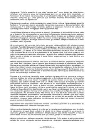 atentamente. Tenía la sensación de que estas "gaviotas gays", como alguien las había llamado,
constituían una importante pieza del rompecabezas, pero aún no sabía cómo interpretarlo. La
feminización de los machos era consecuencia de una alteración hormonal. Aquello afectaba al sistema
endocrino, compuesto por varias glándulas que controlan funciones fundamentales, como el
metabolismo básico y la reproducción.
Prácticamente, aquello era todo lo que sabía sobre endocrinología moderna. Había estudiado algo en la
facultad de Farmacia, pero durante las décadas transcurridas los avances en dicho campo habían sido
revolucionarios. Y la endocrinología no formaba parte de la preparación normal de los ecólogos. Si
quería seguir esta línea de investigación, tendría que aprender más.
Varios tratados recientes de endocrinología se unieron a los montones de archivos que cubrían la mesa
de su despacho. Sus primeros esfuerzos por dominar los fundamentos del sistema endocrino resultaron
frustrantes en extremo. Los textos eran densos, ilegibles y llenos de siglas que la obligaban a consultar
constantemente páginas anteriores. Colborn no empezó a realizar progresos hasta que encontró un
texto práctico y asequible, Fisiología endocrina clínica, que mantuvo siempre al alcance de la mano
durante los meses siguientes.
Al concentrarse en las hormonas, ciertos datos que antes había pasado por alto adquirieron nuevo
significado. Recordó el discurso de Bengtsson, el toxicólogo sueco que había explicado cómo disminuía
el tamaño de los testículos de los peces a medida que aumentaba la contaminación del mar Báltico con
organoclorados. ¿Se trataba de un síntoma de trastorno hormonal? Consultó de nuevo los informes
sobre anomalías en la conducta de apareamiento de las águilas calvas, que habían precedido a la
aparición de huevos con cascarones defectuosos y al declive de la población de estas águilas. Las aves
habían perdido el interés por aparearse. Y ahora Colborn sospechaba que se había debido a una
alteración hormonal.
Mientras seguía repasando los archivos, otras cosas le llamaron la atención. Empezaba a distinguirse
una pauta. Aves, mamíferos y peces parecían estar sufriendo problemas de reproducción similares.
Muchas veces, aunque los adultos que vivían en la zona de los lagos se reprodujeran, sus vástagos no
sobrevivían. Colborn empezó a centrarse en estudios que comparaban las poblaciones de los Grandes
Lagos con otras de tierra adentro. En todos los casos, la fauna del lago, que por lo demás parecía sana,
tenía mucho menos éxito en la producción de descendencia viable. Parecía que la contaminación de los
padres afectaba de algún modo a los hijos.
Entonces se le ocurrió que los estudios sobre los efectos de la exposición de personas a productos
químicos sintéticos se habían centrado principalmente en la incidencia del cáncer en los adultos
expuestos. Sólo unos pocos habían investigado los posibles efectos en los hijos de individuos
expuestos, pero Colborn recordó haber leído un estudio sobre los hijos de mujeres que comían
habitualmente pescado de los Grandes Lagos. Escarbó en sus archivos hasta encontrarlo y lo volvió a
leer. El estudio, realizado por Sandra y Joseph Jacobson, psicólogos de la universidad estatal de
Wayne en Detroit, había encontrado indicios de que el nivel de contaminación química en la madre
afectaba al desarrollo del niño. Los hijos de mujeres que habían comido pescado dos o tres veces al
mes nacían antes, pesaban menos y tenían la cabeza más pequeña que los hijos de mujeres que no
comían pescado. Por añadidura, cuanto más elevado era el nivel de PCBs -compuestos químicos
industriales persistentes que contaminan habitualmente el pescado de los Grandes Lagos- en la sangre
del cordón umbilical, más bajas eran las puntuaciones de los niños en las pruebas de desarrollo
neurológico, incluyendo varios parámetros, como la memoria a corto plazo, que tienden a predecir el
posterior coeficiente de inteligencia.
El paralelismo entre este estudio sobre seres humanos y los efectos observados en la descendencia de
animales salvajes era tan interesante como perturbador.
Colborn continuó trabajando, siguiendo el rumbo que le marcaban sus investigaciones, pero el estudio
de los Jacobson le seguía dando vueltas en la cabeza, con la molesta sensación de una pregunta no
respondida. ¿Habían buscado los científicos en el lugar adecuado para detectar efectos? A lo mejor, el
estudio de los Jacobson era más importante de lo que parecía, y nadie se había dado cuenta.
Al seguir profundizando, se hicieron evidentes más paralelismos. En los análisis de tejidos de animales
salvajes, los mismos compuestos químicos aparecían una y otra vez en las especies afectadas, entre
Informativos.Net
http://www.informativos.net
 