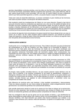 gaviotas, desarrollaban conductas extrañas, como los nidos con dos hembras, mientras que otras, como
el cormorán de Florida, presentaban defectos congénitos bien aparentes, como patas deformes, falta de
ojos, espina dorsal torcida y picos anormales. Una vez más, en cuanto Colborn se puso a reflexionar
sobre lo que había aprendido siguiendo su instinto, una pauta empezó a surgir del rompecabezas.
Todos eran casos de desarrollo defectuoso, un proceso controlado en gran medida por las hormonas.
Casi todos se podían achacar a la disrupción del sistema endocrino.
Esta revelación orientó las investigaciones de Colborn en una nueva dirección. Empezó a leer todo lo
que pudo encontrar sobre los compuestos que aparecían una y otra vez en los análisis de tejidos de los
animales que tenían problemas para engendrar descendientes viables. No tardó en descubrir que las
pruebas y estudios realizados por los fabricantes y por las agencias reguladoras oficiales se habían
centrado principalmente en la cuestión de si las sustancias eran o no cancerígenas, pero en la literatura
científica que revisó encontró datos suficientes para confirmar que su intuición había sido acertada.
Los venenos de segunda mano encontrados en la grasa corporal de la fauna salvaje tenían una cosa en
común: de un modo o de otro, todos actuaban sobre el sistema endocrino, que controla los procesos
vitales del organismo y dirige las fases críticas del desarrollo prenatal. Los venenos de segunda mano
eran disruptores del funcionamiento de las hormonas.
3 MENSAJEROS QUÍMICOS
Continuando con su investigación sobre las hormonas, Theo Colborn descubrió una pieza fundamental
del rompecabezas en la obra de Frederick vom Saal, biólogo de la universidad de Missouri. Los
estudios de Vom Saal sobre cómo las hormonas nos hacen ser lo que somos constituyen una
fascinante aventura científica por derecho propio. En una serie de experimentos con ratones, demostró
que pequeñas variaciones hormonales antes del nacimiento pueden tener consecuencias muy
importantes que duran toda la vida. Sus trabajos contribuyeron a resaltar los peligros planteados por los
productos químicos sintéticos capaces de alterar y actuar como disruptores de los sistemas
hormonales.
Las investigaciones de Vom Saal sobre el maravilloso mundo de las hormonas comenzaron en 1976,
después de obtener su doctorado por la universidad de Texas en Austin, y se inspiraron en la conducta
de los ratones de laboratorio. Como muchos otros biólogos posdoctorados, Vom Saal se pasaba la
mayor parte del tiempo en el laboratorio, y una de sus tareas habituales consistía en criar ratones.
Actuando como casamentero ratonil, que organizaba encuentros entre machos ansiosos y hembras
receptivas, se sintió intrigado por las relaciones que entablaban los animales al cambiarlos de una jaula
a otra.
Al principio, todos aquellos animalitos blancos y de ojos rosados parecían copias idénticas unos de
otros. Pero al observar a las hembras correteando en las jaulas de apareamiento, empezaron a
distinguirse individuos entre la multitud. Siempre que devolvía una hembra a una jaula colectiva que
contenía otra media docena de hembras, una de éstas atacaba a la intrusa. Se trataba de ratonas con
carácter, animales feroces que agitaban la cola amenazadoramente y arremetían contra sus
compañeras de modales más suaves.
Esta diferencia de conducta entre unas hembras y otras resultaba sorprendente y desconcertante.
Todos los ratones procedían de una misma estirpe de laboratorio, criada endogámicamente durante
generaciones. Sus dotaciones genéticas eran prácticamente idénticas.
Esta sencilla observación decidió el rumbo de la carrera de Vom Saal en biología de la reproducción.
Durante los años siguientes, ideó docenas de experimentos para sondear el misterio de por qué dos
ratones con dotaciones genéticas casi idénticas podían comportarse de modos tan diferentes.
Está muy arraigada la idea de que los genes son los que deciden el destino, y que identificando los
genes responsables se puede explicar todo, desde el cáncer a la homosexualidad. Pero en una serie de
artículos científicos, Vom Saal demostró que existen otras fuerzas poderosas que moldean a los
individuos -tanto hembras como machos- antes del nacimiento. Los genes no lo explican todo, ni mucho
menos.
Informativos.Net
http://www.informativos.net
 