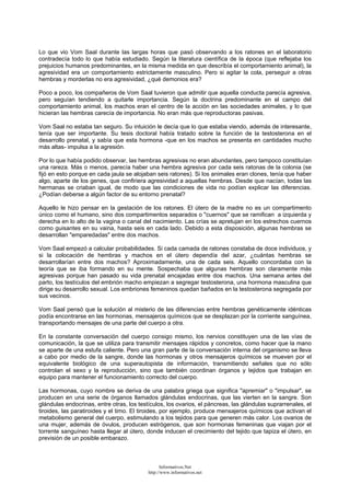 Lo que vio Vom Saal durante las largas horas que pasó observando a los ratones en el laboratorio
contradecía todo lo que había estudiado. Según la literatura científica de la época (que reflejaba los
prejuicios humanos predominantes, en la misma medida en que describía el comportamiento animal), la
agresividad era un comportamiento estrictamente masculino. Pero si agitar la cola, perseguir a otras
hembras y morderlas no era agresividad, ¿qué demonios era?
Poco a poco, los compañeros de Vom Saal tuvieron que admitir que aquella conducta parecía agresiva,
pero seguían tendiendo a quitarle importancia. Según la doctrina predominante en el campo del
comportamiento animal, los machos eran el centro de la acción en las sociedades animales, y lo que
hicieran las hembras carecía de importancia. No eran más que reproductoras pasivas.
Vom Saal no estaba tan seguro. Su intuición le decía que lo que estaba viendo, además de interesante,
tenía que ser importante. Su tesis doctoral había tratado sobre la función de la testosterona en el
desarrollo prenatal, y sabía que esta hormona -que en los machos se presenta en cantidades mucho
más altas- impulsa a la agresión.
Por lo que había podido observar, las hembras agresivas no eran abundantes, pero tampoco constituían
una rareza. Más o menos, parecía haber una hembra agresiva por cada seis ratonas de la colonia (se
fijó en esto porque en cada jaula se alojaban seis ratones). Si los animales eran clones, tenía que haber
algo, aparte de los genes, que confiriera agresividad a aquellas hembras. Desde que nacían, todas las
hermanas se criaban igual, de modo que las condiciones de vida no podían explicar las diferencias.
¿Podían deberse a algún factor de su entorno prenatal?
Aquello le hizo pensar en la gestación de los ratones. El útero de la madre no es un compartimento
único como el humano, sino dos compartimentos separados o "cuernos" que se ramifican a izquierda y
derecha en lo alto de la vagina o canal del nacimiento. Las crías se apretujan en los estrechos cuernos
como guisantes en su vaina, hasta seis en cada lado. Debido a esta disposición, algunas hembras se
desarrollan "emparedadas" entre dos machos.
Vom Saal empezó a calcular probabilidades. Si cada camada de ratones constaba de doce individuos, y
si la colocación de hembras y machos en el útero dependía del azar, ¿cuántas hembras se
desarrollarían entre dos machos? Aproximadamente, una de cada seis. Aquello concordaba con la
teoría que se iba formando en su mente. Sospechaba que algunas hembras son claramente más
agresivas porque han pasado su vida prenatal encajadas entre dos machos. Una semana antes del
parto, los testículos del embrión macho empiezan a segregar testosterona, una hormona masculina que
dirige su desarrollo sexual. Los embriones femeninos quedan bañados en la testosterona segregada por
sus vecinos.
Vom Saal pensó que la solución al misterio de las diferencias entre hembras genéticamente idénticas
podía encontrarse en las hormonas, mensajeros químicos que se desplazan por la corriente sanguínea,
transportando mensajes de una parte del cuerpo a otra.
En la constante conversación del cuerpo consigo mismo, los nervios constituyen una de las vías de
comunicación, la que se utiliza para transmitir mensajes rápidos y concretos, como hacer que la mano
se aparte de una estufa caliente. Pero una gran parte de la conversación interna del organismo se lleva
a cabo por medio de la sangre, donde las hormonas y otros mensajeros químicos se mueven por el
equivalente biológico de una superautopista de información, transmitiendo señales que no sólo
controlan el sexo y la reproducción, sino que también coordinan órganos y tejidos que trabajan en
equipo para mantener el funcionamiento correcto del cuerpo.
Las hormonas, cuyo nombre se deriva de una palabra griega que significa "apremiar" o "impulsar", se
producen en una serie de órganos llamados glándulas endocrinas, que las vierten en la sangre. Son
glándulas endocrinas, entre otras, los testículos, los ovarios, el páncreas, las glándulas suprarrenales, el
tiroides, las paratiroides y el timo. El tiroides, por ejemplo, produce mensajeros químicos que activan el
metabolismo general del cuerpo, estimulando a los tejidos para que generen más calor. Los ovarios de
una mujer, además de óvulos, producen estrógenos, que son hormonas femeninas que viajan por el
torrente sanguíneo hasta llegar al útero, donde inducen el crecimiento del tejido que tapiza el útero, en
previsión de un posible embarazo.
Informativos.Net
http://www.informativos.net
 