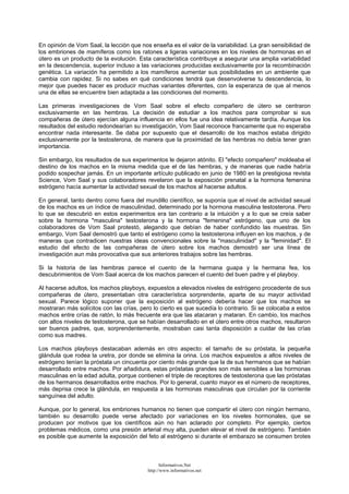 En opinión de Vom Saal, la lección que nos enseña es el valor de la variabilidad. La gran sensibilidad de
los embriones de mamíferos como los ratones a ligeras variaciones en los niveles de hormonas en el
útero es un producto de la evolución. Esta característica contribuye a asegurar una amplia variabilidad
en la descendencia, superior incluso a las variaciones producidas exclusivamente por la recombinación
genética. La variación ha permitido a los mamíferos aumentar sus posibilidades en un ambiente que
cambia con rapidez. Si no sabes en qué condiciones tendrá que desenvolverse tu descendencia, lo
mejor que puedes hacer es producir muchas variantes diferentes, con la esperanza de que al menos
una de ellas se encuentre bien adaptada a las condiciones del momento.
Las primeras investigaciones de Vom Saal sobre el efecto compañero de útero se centraron
exclusivamente en las hembras. La decisión de estudiar a los machos para comprobar si sus
compañeras de útero ejercían alguna influencia en ellos fue una idea relativamente tardía. Aunque los
resultados del estudio redondearían su investigación, Vom Saal reconoce francamente que no esperaba
encontrar nada interesante. Se daba por supuesto que el desarrollo de los machos estaba dirigido
exclusivamente por la testosterona, de manera que la proximidad de las hembras no debía tener gran
importancia.
Sin embargo, los resultados de sus experimentos le dejaron atónito. El "efecto compañero" moldeaba el
destino de los machos en la misma medida que el de las hembras, y de maneras que nadie habría
podido sospechar jamás. En un importante artículo publicado en junio de 1980 en la prestigiosa revista
Science, Vom Saal y sus colaboradores revelaron que la exposición prenatal a la hormona femenina
estrógeno hacía aumentar la actividad sexual de los machos al hacerse adultos.
En general, tanto dentro como fuera del mundillo científico, se suponía que el nivel de actividad sexual
de los machos es un índice de masculinidad, determinado por la hormona masculina testosterona. Pero
lo que se descubrió en estos experimentos era tan contrario a la intuición y a lo que se creía saber
sobre la hormona "masculina" testosterona y la hormona "femenina" estrógeno, que uno de los
colaboradores de Vom Saal protestó, alegando que debían de haber confundido las muestras. Sin
embargo, Vom Saal demostró que tanto el estrógeno como la testosterona influyen en los machos, y de
maneras que contradicen nuestras ideas convencionales sobre la "masculinidad" y la "feminidad". El
estudio del efecto de las compañeras de útero sobre los machos demostró ser una línea de
investigación aun más provocativa que sus anteriores trabajos sobre las hembras.
Si la historia de las hembras parece el cuento de la hermana guapa y la hermana fea, los
descubrimientos de Vom Saal acerca de los machos parecen el cuento del buen padre y el playboy.
Al hacerse adultos, los machos playboys, expuestos a elevados niveles de estrógeno procedente de sus
compañeras de útero, presentaban otra característica sorprendente, aparte de su mayor actividad
sexual. Parece lógico suponer que la exposición al estrógeno debería hacer que los machos se
mostraran más solícitos con las crías, pero lo cierto es que sucedía lo contrario. Si se colocaba a estos
machos entre crías de ratón, lo más frecuente era que las atacaran y mataran. En cambio, los machos
con altos niveles de testosterona, que se habían desarrollado en el útero entre otros machos, resultaron
ser buenos padres, que, sorprendentemente, mostraban casi tanta disposición a cuidar de las crías
como sus madres.
Los machos playboys destacaban además en otro aspecto: el tamaño de su próstata, la pequeña
glándula que rodea la uretra, por donde se elimina la orina. Los machos expuestos a altos niveles de
estrógeno tenían la próstata un cincuenta por ciento más grande que la de sus hermanos que se habían
desarrollado entre machos. Por añadidura, estas próstatas grandes son más sensibles a las hormonas
masculinas en la edad adulta, porque contienen el triple de receptores de testosterona que las próstatas
de los hermanos desarrollados entre machos. Por lo general, cuanto mayor es el número de receptores,
más deprisa crece la glándula, en respuesta a las hormonas masculinas que circulan por la corriente
sanguínea del adulto.
Aunque, por lo general, los embriones humanos no tienen que compartir el útero con ningún hermano,
también su desarrollo puede verse afectado por variaciones en los niveles hormonales, que se
producen por motivos que los científicos aún no han aclarado por completo. Por ejemplo, ciertos
problemas médicos, como una presión arterial muy alta, pueden elevar el nivel de estrógeno. También
es posible que aumente la exposición del feto al estrógeno si durante el embarazo se consumen brotes
Informativos.Net
http://www.informativos.net
 