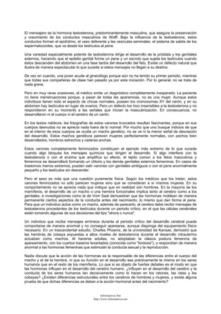 El mensajero es la hormona testosterona, predominantemente masculina, que asegura la preservación
y crecimiento de los conductos masculinos de Wolff. Bajo la influencia de la testosterona, estos
conductos forman el epidídimo, el vaso deferente y las vesículas seminales: el sistema de salida de los
espermatozoides, que va desde los testículos al pene.
Una variedad especialmente potente de testosterona dirige el desarrollo de la próstata y los genitales
externos, haciendo que el epitelio genital forme un pene y un escroto que sujeta los testículos cuando
éstos descienden del abdomen en una fase tardía del desarrollo del feto. Existe un defecto natural que
ilustra de manera espectacular lo que sucede si estos mensajes no llegan a su destino.
De vez en cuando, una joven acude al ginecólogo porque aún no ha tenido su primer periodo, mientras
que todas sus compañeras de clase han pasado ya por esta iniciación. Por lo general, no se trata de
nada grave.
Pero en muy raras ocasiones, el médico emite un diagnóstico completamente inesperado. La paciente
no tiene menstruaciones porque, a pesar de todas las apariencias, no es una mujer. Aunque estos
individuos tienen todo el aspecto de chicas normales, poseen los cromosomas XY del varón, y en su
abdomen hay testículos en lugar de ovarios. Pero un defecto los hizo insensibles a la testosterona y no
respondieron en su momento a las señales que inician la masculinización. En consecuencia, no
desarrollaron ni el cuerpo ni el cerebro de un varón.
En los textos médicos, las fotografías de estos varones truncados resultan fascinantes, porque en sus
cuerpos desnudos no se aprecia nada fuera de lo normal. Por mucho que uno busque indicios de que
en el interior de esos cuerpos se oculta un macho genético, no se ve ni la menor señal de desviación
del desarrollo. Estos machos genéticos parecen mujeres perfectamente normales, con pechos bien
desarrollados, hombros estrechos y caderas anchas.
Estos varones completamente feminizados constituyen el ejemplo más extremo de lo que sucede
cuando algo bloquea los mensajes químicos que dirigen el desarrollo. Si algo interfiere con la
testosterona o con el enzima que amplifica su efecto, el tejido común a los fetos masculinos y
femeninos se desarrollará formando un clítoris y los demás genitales externos femeninos. En casos de
trastornos menos extremos, pueden salir varones con genitales ambiguos o con el pene anormalmente
pequeño y los testículos sin descender.
Pero el sexo es más que una cuestión puramente física. Según los médicos que los tratan, estos
varones feminizados no sólo parecen mujeres sino que se consideran a sí mismos mujeres. En su
comportamiento no se aprecia nada que indique que en realidad son hombres. En la mayoría de los
mamíferos, el desarrollo de un macho o una hembra funcionales implica tanto al cerebro como a los
genitales, e investigaciones como la de Vom Saal demuestran que las hormonas moldean de manera
permanente ciertos aspectos de la conducta antes del nacimiento, lo mismo que dan forma al pene.
Para que un individuo actúe como un macho, además de parecerlo, el cerebro debe recibir mensajes de
testosterona procedentes de los testículos durante un periodo crítico, en el que las células cerebrales
están tomando algunas de sus decisiones del tipo "ahora o nunca".
Un individuo que reciba mensajes erróneos durante el periodo crítico del desarrollo cerebral puede
comportarse de manera anormal y no conseguir aparearse, aunque disponga del equipamiento físico
necesario. En un trascendental estudio, Charles Phoenix, de la universidad de Kansas, demostró que
las hembras de cobaya expuestas a altos niveles de testosterona durante el desarrollo intrauterino
actuaban como machos. Al hacerse adultas, no adoptaban la clásica postura femenina de
apareamiento, con los cuartos traseros levantados (conocida como "lordosis"), o respondían de manera
anormal a las hormonas femeninas que estimulan la conducta sexual y la reproducción.
Nadie discute que la acción de las hormonas es la responsable de las diferencias entre el cuerpo del
macho y el de la hembra, ni que su función en el desarrollo sea prácticamente la misma en los seres
humanos que en el resto de los mamíferos. Lo que si es objeto de fuertes debates es el modo en que
las hormonas influyen en el desarrollo del cerebro humano. ¿Influyen en el desarrollo del cerebro y la
conducta de los seres humanos tan decisivamente como lo hacen en los ratones, las ratas y las
cobayas? ¿Existen diferencias estructurales entre los cerebros de hombres y mujeres, y existe alguna
prueba de que dichas diferencias se deban a la acción hormonal antes del nacimiento?
Informativos.Net
http://www.informativos.net
 