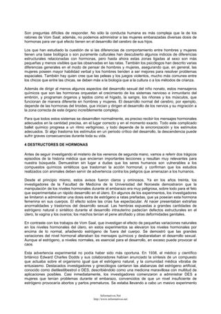 Son preguntas difíciles de responder. No sólo la conducta humana es más compleja que la de los
ratones de Vom Saal; además, no podemos administrar a las mujeres embarazadas diversas dosis de
hormonas para ver qué efecto tienen en el desarrollo del cerebro de sus hijos.
Los que han estudiado la cuestión de si las diferencias de comportamiento entre hombres y mujeres
tienen una base biológica o son puramente culturales han descubierto algunos indicios de diferencias
estructurales relacionadas con hormonas, pero hasta ahora estas zonas ligadas al sexo son más
pequeñas y menos visibles que las observadas en las ratas. También los psicólogos han descrito varias
diferencias generales en el modo de pensar de hombres y mujeres, asegurando que, en general, las
mujeres poseen mayor habilidad verbal y los hombres tienden a ser mejores para resolver problemas
espaciales. También hay quien cree que las peleas y los juegos violentos, mucho más comunes entre
los chicos que entre las chicas, se deben más a la biología que a la cultura o a los métodos de crianza.
Además de dirigir al menos algunos aspectos del desarrollo sexual del niño nonato, estos mensajeros
químicos que son las hormonas orquestan el crecimiento de los sistemas nervioso e inmunitario del
embrión, y programan órganos y tejidos como el hígado, la sangre, los riñones y los músculos, que
funcionan de manera diferente en hombres y mujeres. El desarrollo normal del cerebro, por ejemplo,
depende de las hormonas del tiroides, que inician y dirigen el desarrollo de los nervios y su migración a
la zona correcta de este órgano increíblemente complejo.
Para que todos estos sistemas se desarrollen normalmente, es preciso recibir los mensajes hormonales
adecuados en la cantidad precisa, en el lugar correcto y en el momento exacto. Todo este complicado
ballet químico progresa a un ritmo vertiginoso, y todo depende de la sincronización y los estímulos
adecuados. Si algo trastorna los estímulos en un periodo crítico del desarrollo, la descendencia puede
sufrir graves consecuencias durante toda su vida.
4 DESTRUCTORES DE HORMONAS
Antes de seguir investigando el misterio de los venenos de segunda mano, vamos a referir dos trágicos
episodios de la historia médica que encierran importantes lecciones y resultan muy relevantes para
nuestra búsqueda. Demuestran sin lugar a dudas que los seres humanos son vulnerables a los
compuestos químicos sintéticos que trastornan la acción hormonal, y confirman que los estudios
realizados con animales deben servir de advertencia contra los peligros que amenazan a los humanos.
Desde el principio mismo, estos avisos fueron claros y ominosos. Ya en los años treinta, los
investigadores de la Facultad de Medicina de la Universidad del Noroeste demostraron que la
manipulación de los niveles hormonales durante el embarazo era muy peligrosa, sobre todo para el feto
que experimentaba un rápido desarrollo en el útero. En algunos de los experimentos, los investigadores
se limitaron a administrar una dosis extra de estrógeno a ratas preñadas, que ya poseían esta hormona
femenina en sus cuerpos. El efecto sobre las crías fue espectacular. Al nacer presentaban extrañas
anormalidades y trastornos del desarrollo sexual. Las hembras expuestas a grandes cantidades de
estrógeno natural o sintético durante el desarrollo intrauterino padecían defectos estructurales en el
útero, la vagina y los ovarios; los machos tenían el pene atrofiado y otras deformidades genitales.
En contraste con los trabajos de Vom Saal, que investigan el efecto de pequeñas variaciones naturales
en los niveles hormonales del útero, en estos experimentos se elevaron los niveles hormonales por
encima de lo normal, añadiendo estrógeno de fuera del cuerpo. Se demostró que las grandes
variaciones del nivel hormonal alteraban los mensajes químicos y desbarataban el desarrollo sexual.
Aunque el estrógeno, a niveles normales, es esencial para el desarrollo, en exceso puede provocar el
caos.
Esta advertencia experimental no podía haber sido más oportuna. En 1938, el médico y científico
británico Edward Charles Dodds y sus colaboradores habían anunciado la síntesis de un compuesto
que actuaba sobre el organismo igual que el estrógeno natural, y la comunidad médica vibraba de
entusiasmo. Destacados investigadores y ginecólogos cantaron las alabanzas del estrógeno artificial,
conocido como dietilestilbestrol o DES, describiéndolo como una medicina maravillosa con multitud de
aplicaciones posibles. Casi inmediatamente, los investigadores comenzaron a administrar DES a
mujeres que tenían problemas durante el embarazo, convencidos de que un nivel insuficiente de
estrógeno provocaría abortos y partos prematuros. Se estaba llevando a cabo un masivo experimento
Informativos.Net
http://www.informativos.net
 