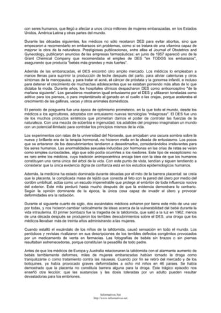 con seres humanos, que llegó a afectar a unos cinco millones de mujeres embarazadas, en los Estados
Unidos, América Latina y otras partes del mundo.
Durante las décadas siguientes, los médicos no sólo recetaron DES para evitar abortos, sino que
empezaron a recomendarlo en embarazos sin problemas, como si se tratara de una vitamina capaz de
mejorar la obra de la naturaleza. Prestigiosas publicaciones, entre ellas el Journal of Obstetrics and
Gynecology, publicaron anuncios de las empresas farmacéuticas: en junio de 1957 apareció uno de la
Grant Chemical Company que recomendaba el empleo de DES "en TODOS los embarazos",
asegurando que producía "bebés más grandes y más fuertes".
Además de las embarazadas, el DES encontró otro amplio mercado. Los médicos lo empleaban a
manos llenas para suprimir la producción de leche después del parto, para aliviar calenturas y otros
síntomas de la menopausia, y para tratar el acné, el cáncer de próstata y la gonorrea infantil, e incluso
para detener el crecimiento de muchachas adolescentes que se estaban poniendo más altas de lo que
dictaba la moda. Durante años, los hospitales clínicos despacharon DES como anticonceptivo "de la
mañana siguiente". Los ganaderos mostraron igual entusiasmo por el DES y utilizaron toneladas como
aditivo para los piensos, o para implantárselo al ganado en el cuello o las orejas, porque aceleraba el
crecimiento de las gallinas, vacas y otros animales domésticos.
El periodo de posguerra fue una época de optimismo prometeico, en la que todo el mundo, desde los
médicos a los agricultores, adoptaba con entusiasmo nuevas tecnologías "milagrosas". El DES fue uno
de los muchos productos sintéticos que prometían darnos el poder de controlar las fuerzas de la
naturaleza. Con una mezcla de soberbia e ingenuidad, los adalides del progreso imaginaban un mundo
con un potencial ilimitado para controlar los principios mismos de la vida.
Los experimentos con ratas de la universidad del Noroeste, que arrojaban una oscura sombra sobre la
nueva y brillante era de la terapia hormonal, no hicieron mella en la oleada de entusiasmo. Los pocos
que se enteraron de los descubrimientos tendieron a desestimarlos, considerándolos irrelevantes para
los seres humanos. Las anormalidades sexuales inducidas por hormonas en las crías de ratas se veían
como simples curiosidades, algo que sólo podía ocurrirles a los roedores. Este tipo de escepticismo no
es raro entre los médicos, cuya tradición antropocéntrica encaja bien con la idea de que los humanos
constituyen una rama única del árbol de la vida. Con este punto de vista, tendían y siguen tendiendo a
considerar que la única evidencia digna de confianza está en los estudios epidemiológicos humanos.
Además, la medicina ha estado dominada durante décadas por el mito de la barrera placental: se creía
que la placenta, la complicada masa de tejido que conecta al feto con la pared del útero por medio del
cordón umbilical, actúa como un escudo impenetrable que protege al embrión de toda influencia nociva
del exterior. Este mito perduró hasta mucho después de que la evidencia demostrara lo contrario.
Según la opinión dominante de la época, la única cosa capaz de invadir el útero y provocar
deformidades era la radiación.
Durante el siguiente cuarto de siglo, dos escándalos médicos echaron por tierra este mito de una vez
por todas, y nos hicieron cambiar radicalmente de ideas acerca de la vulnerabilidad del bebé durante la
vida intrauterina. El primer bombazo fue la tragedia de la talidomida, que salió a la luz en 1962; menos
de una década después se produjeron los terribles descubrimientos sobre el DES, una droga que los
médicos llevaban más de treinta años administrando a las mujeres.
Cuando estalló el escándalo de los niños de la talidomida, causó sensación en todo el mundo. Los
periódicos y revistas rivalizaron en sus descripciones de los terribles defectos congénitos provocados
por un medicamento de venta en farmacias. Las fotografías de bebés sin brazos o sin piernas
resultaban estremecedoras, porque constituían la pesadilla de todo padre.
Antes de que los médicos de Europa y Australia relacionaran la talidomida con el alarmante aumento de
bebés terriblemente deformes, miles de mujeres embarazadas habían tomado la droga como
tranquilizante o como tratamiento contra las náuseas. Cuando por fin se retiró del mercado y de los
botiquines, ya había provocado graves deformidades a ocho mil niños en 46 países. Se había
demostrado que la placenta no constituía barrera alguna para la droga. Este trágico episodio nos
enseñó otra lección: que las sustancias y las dosis toleradas por un adulto pueden resultar
devastadoras para los embriones.
Informativos.Net
http://www.informativos.net
 