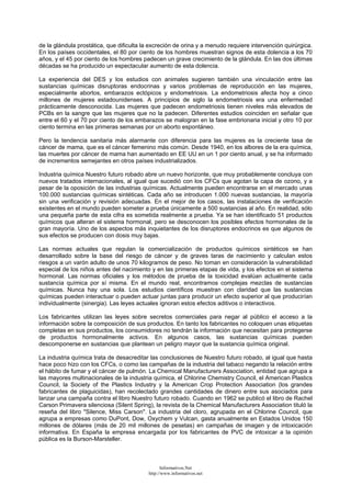 de la glándula prostática, que dificulta la excreción de orina y a menudo requiere intervención quirúrgica.
En los países occidentales, el 80 por ciento de los hombres muestran signos de esta dolencia a los 70
años, y el 45 por ciento de los hombres padecen un grave crecimiento de la glándula. En las dos últimas
décadas se ha producido un espectacular aumento de esta dolencia.
La experiencia del DES y los estudios con animales sugieren también una vinculación entre las
sustancias químicas disruptoras endocrinas y varios problemas de reproducción en las mujeres,
especialmente abortos, embarazos ectópicos y endometriosis. La endometriosis afecta hoy a cinco
millones de mujeres estadounidenses. A principios de siglo la endometriosis era una enfermedad
prácticamente desconocida. Las mujeres que padecen endometriosis tienen niveles más elevados de
PCBs en la sangre que las mujeres que no la padecen. Diferentes estudios coinciden en señalar que
entre el 60 y el 70 por ciento de los embarazos se malogran en la fase embrionaria inicial y otro 10 por
ciento termina en las primeras semanas por un aborto espontáneo.
Pero la tendencia sanitaria más alarmante con diferencia para las mujeres es la creciente tasa de
cáncer de mama, que es el cáncer femenino más común. Desde 1940, en los albores de la era química,
las muertes por cáncer de mama han aumentado en EE UU en un 1 por ciento anual, y se ha informado
de incrementos semejantes en otros países industrializados.
Industria química Nuestro futuro robado abre un nuevo horizonte, que muy probablemente concluya con
nuevos tratados internacionales, al igual que sucedió con los CFCs que agotan la capa de ozono, y a
pesar de la oposición de las industrias químicas. Actualmente pueden encontrarse en el mercado unas
100.000 sustancias químicas sintéticas. Cada año se introducen 1.000 nuevas sustancias, la mayoría
sin una verificación y revisión adecuadas. En el mejor de los casos, las instalaciones de verificación
existentes en el mundo pueden someter a prueba únicamente a 500 sustancias al año. En realidad, sólo
una pequeña parte de esta cifra es sometida realmente a prueba. Ya se han identificado 51 productos
químicos que alteran el sistema hormonal, pero se desconocen los posibles efectos hormonales de la
gran mayoría. Uno de los aspectos más inquietantes de los disruptores endocrinos es que algunos de
sus efectos se producen con dosis muy bajas.
Las normas actuales que regulan la comercialización de productos químicos sintéticos se han
desarrollado sobre la base del riesgo de cáncer y de graves taras de nacimiento y calculan estos
riesgos a un varón adulto de unos 70 kilogramos de peso. No toman en consideración la vulnerabilidad
especial de los niños antes del nacimiento y en las primeras etapas de vida, y los efectos en el sistema
hormonal. Las normas oficiales y los métodos de prueba de la toxicidad evalúan actualmente cada
sustancia química por sí misma. En el mundo real, encontramos complejas mezclas de sustancias
químicas. Nunca hay una sola. Los estudios científicos muestran con claridad que las sustancias
químicas pueden interactuar o pueden actuar juntas para producir un efecto superior al que producirían
individualmente (sinergia). Las leyes actuales ignoran estos efectos aditivos o interactivos.
Los fabricantes utilizan las leyes sobre secretos comerciales para negar al público el acceso a la
información sobre la composición de sus productos. En tanto los fabricantes no coloquen unas etiquetas
completas en sus productos, los consumidores no tendrán la información que necesitan para protegerse
de productos hormonalmente activos. En algunos casos, las sustancias químicas pueden
descomponerse en sustancias que plantean un peligro mayor que la sustancia química original.
La industria química trata de desacreditar las conclusiones de Nuestro futuro robado, al igual que hasta
hace poco hizo con los CFCs, o como las campañas de la industria del tabaco negando la relación entre
el hábito de fumar y el cáncer de pulmón. La Chemical Manufacturers Association, entidad que agrupa a
las mayores multinacionales de la industria química, el Chlorine Chemistry Council, el American Plastics
Council, la Society of the Plastics Industry y la American Crop Protection Association (los grandes
fabricantes de plaguicidas), han recolectado grandes cantidades de dinero entre sus asociados para
lanzar una campaña contra el libro Nuestro futuro robado. Cuando en 1962 se publicó el libro de Rachel
Carson Primavera silenciosa (Silent Spring), la revista de la Chemical Manufacturers Association tituló la
reseña del libro "Silence, Miss Carson". La industria del cloro, agrupada en el Chlorine Council, que
agrupa a empresas como DuPont, Dow, Oxychem y Vulcan, gasta anualmente en Estados Unidos 150
millones de dólares (más de 20 mil millones de pesetas) en campañas de imagen y de intoxicación
informativa. En España la empresa encargada por los fabricantes de PVC de intoxicar a la opinión
pública es la Burson-Marsteller.
Informativos.Net
http://www.informativos.net
 